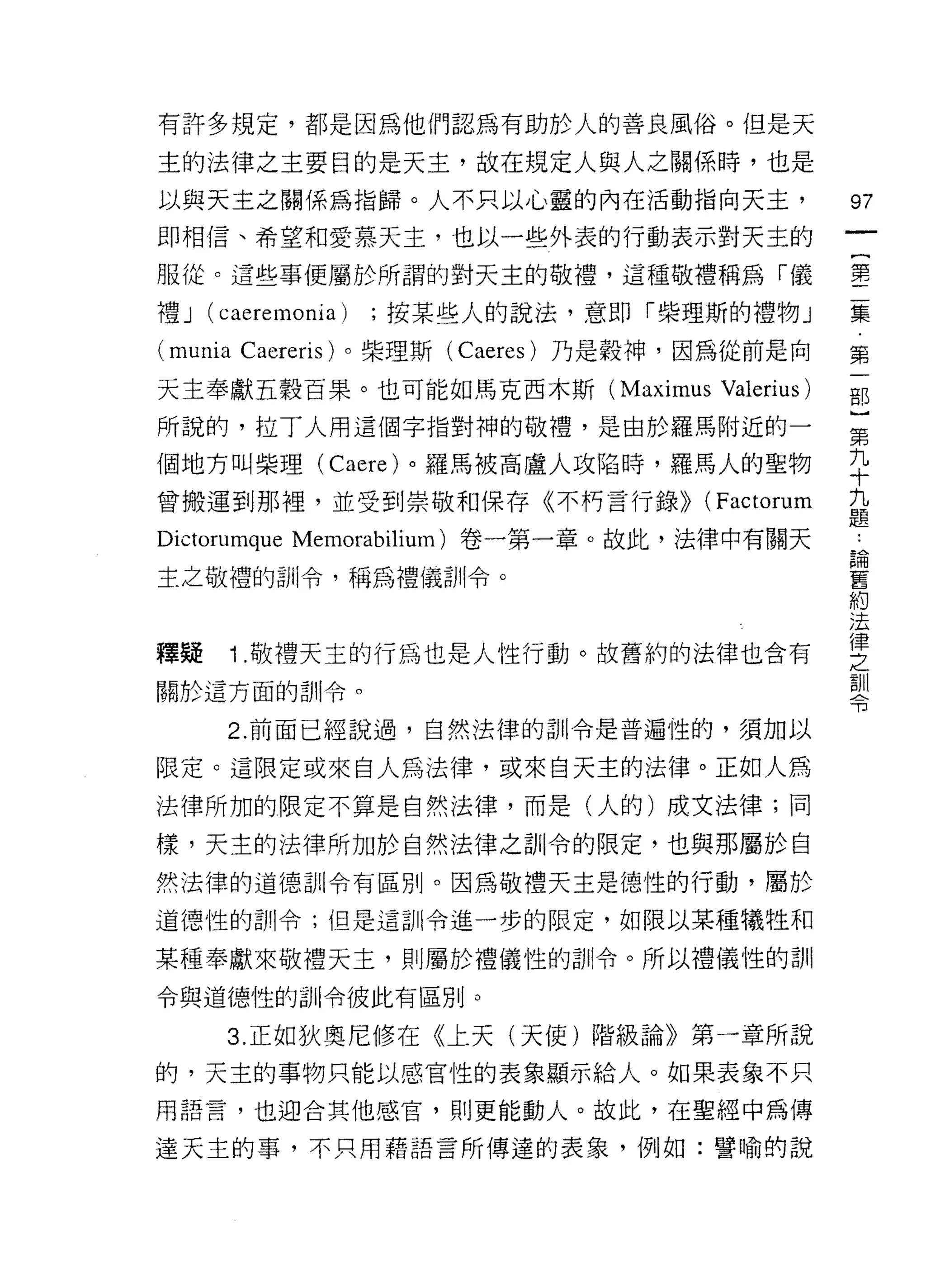 有許多規定，都是因為他們認為有助於人的善良風俗。但是天

主的法律之主要目的是天主，故在規定人與人之關係時，也是
以與天主之關係為指歸。人不只以心靈的內在活動指向天主，                     97
即相信、希望和愛慕天主，也以一些外表的行動表示對天主的
                                                一
                                                {
服從。這些事便屬於所謂的對天主的敬禮，這種敬禮稱為「儀
                                                第
禮J   (caeremonia)   ;按某些人的說法，意即「柴理斯的禮物」
                                                二
(munia Caereris) 。柴理斯 (Caeres) 乃是穀神，因為從前是向      集
天主奉獻五穀百果。也可能如馬克西木斯 (Maximus         Valerius)   第
所說的，拉丁人用這個字指對神的敬禮，是由於羅馬附近的一                     一
個地方叫柴理 (Caere) 。羅馬被高盧人攻陷時，羅馬人的聖物
                                                部
曾搬運到那裡，並受到崇敬和保存《不朽言行錄>>            (Factorum
                                                }
                                                第
Dictorumque Memorab山um) 卷一第一章。故此，法律中有關天
                                                九
主之敬禮的訓令，稱為禮儀訓令。                                 十
                                                九
釋疑    Î .敬禮天主的行為也是人性行動。故舊約的法律也含有                題
關於這方面的訓令。                                       論
      2. 前面已經說過，自然法律的司 11 令是普遍性的，須加以
                                                舊
                                                約
限定。這限定或來自人為法律，或來白天主的法律。正如人為
                                                法
法律所加的限定不算是自然法律，而是(人的)成文法律;同                     律
樣，天主的法律所加於自然法律之首 11 令的限定，也與那屬於自                 之
然法律的道德訓令有區別。因為敬禮天主是德性的行動，屬於                     訓
道德性的訓令;但是這訓令進一步的限定，如限以某種犧牲和                     令
某種奉獻來敬禮天主，貝 IJ 屬於禮儀性的訓令。所以禮儀性的訓
令與道德性的訓令彼此有區別。

      3. 正如狄奧尼修在《上天(天使)階級論》第一章所說
的，天主的事物只能以感官性的表象顯示給人。如果表象不只

用語言，也迎合其他感官，貝 IJ 更能動人。故此，在聖經中為傳

達天主的事，不只用藉語言所傳達的表象，例如:譬喻的說
 