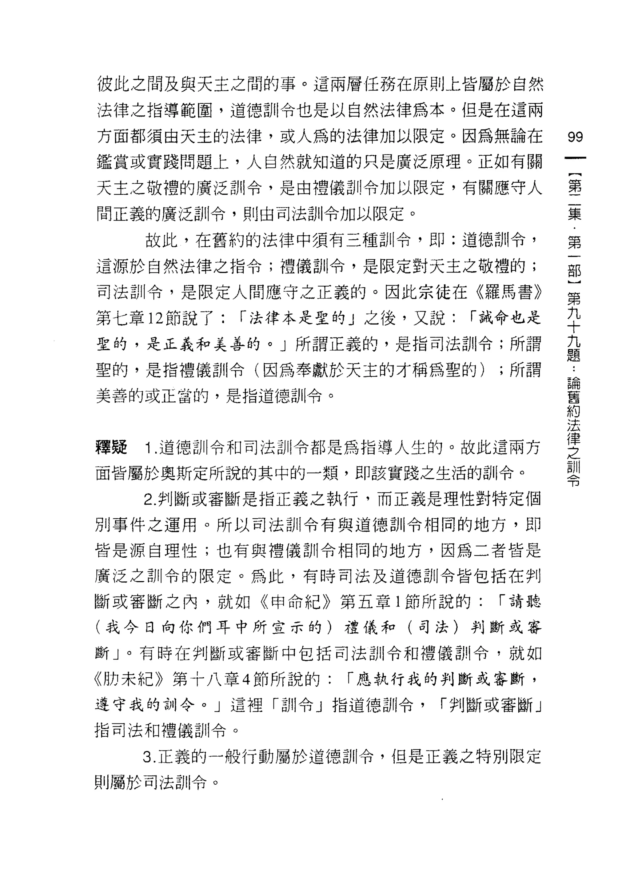 彼此之間及與天主之間的事。這兩層任務在原則上皆屬於自然
法律之指導範園，道德訓令也是以自然法律為本。但是在這兩

方面都須由天主的法律，或人為的法律加以限定。因為無論在               99
鑑賞或實踐問題上，人自然就知道的只是廣泛原理。正如有關
                                          一
                                          {
天主之敬禮的廣泛訓令，是由禮儀訓令加以限定，有關應守人
                                          第
間正義的廣泛訓令，貝 1] 由司法訓令加以限定。                  二
     故此，在舊約的法律中須有三種訓令，即:道德訓令，             集
這源於自然法律之指令;禮儀訓令，是限定對天主之敬禮的;               第
司法訓令，是限定人間應守之正義的。因此宗徒在《羅馬書》
                                          一
                                          部
第七章 12 節說了:    r 法律本是聖的」之後，又說:   r 誡命也是
                                          ]
聖的，是正義和美善的。」所謂正義的，是指司法訓令;所謂               第
聖的，是指禮儀訓令(因為奉獻於天主的才稱為聖的)           ;所謂    九
美善的或正當的，是指道德訓令。                           十
                                          九
                                          題
釋疑   1 .道德訓令和司法訓令都是為指導人生的。故此這兩方
                                          論
面皆屬於奧斯定所說的其中的一類， t![l該實踐之生活的訓令。           舊
     2. 判斷或審斷是指正義之執行，而正義是理性對特定個           約
另 IJ 事件之運用。所以司法訓令有與道德剖|令相同的地方，即           法
皆是源自理性;也有與禮儀訓令相同的地方，因為二者皆是
                                          律
                                          之
廣泛之訓令的限定。為此，有時司法及道德訓令皆包括在判
                                          訓
斷或審斷之內，就如《甲命紀》第五章 1 節所說的:          r 請聽   令
(我今日向你們耳中所宣示的)禮儀和(司法)判斷或審

斷」。有時在判斷或審斷中包括司法訓令和禮儀訓令，就如

《肋未紀》第十八章 4 節所說的:     r 應執行我的判斷或審斷，
遵守我的訓令。」這裡「訓令」指道德訓令，         r 判斷或審斷」

指司法和禮儀訓令。

     3. 正義的一般行動屬於道德訓令，但是正義之特別限定

則屬於司法自 11 令。
 