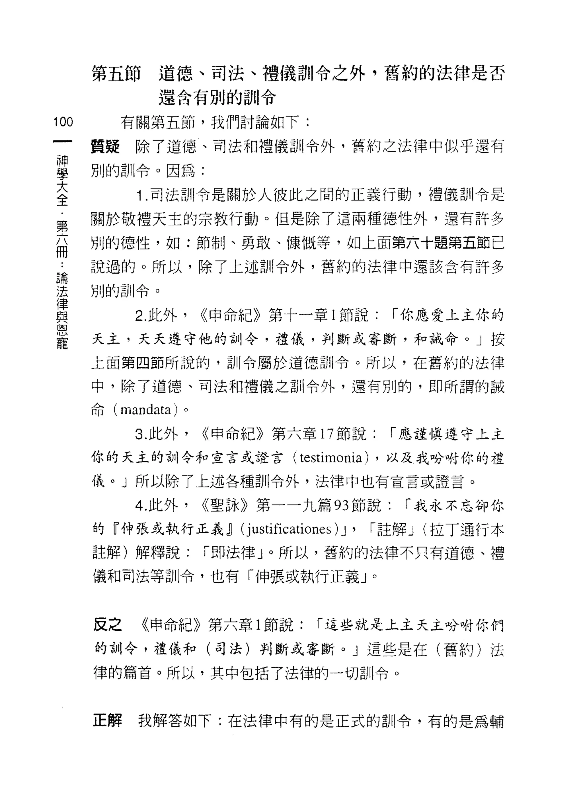 第五節道德、司法、禮儀訓令之外，舊約的法律是否
               還含有別的訓令

100        有關第五節，我們討論如下:

      質疑    除了道德、司法和禮儀訓令外，舊約之法律中似乎還有
車     別的訓令。因為:
至           1 司法訓令是關於人彼此之間的正義行動，禮儀訓令是
第     關於敬禮天主的宗教行動。但是除了這兩種德性外，還有許多

      別的德 1笠，如:節制、勇敢、慷慨等，如上面第六十題第五節已
冊
 能    說過的。所以，除了上述訓令外，舊約的法律中還該含有許多

法     別的訓令。
律
與           2. 此外，    <<申命紀》第十一章 l 節說:      í 你應愛上主你的
因


寵     天主，夭夭遵守他的訓令，禮儀，判斷或審斷，和誡命。」按

      上面第四節所說的，司 11 令屬於道德訓令。所以，在舊約的法律

      中，除了道德、司法和禮儀之訓令外，還有別的，即所謂的誡

      命 (mandata) 。

            3. 此外，    <<申命紀》第六章 17 節說:      í 應謹慎遵守上主

      你的天主的訓令和宣言或證言(            testimonia) ，以及我吩咐你的禮
      儀。」所以除了上述各種訓令外，法律中也有宣言或證言。

            4. 此外，    <<聖詠》第一一九篇的節說:         í 我永不忘卻你

      的『伸張或執行正義.ll (j ustificationes 汀，   í 註解 J (拉 T 通行本
      註解)解釋說:         í 即法律」。所以，舊約的法律不只有道德、禮

      儀和司法等訓令，也有「伸張或執行正義」。



      反之    《申命紀》第六章 1 節說:        í 這些就是上主天主吩咐你們

      的訓令，禮儀和(司法)判斷或審斷。」這些是在(舊約)法

      律的篇首。所以，其中包括了法律的一切訓令。



      正解    我解答如下:在法律中有的是正式的訓令，有的是為輔
 