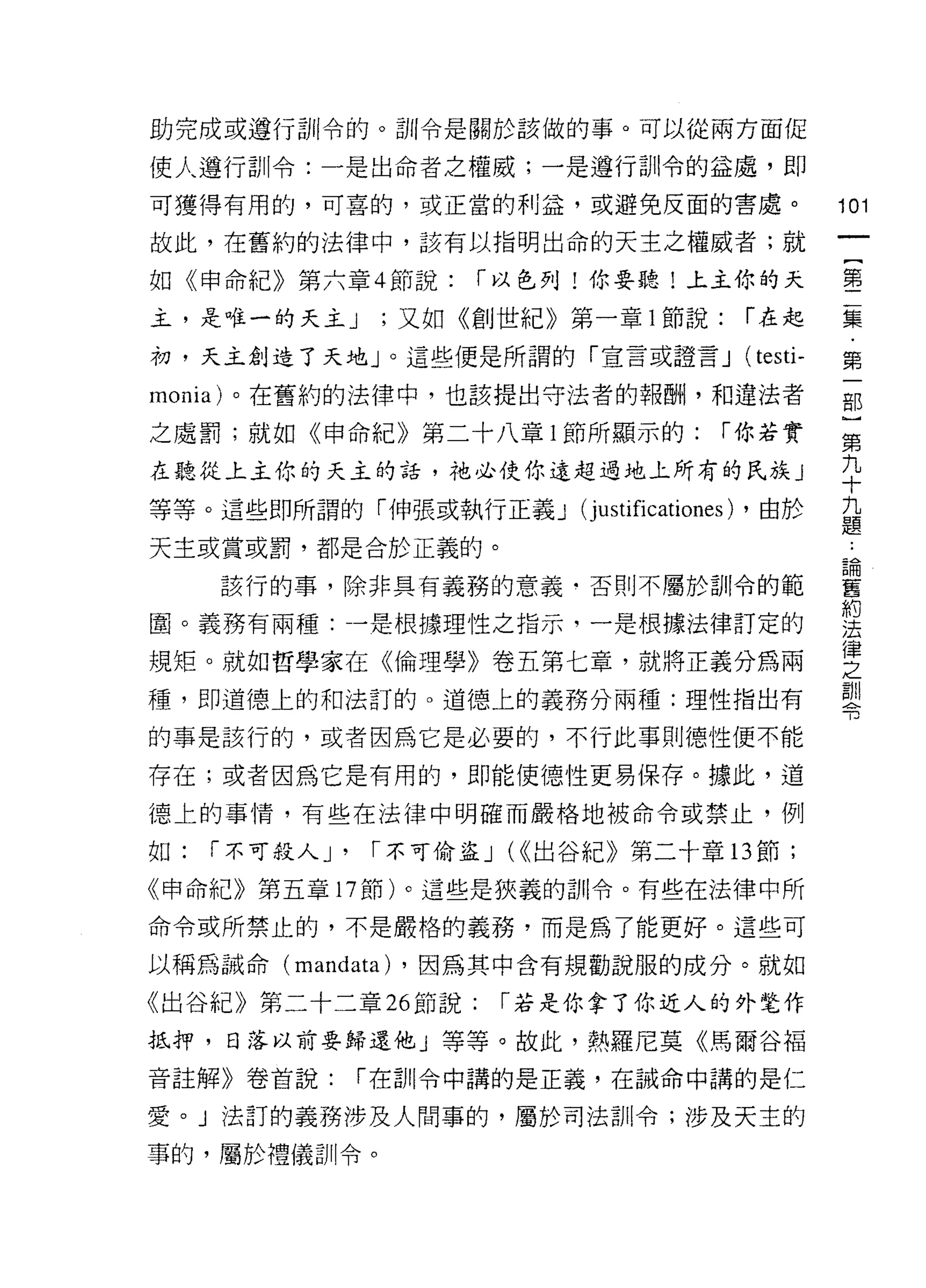助完成或遵行訓令的。訓令是關於該做的事。可以從兩方面促

使人遵行訓令:一是出命者之權威;一是遵行訓令的益處，即
可獲得有用的，可喜的，或正當的利益，或避免反面的書處。                                101
故此，在舊約的法律中，該有以指明出命的天主之權威者;就
                                                                一
                                                                {
如《申命紀》第六章 4 節說:        r 以色列!你要聽!上主你的天
                                                                第
主，是唯一的天主 J        ;又如《創世紀》第一章 l 節說:              r 在起           二
初，天主創造了天地」。這些便是所謂的「宣言或證言 J                       (testi-        集
monia) 。在舊約的法律中，也該提出守法者的報酬，和違法者                                 ﹒
之處罰;就如《申命紀》第二十八章 I 節所顯示的:                   r 你若實               第
在聽從上主你的天主的話，祂必使你遠超過地上所有的民族 J
                                                                一
                                                                部
等等。這些即所謂的「伸張或執行正義 J         (j ustificationes)   ，由於
                                                                }
                                                                ..
天主或賞或罰，都是合於正義的。                                             論
                                                            舊
                                                                第
     該行的事，除非具有義務的意義﹒否則不屬於司11 令的範                            約   九
                                                            法
圈。義務有兩種:一是根據理性之指示，一是根據法律訂定的                                 律   十
規矩。就如哲學家在《倫理學》卷五第七章，就將正義分為兩
                                                            之
                                                            訓   九
種，即道德上的和法訂的。道德上的義務分兩種:理性指出有
                                                            令   題
的事是該行的，或者因為它是必要的，不行此事則德性便不能

存在;或者因為它是有用的，即能使德性更易保存。據此，道
德上的事情，有些在法律中明確而嚴格地被命令或禁止，例

如:   r 不可殺人 J'   r 不可偷盜 J (<<出谷紀》第二十章的節;

《申命紀》第五章 17 節)。這些是狹義的訓令。有些在法律中所

命令或所禁止的，不是嚴格的義務，而是為了能更好。這些可

以稱為誡命 (mandata) ，因為其中含有規勸說服的成分。就如

《出谷紀》第二十二章 26 節說:       r 若是你拿了你近人的外楚作
抵押，日落以前要歸還他」等等。故此，熱羅尼莫《馬爾谷福

音註解》卷首說:         r 在自 11 令中講的是正義，在誡命中講的是仁

愛。」法訂的義務涉及人間事的，屬於司法訓令;涉及天主的

事的，屬於禮儀訓令。
 