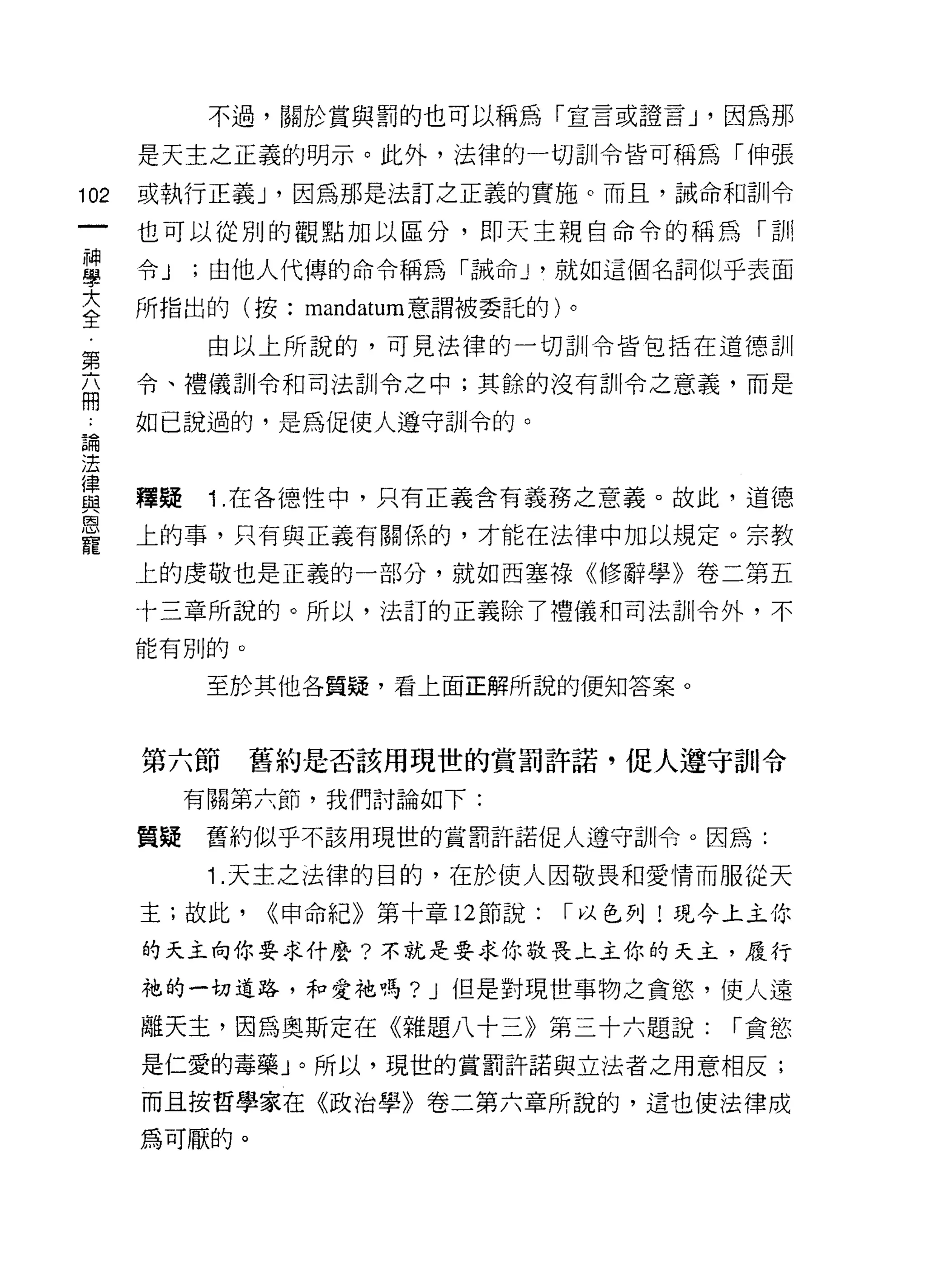 不過，關於賞與罰的也可以稱為「宣言或證言 J '因為那

      是天主之正義的明示。此外，法律的一切訓令皆可稱為「伸張

102   或執行正義 J '因為那是法訂之正義的實施。而且，誡命和訓令

      也可以從別的觀點加以區分，即天主親自命令的稱為「訓

當     令 J ;由他人代傳的命令稱為「誡命 J '就如這個名詞似乎表面
大     所指出的(按: mandatum 意謂被委託的)。
全
            由以上所說的，可見法律的一切訓令皆包括在道德訓
第
5     令、禮儀訓令和司法訓令之中;其餘的沒有訓令之意義，而是

      如己說過的，是為促使人遵守訓令的。
論

;去

買     釋疑 1 在各德性中，只有正義含有義務之意義。故此，道德
是     上的事，只有與正義有關係的，才能在法律中加以規定。宗教
      上的虔敬也是正義的一部分，就如西塞祿《修辭學》卷二第五

      十三章所說的。所以，法訂的正義除了禮儀和司法訓令外，不

      能有別的。

            至於其他各質疑，看上面正解所說的便知答案。



      第六節     舊約是否該用現世的賞罰許諾，促人遵守古11 令
           有關第六節，我們討論如下:

      質疑    舊約似乎不該用現世的賞罰許諾促人遵守訓令。因為:

            1.天主之法律的目的，在於使人因敬畏和愛情而服從天
      主;故此，   (<申命紀》第十章 12 節說:   I 以色列!現今土主你

      的天主向你要求什麼?不就是要求你敬畏上主你的天主，履行

      祂的一切道路，和愛祂嗎? J 但是對現世事物之貪慾，使人遠

      離天主，因為奧斯定在《雜題八十三》第三十六題說:           I 貪慾
      是仁愛的毒藥」。所以，現世的賞罰許諾與立法者之用意相反;
      而且按哲學家在《政治學》卷二第六章所說的，這也使法律成

      為可厭的。
 