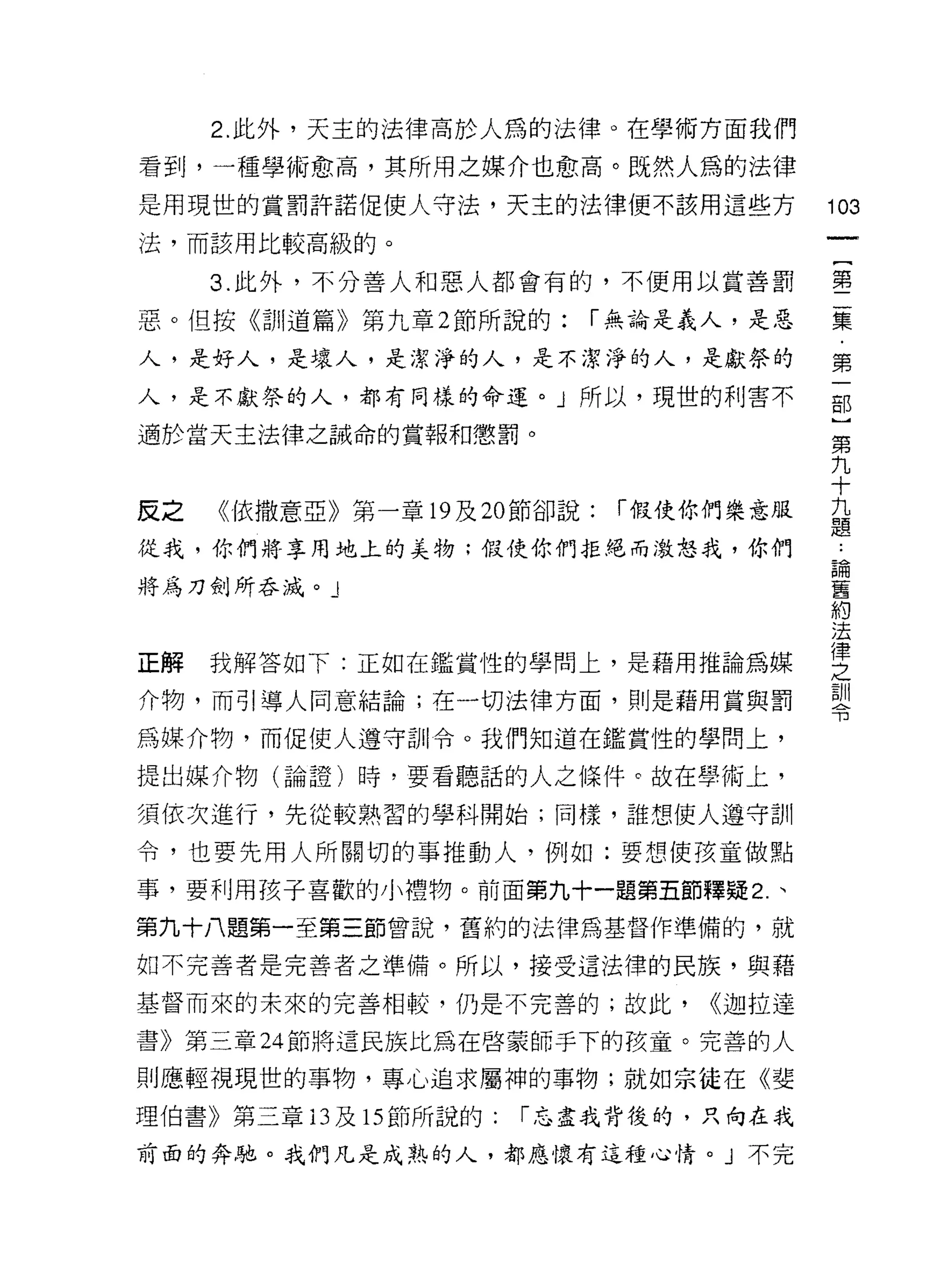 2. 此外，天主的法律高於人為的法律。在學術方面我們

看到，一種學術愈高，其所用之媒介也愈高。既然人為的法律
是用現世的賞罰許諾促使人守法，天主的法律便不該用這些方               103
法，而該用比較高級的。
                                           一
                                           {
     3. 此外，不分善人和惡人都會有的，不便用以賞善罰
                                           第
惡。但按《訓道篇》第九章 2 節所說的:      í 無論是義人，是惡       二
人，是好人，是壞人，是潔淨的人，是不潔淨的人，是獻祭的                集
人，是不獻祭的人，都有同樣的命運。 J 所以，現世的利害不              ﹒
適於當天主法律之誡命的黨報和懲罰。
                                           第
                                           一
                                           部
反之   《依撒意亞》第一章 19 及 20 節卻說:   í 假使你們樂意服    }
從我，你們將享用地上的美物;假使你們拒絕而激恕我，你們                第
將為刀劍所吞滅。」                                  九
                                           十
                                           九
正解   我解答如下:正如在鑑賞性的學問上，是藉用推論為媒
                                           題
介物，而引導人同意結論;在一切法律方面，則是藉用賞與罰                ﹒
為媒介物，而促使人遵守訓令。我們知道在鑑賞性的學問上，                論
提出媒介物(論證)時，要看聽話的人之條件。故在學術上，                舊
須依次進行，先從較熟習的學科開始;同樣，誰想使人遵守訓
                                           約
                                           法
令，也要先用人所關切的事推動人，例如:要想使孩童做點
                                           律
事，要利用孩子喜歡的小禮物。前面第九十一題第五節釋疑 2 、             之
第九十八題第一至第三節曾說，舊約的法律為基督作準備的，就               訓
如不完善者是完善者之準備。所以，接受這法律的民族，與藉                令
基督而來的未來的完善相較，仍是不完善的;故此，           <<迦拉達

書》第三章 24 節將這民族比為在啟蒙師手下的孩童。完善的人

則應輕視現世的事物，專心追求屬神的事物;就如宗徒在《斐
理伯書》第三章的及 15 節所說的:    r 忘盡我背後的，只尚在我

前面的奔馳。我們凡是成熟的人，都應懷有這種心情。」不完
 