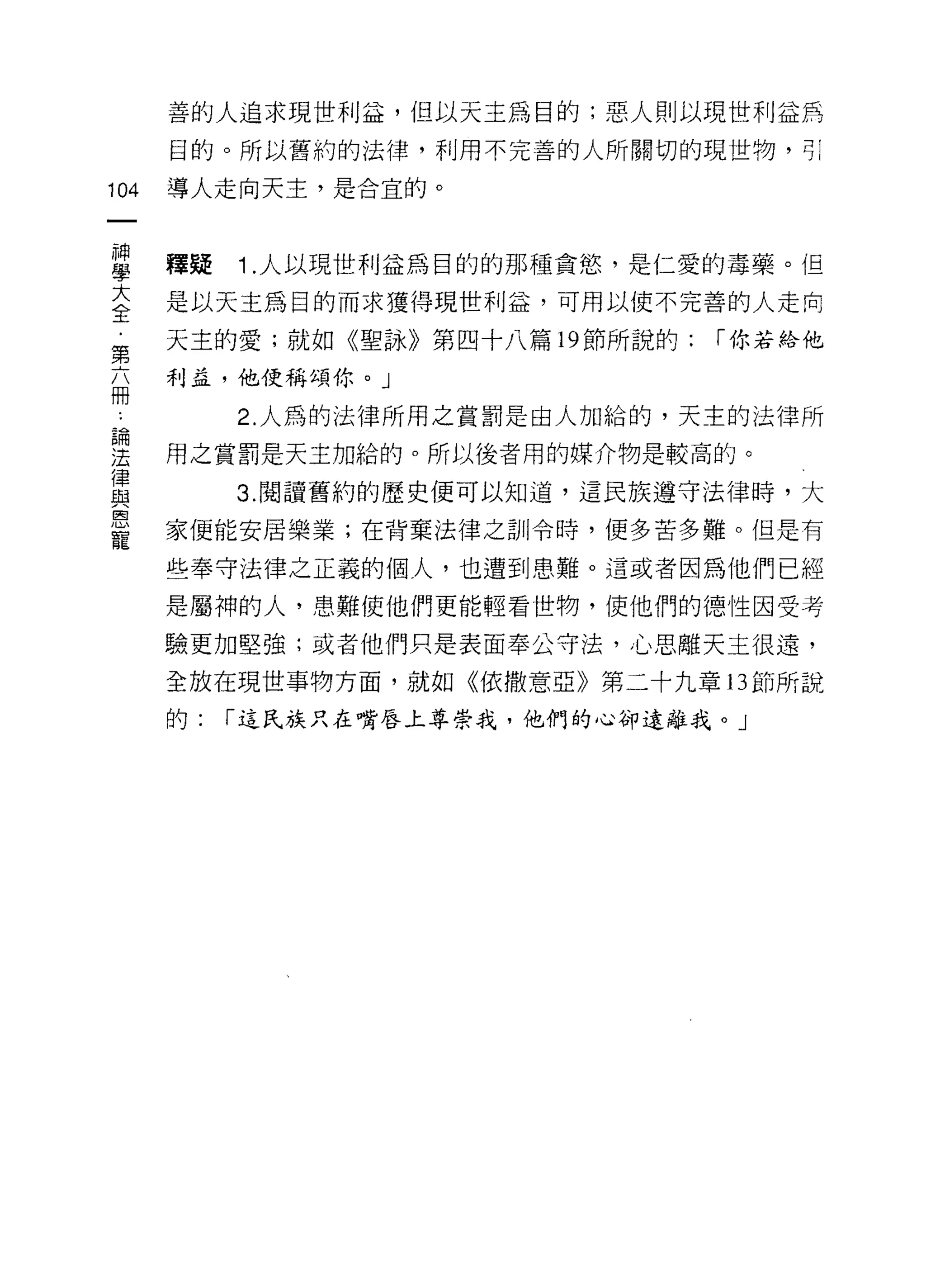善的人追求現世利益，但以天主為目的;惡人則以現世利益為
      目的。所以舊約的法律，利用不完善的人所關切的現世物，可 l

104   導人走向天主，是合宜的。



當     釋疑 1 人以現世利益為目的的那種貪慾'是仁愛的毒藥。但
大     是以天主為目的而求獲得現世利益，可用以使不完善的人走向
全
第     天主的愛;就如《聖詠》第四十八篇 19 節所說的:   r 你若給他

      利孟，他便稱頌你。」
冊
           2. 人為的法律所用之賞罰是由人加給的，天主的法律所
要     用之賞罰是天主加給的。所以後者用的媒介物是較高的。
員          3 閱讀舊約的歷史便可以知道，這民族遵守法律時，大
區司

      家便能安居樂業;在背棄法律之訓令時，便多苦多難。但是有
寵
      些奉守法律之正義的個人，也遭到患難。這或者因為他們已經
      是屬神的人，患難使他們更能輕看世物，使他們的德性因受考

      驗更加堅強;或者他們只是表面奉公守法，心思離天主很遠，

      全放在現世事物方面，就如《依撒意亞》第二十九章 13 節所說

      的:   r 這民族只在嘴唇上尊崇我，他們的心卻遠離我。」
 