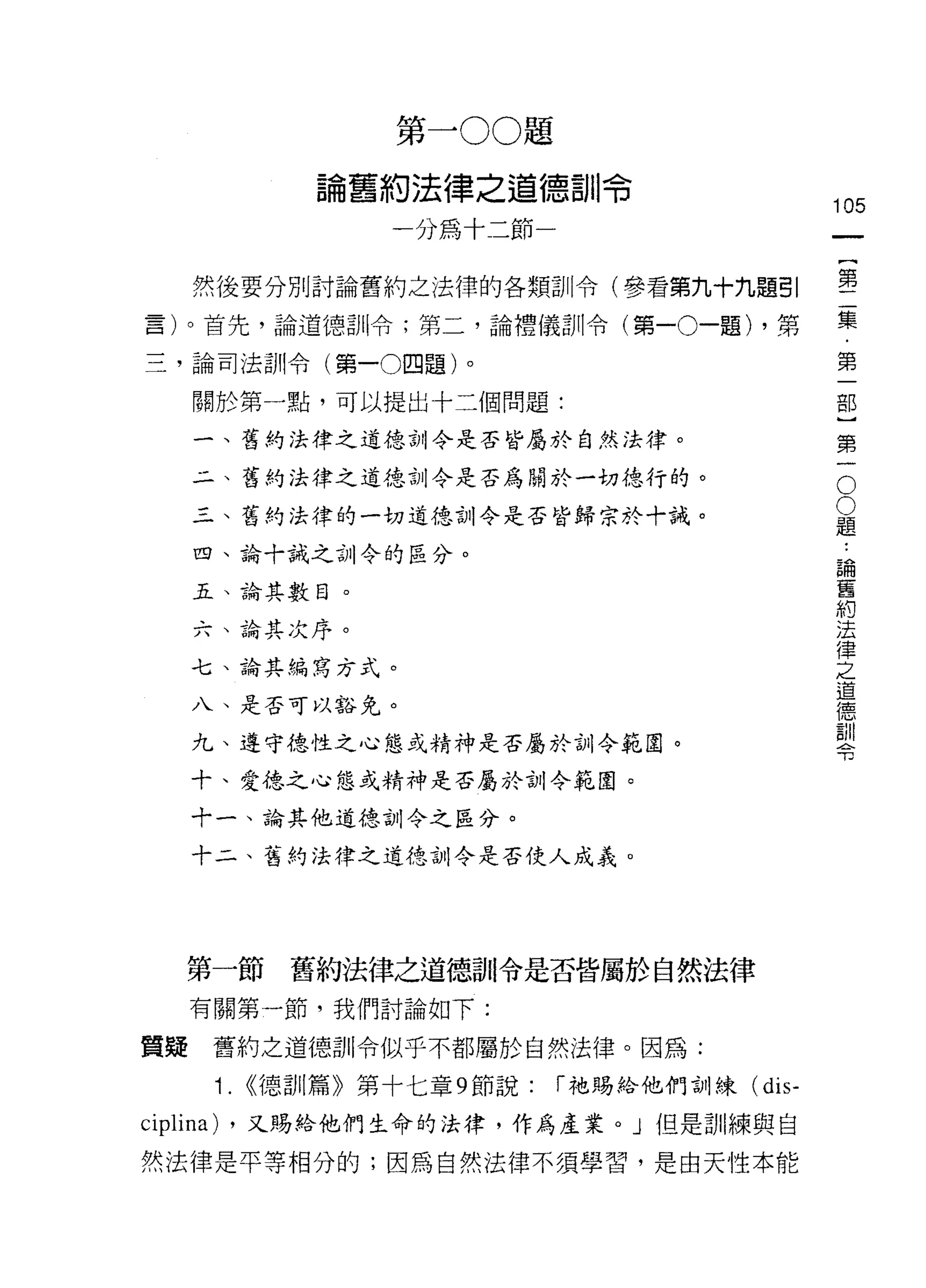 第一 00 題

               論舊約法律之道德訓令
                                                   105
                    一分為十二節一                             一
                                                        {
     然後要分別討論舊約之法律的各類訓令(參看第九十九題引                         第
言)。首先，論道德訓令;第二，論禮儀訓令(第一 0 一題) ，第                        二
三，論司法訓令(第一0四題)。                                         集
     關於第一點，可以提出十三個問題:
                                                        ﹒
                                                        第
     一、舊約法律之道德訪 11 令是否皆屬於自然法律。
                                                        一
                                                    O
     二、舊的法律之道德訓令是否為關於一切德行的。
                                                    O   部
     三、舊約法律的一切道德訓令是否皆歸宗於十誠。                         題
                                                    ﹒
                                                        }
     四、論十誡之訓令的區分。                                   論   第
     五、論其數目。
                                                    舊
                                                    約   一
                                                    法
     六、論其次序。                                        律
                                                    之
     七、論其編寫方式。                                      道
                                                    德
     八、是否可以豁免。                                      訓
                                                    令
     九、遵守德性之心態或精神是否屬於訓令範園。

     十、愛德之心態或精神是否屬於訓令範園。

     十一、論其他道德訓令之區分。

     十二、舊約法律之道德訓令是否使人成義。




     第一節舊約法律之道德哥 11 令是否皆屬於自然法律
     有關第一節，我們討論如下:

質疑     舊約之道德訓令似乎不都屬於自然法律。因為:

       i.   <<德訓篇》第十七章 9 節說:   r 祂賜給他們訓練(   dis-
ciplina)   ，又賜給他們生命的法律，作為產業。」但是訓練與自

然法律是平等相分的;因為自然法律不須學習，是由天性本能
 