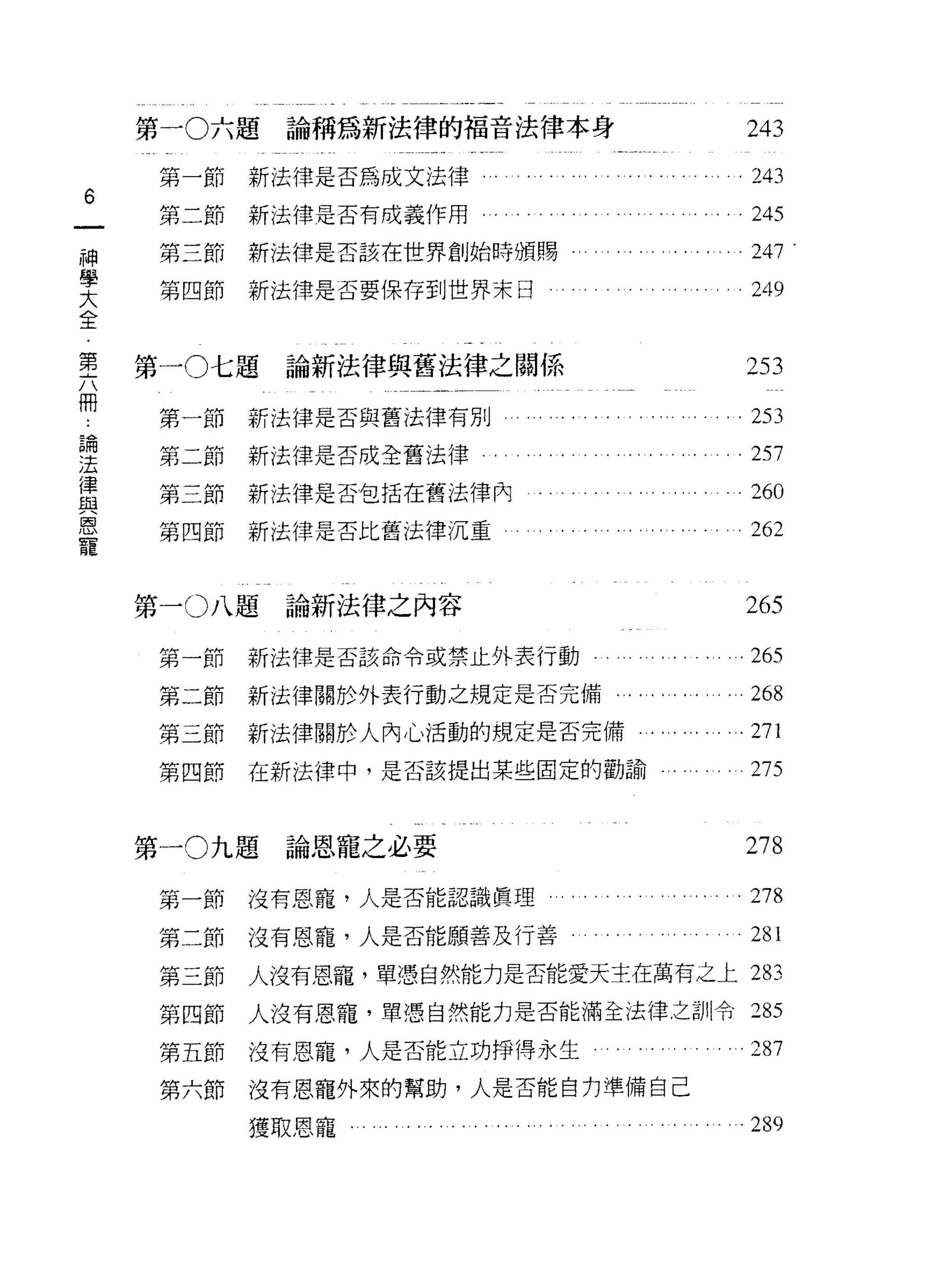 第一 0 六題論稱為新法律的福音法律本身                                     243
     第一節   新法律是否為成文法律                                        243
6
     第二節   新法律是否有成義作用.          .                            245
神
     第三節   新法律是否該在世界創始時頒賜                                    247 .
學
     第四節   新法律是否要保存到世界末日                                     249
大
全

璽   第一0 七題論新法律與舊法律之閥係                                        253
冊                                                            勻           ζ   3702
     第一節   新法律是否與舊法律有別                                               L   J
論                                                                        q
                                                                         J
法    第二節   新法律是否成全舊法律
                                                                 可
                                                                 令
                                                                         r
                                                                         h
律                                                                勻       u
                                                                         f
與    第三節   新法律是否包括在舊法律內                                          -
                                                                 7
                                                                         o

恩                                                                -
寵    第四節   新法律是否比舊法律沉重



    第一 o 八題論新法律之內容                                           265
     第一節   新法律是否該命令或禁止外表行動..                     ..     ...265
     第二節   新法律關於外表行動之規定是否完備                  . . . . . . . ... 268
     第三節   新法律關於人內心活動的規定是否完備                               .271
     第四節   在新法律中，是否該提出某些固定的勸諭                                275


    第一 0 九題論恩寵之必要                                            278
     第一節   沒有恩寵，人是否能認識真理                       。.. .. .. .   278
     第二節   沒有恩寵，人是否能願善及行善                 . . . . . . . . .. . 281
     第三節   人沒有恩寵，單憑自然能力是否能愛天主在萬有之上 283

     第四節   人沒有恩寵，單憑自然能力是否能滿全法律之訓令:2 85

     第五節   沒有恩寵，人是否能立功掙得永生                               . .287
     第六節   沒有恩寵外來的幫助，人是否能自力準備自己

           獲取恩寵.   ............... ....           ......289
 
