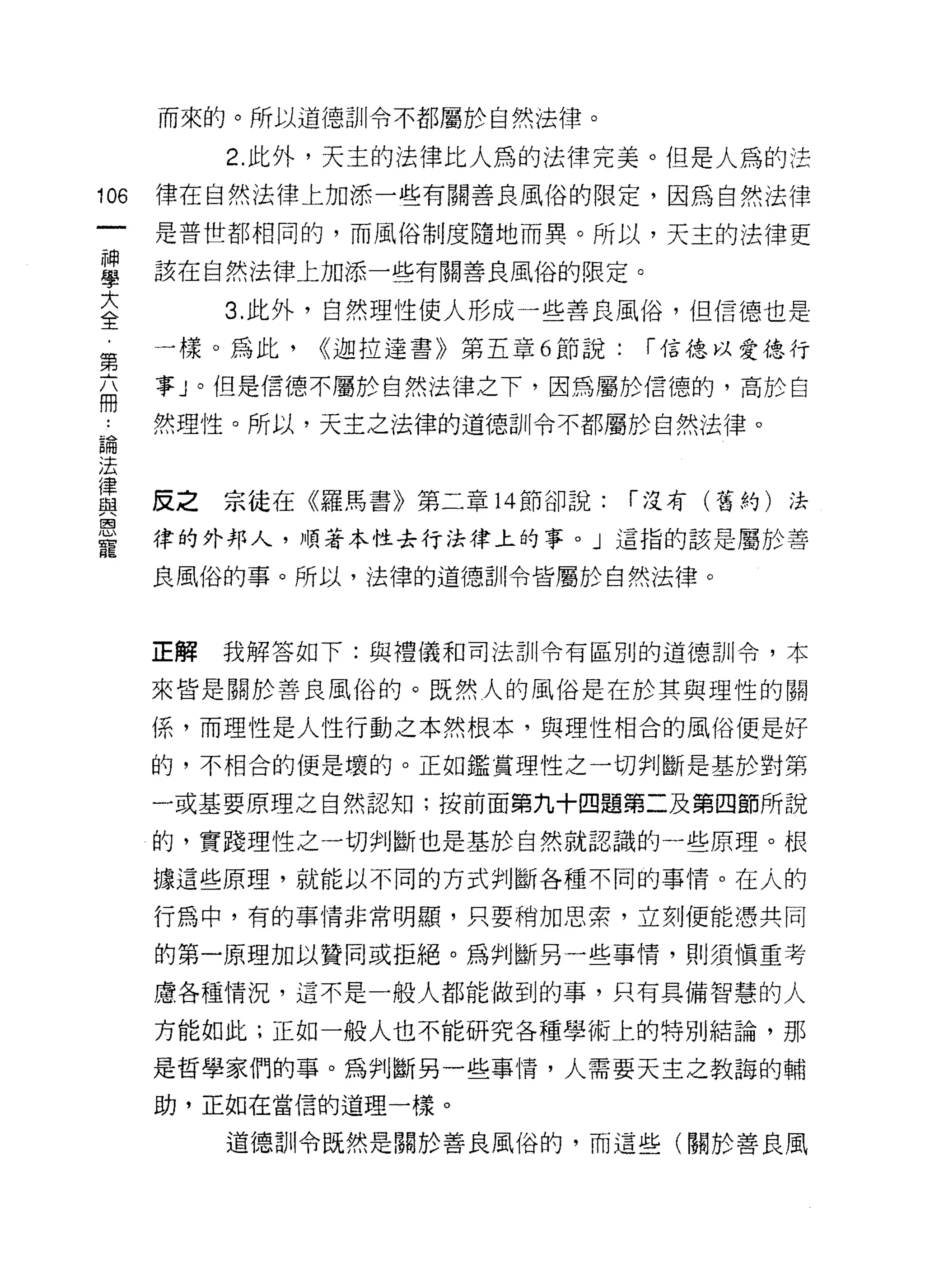 而來的。所以道德訓令不都屬於自然法律。

           2. 此外，天主的法律比人為的法律完美。但是人為的法
106   律在自然法律上加添一些有關善良風俗的限定，因為自然法律

      是普世都相同的，而風俗制度隨地而異。所以，天主的法律更

重     該在自然法律上加添一些有關善良風俗的限定。
大          3. 此外，自然理性使人形成一些善良風俗，但信德也是
全
第     一樣。為此.   <<迦拉達書》第五章 6 節說:   í 信德以愛德行

丕     事」。但是信德不屬於自然法律之下，因為屬於信德的，高於白
話     然理性。所以，天主之法律的道德訓令不都屬於白然法律。

j去
{聿
血2    反之   宗徒在《羅馬書》第二章 14 節卻說:    í 沒有(舊約)法
恩
      律的外邦人，順著本性去行法律上的事。」這指的該是屬於善
寵
      良風俗的事。所以，法律的道德訓令皆屬於自然法律。



      正解   我解答如下:與禮儀和司法訓令有區別的道德訓令，本

      來皆是關於善良風俗的。既然人的風俗是在於其與理性的關

      係，而理性是人性行動之本然根本，與理性相合的風俗便是好

      的，不相合的便是壞的。正如鑑賞理性之一切判斷是基於對第

      一或基要原理之自然認知;按前面第九十四題第二及第四節所說

      的，實踐理性之一切判斷也是基於自然就認識的一些原理。根

      據這些原理，就能以不同的方式判斷各種不同的事情。在人的

      行為中，有的事情非常明顯，只要稍加思索，立刻便能憑共同

      的第一原理加以贊同或拒絕。為判斷另一些事情，貝 IJ 須慎重考

      慮各種情況，這不是一般人都能做到的事，只有具備智慧的人

      方能如此;正如一般人也不能研究各種學術上的特別結論，那

      是哲學家們的事。為判斷另一些事情，人需要天主之教誨的輔
      助，正如在當信的道理一樣。

           道德訓令既然是關於善良風俗的，而這些(關於善良風
 