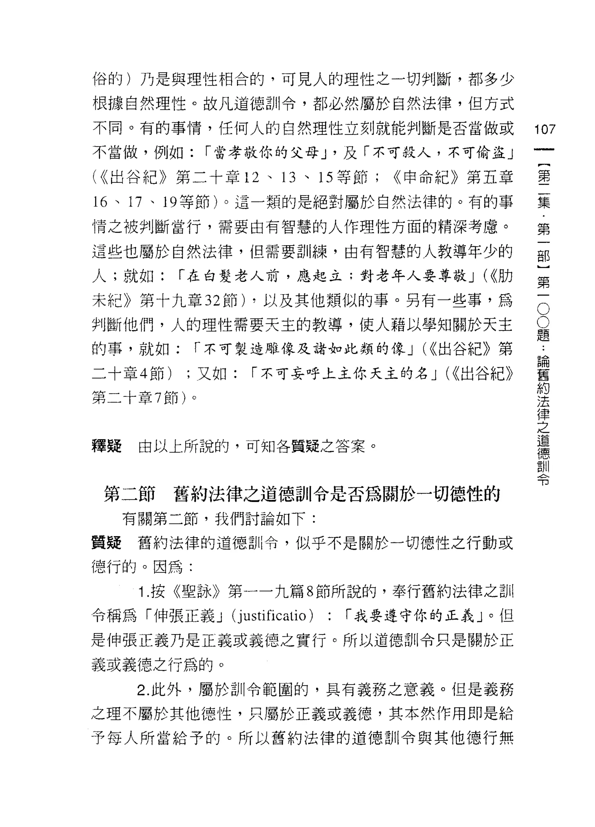 俗的)乃是與理性相合的，可見人的理性之一切判斷，都多少

根據自然理性。故凡道德訓令，都必然屬於自然法律，但方式
不同。有的事情，任何人的自然理性立刻就能判斷是否當做或                       107
不當做，例如:      í 當孝敬你的父母 J '及「不可殺人，不可偷盜」
                                                       一
                                                       {
(<<出谷紀》第二十章 12 、 13 、 15 等節;         <<申命紀》第五章
                                                       第
16 、 17 、 19 等節)。這一類的是絕對屬於白然法律的。有的事                    二
情之被判斷當行，需要由有智慧的人作理性方面的精深考慮。                            集
這些也屬於自然法律，但需要訓練，由有智慧的人教導年少的                            第
人;就如:      í 在白髮老人前，應起立:對老年人要尊敬 J (<<肋
                                                       一
                                                       部
                                                   O
                                                   O]
未紀》第十九章 32 節) ，以及其他類似的事。另有一些事，為
判斷他們，人的理性需要天主的教導，使人藉以學知關於天主                        題第
                                                   ﹒
的事，就如;      í 不可製造雕像及諸如此類的像 J (<<出谷紀》第             論一
                                                   舊
二十章 4 節)   ;又如:   í 不可妄呼上主你天主的名 J (<(出谷紀》          約
                                                   法
第二十章 7 節)。                                         律
                                                   之
                                                   道
釋疑    由以上所說的，可知各質疑之答案。                             德
                                                   訓
                                                   令

 第二節       舊約法律之道德訓令是否為關於一切德性的
     有關第二節，我們討論如下:

質疑    舊約法律的道德訓令，似乎不是關於一切德性之行動或

德行的。因為:

      1 .按《聖詠》第一一九篇 8 節所說的，奉行舊約法律之司 il
令稱為「伸張正義 J     (justificatio)   : í 我要遵守你的正義」。但
是伸張正義乃是正義或義德之實行。所以道德訓令只是關於正

義或義德之行為的。

      2. 此外，屬於訓令範園的，具有義務之意義。但是義務

之理不屬於其他德↑生，只屬於正義或義德，其本然作用即是給

予每人所當給予的。所以舊約法律的道德訓令與其他德行無
 