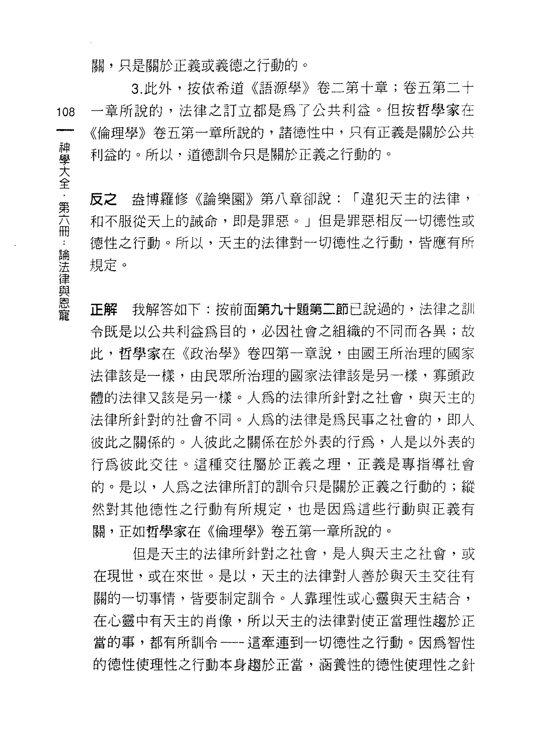 闕，只是關於正義或義德之行動的。

           3. 此外，按依希道《語源學》卷二第十章;卷五第二十

108   一章所說的，法律之訂立都是為了公共利益。但按哲學家在

      《倫理學》卷五第一章所說的，諸德性中，只有正義是關於公共

當     利益的。所以道德訓令只是關於正義之行動的。
大
全
      反之   盎博羅修《論樂園》第八章卻說:   í 違犯天主的法律，
第
      和不服從天上的誠命，即是罪惡。」但是罪惡相反一切德性或
冊
      德性之行動。所以，天主的法律對一切德性之行動，皆應有所

里規定。
律
自2

恩
      正解   我解答如下:按前面第九十題第二節己說過的，法律之計 1I
寵
      令既是以公共利益為目的，必因社會之組織的不同而各異;故

      此，哲學家在《政治學》卷四第一章說，由國玉所治理的國家

      法律該是一樣，由民眾所治理的國家法律該是另一樣，寡頭政

      體的法律又該是另一樣。人為的法律所針對之社會，與天主的

      法律所針對的社會不同。人為的法律是為民事之社會的，即人

      彼此之關係的。人彼此之關係在於外表的行為，人是以外表的
      行為彼此交往。這種交往屬於正義之理，正義是專指導社會

      的。是以，人為之法律所訂的訓令只是關於正義之行動的;縱

      然對其他德性之行動有所規定，也是因為這些行動與正義有

      關，正如哲學家在《倫理學》卷五第一章所說的。

           但是天主的法律所針對之社會，是人與天主之社會，或

      在現世，或在來世。是以，天主的法律對人善於與天主交往有
      關的一切事情，皆要制定訓令。人靠理性或心靈與天主結合，

      在心靈中有天主的肖像，所以天主的法律對使正當理性趨於正

      當的事，者阿所訓令一一這牽連到一切仆宜之行動。因為智，性

      的德性使理性之行動本身趨於正當，涵養性的德性使理性之針
 