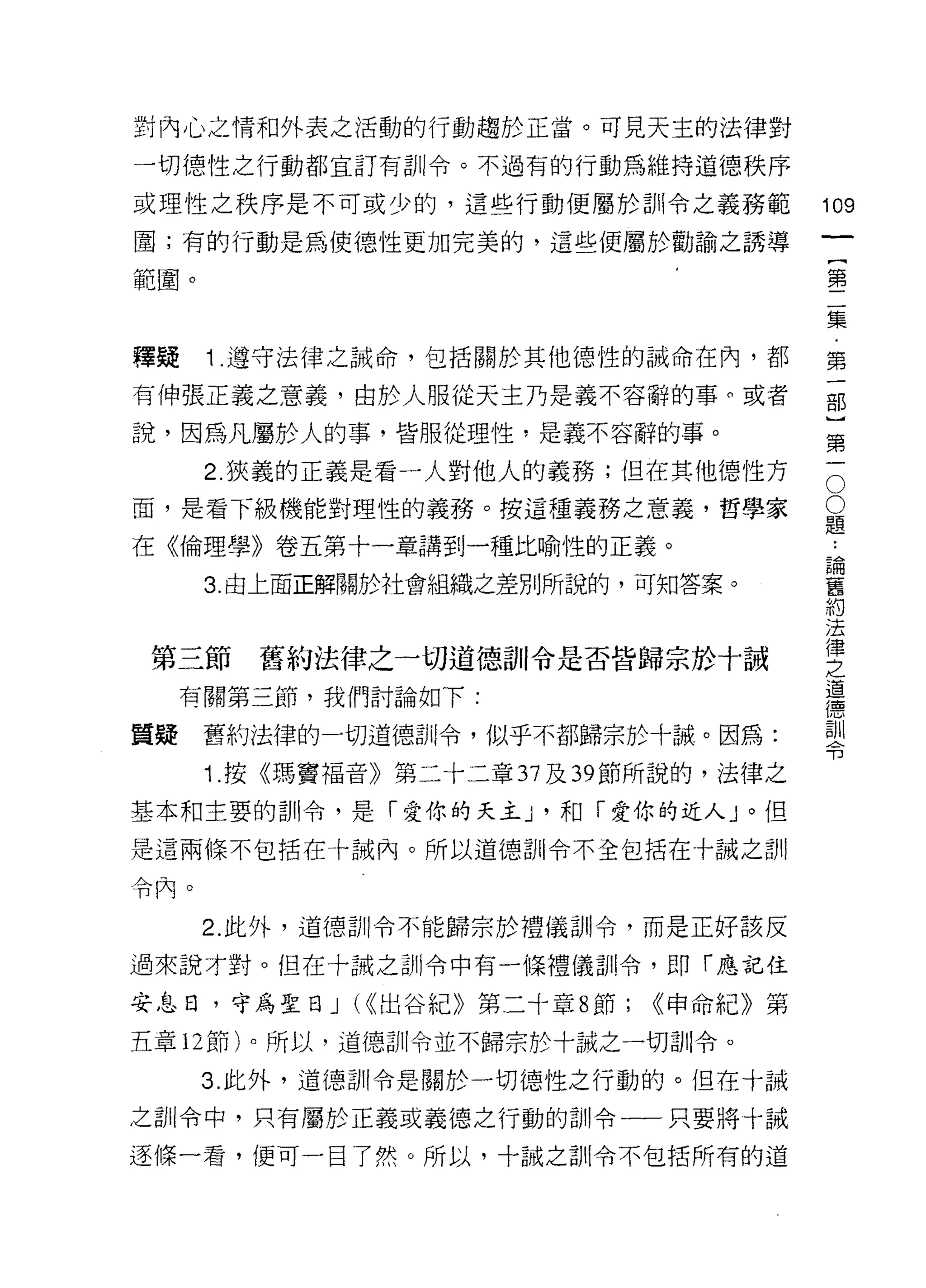 對內心之情和外表之活動的行動趨於正當。可見天主的法律對

一切德性之行動都宜訂有訓令。不過有的行動為維持道德秩序

或理性之秩序是不可或少的，這些行動便屬於訓令之義務範              109
圍;有的行動是為使德性更加完美的，這些便屬於勸諭之誘導
                                             一
                                             {
範圈。
                                             第
                                             二
釋疑    1 .遭守法律之誠命，包括關於其他德性的誡命在內，都             集
有伸張正義之意義，由於人服從天主乃是義不容辭的事。或者                  ﹒
說，因為凡屬於人的事，皆服從理性，是義不容辭的事。                    第
      2. 狹義的正義是看一人對他人的義務;但在其他德性方         O
                                             一
                                         O   部
面，是看下級機能對理性的義務。按這種義務之意義，哲學家              題
                                         ..
                                             }
在《倫理學》卷五第十一章講到一種比喻性的正義。                  論
                                         舊
                                             第
      3. 由上面正解關於社會組織之差別所說的，可知答案。         約   一
                                         法
                                         律
 第三節    舊約法律之一切道德育 11 令是否皆歸宗於十誡
                                         之
                                         道
     有關第三節，我們討論如下:                       德
                                         訓
質疑    舊約法律的一切道德哥 11 令，似乎不都歸宗於十誠。因為:      令

      1. 按《瑪竇福音》第二十二章 37 及到節所說的，法律之

基本和主要的訓令，是「愛你的天主 J '和「愛你的近人」。但
是這兩條不包括在十誡內。所以道德司 11 令不全包括在十誠之首 11

令內。


      2. 此外，道德訓令不能歸宗於禮儀訓令，而是正好該反

過來說才對。但在十誠之訓令中有一條禮儀司 11 令，即「應記住

安息日，守為聖日 J (((出谷紀》第二十章 8 節;   <<申命紀》第

五章 12 節)。所以，道德訓令並不歸宗於十誠之一切訓令。

      3. 此外，道德訓令是關於一切德性之行動的。但在十誠

之首 11 令中，只有屬於正義或義德之行動的訓令一一只要將十誡

逐條一看，便可一目了然。所以，十誠之訓令不包括所有的道
 