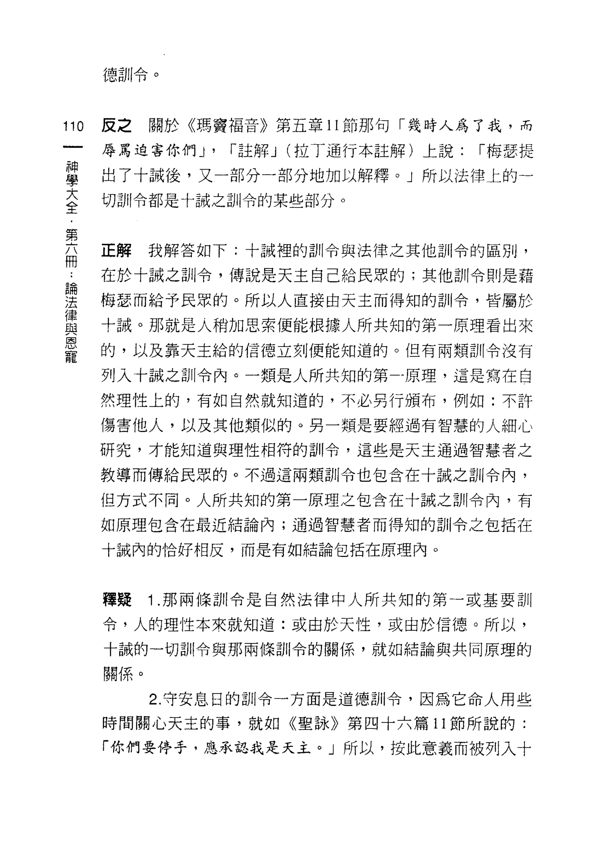 德訓令。



110   反之     關於《瑪竇褔音》第五章 11 節那句「幾時人為了我，而

      辱罵迫害你們 J'    r 註解 J (拉丁通行本註解)上說:   r 梅瑟提

單     出了十誠後，又一部分一部分地加以解釋。」所以法律上的一
豆     制il令都是十誠之訓令的某些部分。

第
自     正解我解答如下:十誡裡的訓令與法律之其他訓令的區別，
     在於十誠之訓令，傳說是天主自己給民眾的;其他訓令則是藉

望     梅瑟而給予民眾的。所以人直接由天主而得知的訓令，皆屬於
員     十誠。那就是人稍加思索便能根據人所共知的第一原理看出來
是     的，以及靠天主給的信德立刻便能知道的。但有兩財11 令沒有
      列入十誠之訓令內。一類是人所共知的第-原理，這是寫在自

      然理性上的，有如自然就知道的，不必另行頒布，例如:不許

      傷害他人，以及其他類似的。另一類是要經過有智慧的人細心

      研究，才能知道與理性相符的訓令，這些是天主通過智慧者之

      教導而傳給民眾的。不過這兩類訓令也包含在十誠之訓令內，

      但方式不同。人所共知的第一原理之包含在十誠之訓令內，有

      如原理包含在最近結論內;通過智慧者而得知的訓令之包括在

      十誠內的恰好相反，而是有如結論包括在原理內。



      釋疑     1 .那兩條討11 令是自然法律中人所共知的第一或基要訓
      令，人的理性本來就知道:或由於天性，或由於信德。所以，

      十誠的一切割|令與那兩條訓令的關係'就如結論與共同原理的

      關{系。

             2. 守安息日的訓令一方面是道德訓令，因為它命人用些

      時間關心天主的事，就如《聖詠》第四十六篇 11 節所說的:

      「你們要停手，應承認我是天主。」所以，按此意義而被列入十
 
