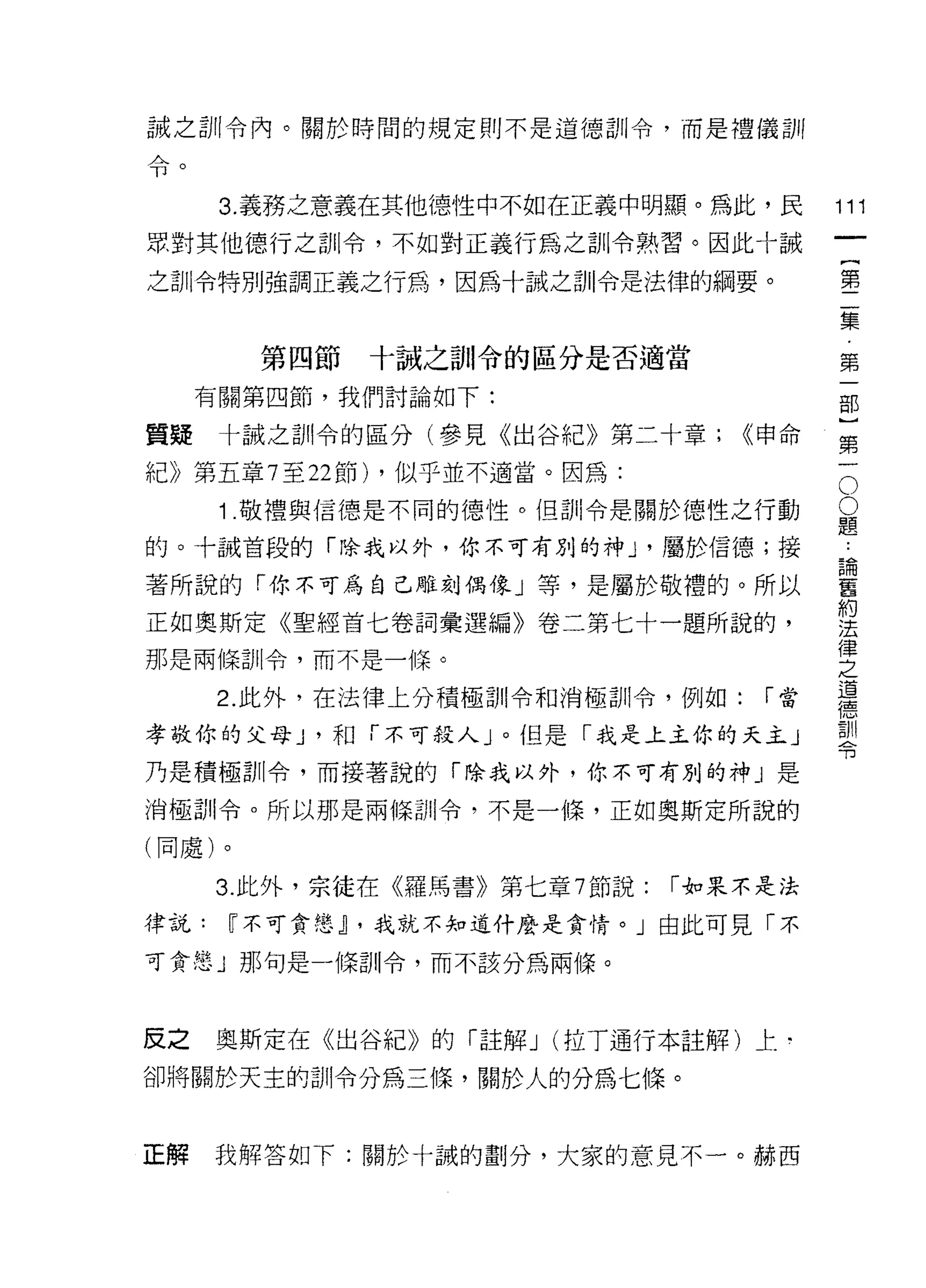 誠之訓令內。關於時間的規定則不是道德訓令，而是禮儀訓
A
可1



      3. 義務之意義在其他德性中不如在正義中明顯。為此，民          111
眾對其他德行之訓令，不如對正義行為之訓令熟習。因此十誠
                                                    一
                                                    {
之訓令特別強調正義之行為，因為十誠之訓令是法律的綱要。
                                                    第
                                                    二
        第四節   十誠之訓令的區分是否適當                          集
     有關第四節，我們討論如下:                                  第
質提    十誠之首iI令的區分(參見《出谷紀》第二十章;      <<申命             一
紀》第五章 7 至 22 節) ，似乎並不適當。因為:                     O
                                                    部
                                                O   }
      1 .敬禮與信德是不同的德性。(旦首iI令是關於德性之行動         題
                                            論       第
的。十誡首段的「除我以外，你不可有別的神 ν 屬於信德;接               舊
                                            約
                                                    一
著所說的「你不可為自己雕刻偶像」等，是屬於敬禮的。所以                 法
                                            律
正如奧斯定《聖經首七卷詞彙選編》卷二第七十一題所說的，                 之
那是兩條訓令，而不是一條。
                                            道
                                            德
      2. 此外，在法律上分積極訓令和消極訓令，例如:       ["當    型
                                            計
孝敬你的父母 J '和「不可殺人」。但是「我是上主你的天主」
乃是積極訓令，而接著說的「除我以外，你不可有別的神」是

消極訓令。所以那是兩條白iI令，不是一條，正如奧斯定所說的

(同處)。

      3. 此外，宗徒在《羅馬書》第七章 7 節說:   ["如果不是法

律說:   ~不可貪憨~ ，我就不知道什麼是貪情。」由此可見「不

可貪怠」那句是一條訓令，而不該分為兩條。



反之    奧斯定在《出谷紀》的「註解 J (拉了通行本註解)上­

卻將關於天主的訓令分為三(暉，關於人的分為七條。



正解    我解答如下:關於十誠的劃分，大家的意見不一。赫西
 