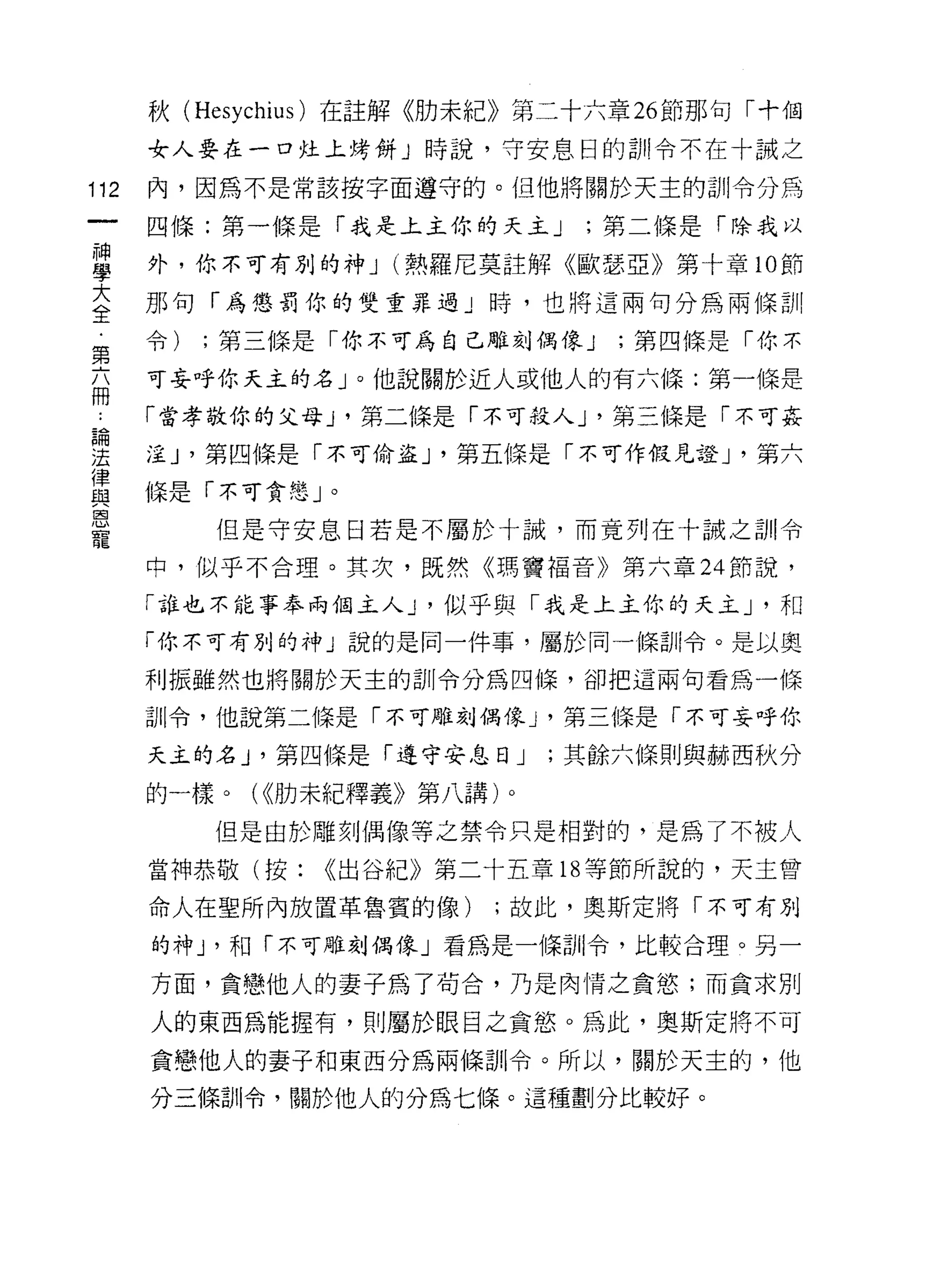 秋 (Hesychius) 在註解《肋未紀》第二十六章 26 節那句「十個
      女人要在一口挂上烤餅」時說，守安息日的白I!令不在十誠之

112   內，因為不是常該按字面遵守的。但他將關於天主的訓令分為

      四條:第一條是「我是上主你的天主 J      ;第二條是「除我以

屋     外，你不可有別的神 J (熱羅尼莫註解《歐瑟亞》第十章 10 節
室     那句「為懲罰你的雙重罪過」時，也將這兩句分為兩條訓
第     令)   ;第三條是「你不可為自己雕刻偶像 J   ;第四條是「你不

自     可妄呼你天主的名」。他說關於近人或他人的有六條:第一條是
      「當孝敬你的父母 J '第二條是「不可投入 J '第三條是「不可姦
但問

法     淫 J '第四條是「不可偷盜 J '第五條是「不可作假見證 J '第六
律
自2    條是「不可貪戀」。
恩
           但是守安息日若是不屬於十誠，而竟列在十誠之訓令
寵
      中，似乎不合理。其次，既然《瑪竇褔音》第六章 24 節說，

      「誰也不能事奉兩個主人 J '似乎與「我是上主你的天主 J '和
      「你不可有別的手中」說的是同一件事，屬於同一條訓令。是以奧

      利振雖然也將關於天主的訓令分為四條，卻把這兩句看為一條

      訓令，他說第二條是「不可雕刻偶像 J '第三條是「不可妄呼你

      天主的名 J '第四條是「遵守安息日 J   ;其餘六條則與赫西秋分

      的一樣。( <<肋未紀釋義》第八講)。
           但是由於雕刻偶像等之禁令只是相對的，是為了不被人

      當神恭敬(按:   <<出谷紀》第二十五章 18 等節所說的，天主曾

      命人在聖所內放置革魯賓的像)     ;故此，奧斯定將「不可有別

      的神 J '和「不可雕刻偶像」看為是一條白 11 令，比較合理。另一

      方面，貪戀他人的妻子為了茍合，乃是肉情之貪慾;而貪求別

      人的東西為能握有，貝 IJ 屬於眼目之貪慾。為此，奧斯定將不可

      貪戀他人的妻子和東西分為兩條訓令。所以，關於天主的，他
      分三條訓令，關於他人的分為七條。這種劃分比較好。
 