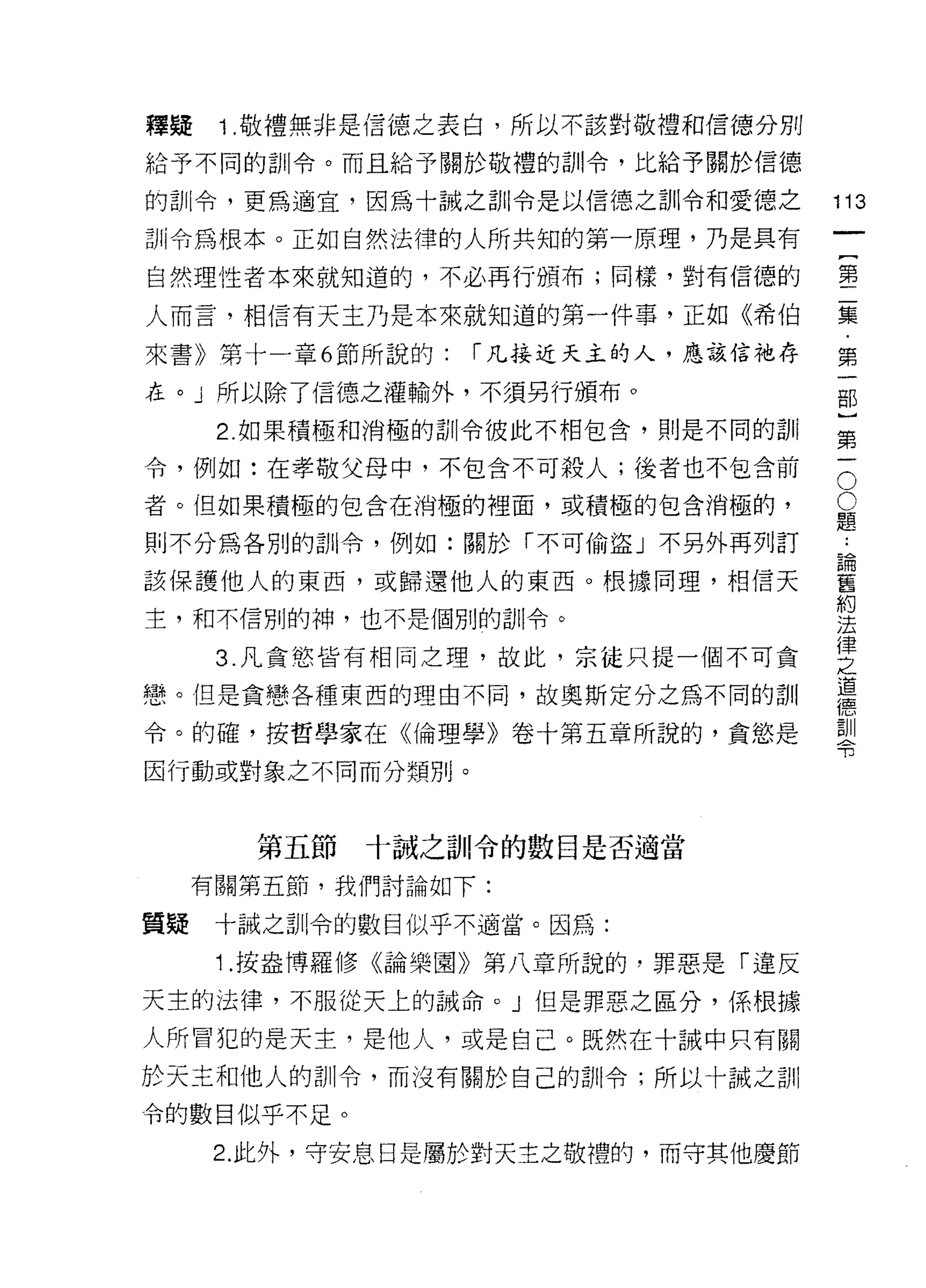 釋疑    1 .敬禮無非是信德之表白，所以不該對敬禮和信德分別
給予不同的訓令。而且給予關於敬禮的訓令，比給予關於信德

的訓令，更為適宜，因為十誠之首 11 令是以信德之訓令和愛德之       113
訓令為根本。正如自然法律的人所共知的第一原理，乃是其有
                                           一
                                           {
自然理性者本來就知道的，不必再行頒布;同樣，對有信德的
                                           第
人而言，相信有天主乃是本來就知道的第一件事，正如《希伯                二
來書》第十一章 6 節所說的:   r 凡接近天主的人，應該信祂存          集
在。」所以除了信德之灌輸外，不須另行頒布。                      ﹒
      2. 如果積極和消極的訓令彼此不相包合，則是不同的司 11
                                           第
                                           一
                                       O
令，例如:在孝敬父母中，不包含不可殺人;後者也不包含前
                                       O   部
者。但如果積極的包含在消極的裡面，或積極的包含消極的，            題   }
則不分為各別的訓令，例如:關於「不可偷盜」不另外再列訂            論   第
                                           ••

該保護他人的東西，或歸還他人的東西。根據同理，相信天
                                       舊
                                       約
                                           一
                                       法
主，和不信別的神，也不是個別的訓令。                     律
                                       之
      3. 凡貪慾皆有相同之理，故此，宗徒只提一個不可貪        道
                                       德
戀。但是貪戀各種東西的理由不同，故奧斯定分之為不同的訓            訓
                                       令
令。的確，按哲學家在《倫理學》卷十第五章所說的，貪慾是

因行動或對象之不同而分類別。



        第五節   十誠之訓令的數目是否適當

     有關第五節，我們討論如下:

質疑    十誠之訓令的數目似乎不適當。因為:

      1 .按盎博羅修《論樂園》第八章所說的，罪惡是「違反
天主的法律，不服從天上的誡命。」但是罪惡之區分，係根據

人所冒犯的是天主，是他人，或是自己。既然在十誡中只有關
於天主和他人的訓令，而沒有關於自己的訓令;所以卡誠之訓

令的數目似乎不足。

     2. 此外，守安息日是屬於對天主之敬禮的，而守其他慶節
 