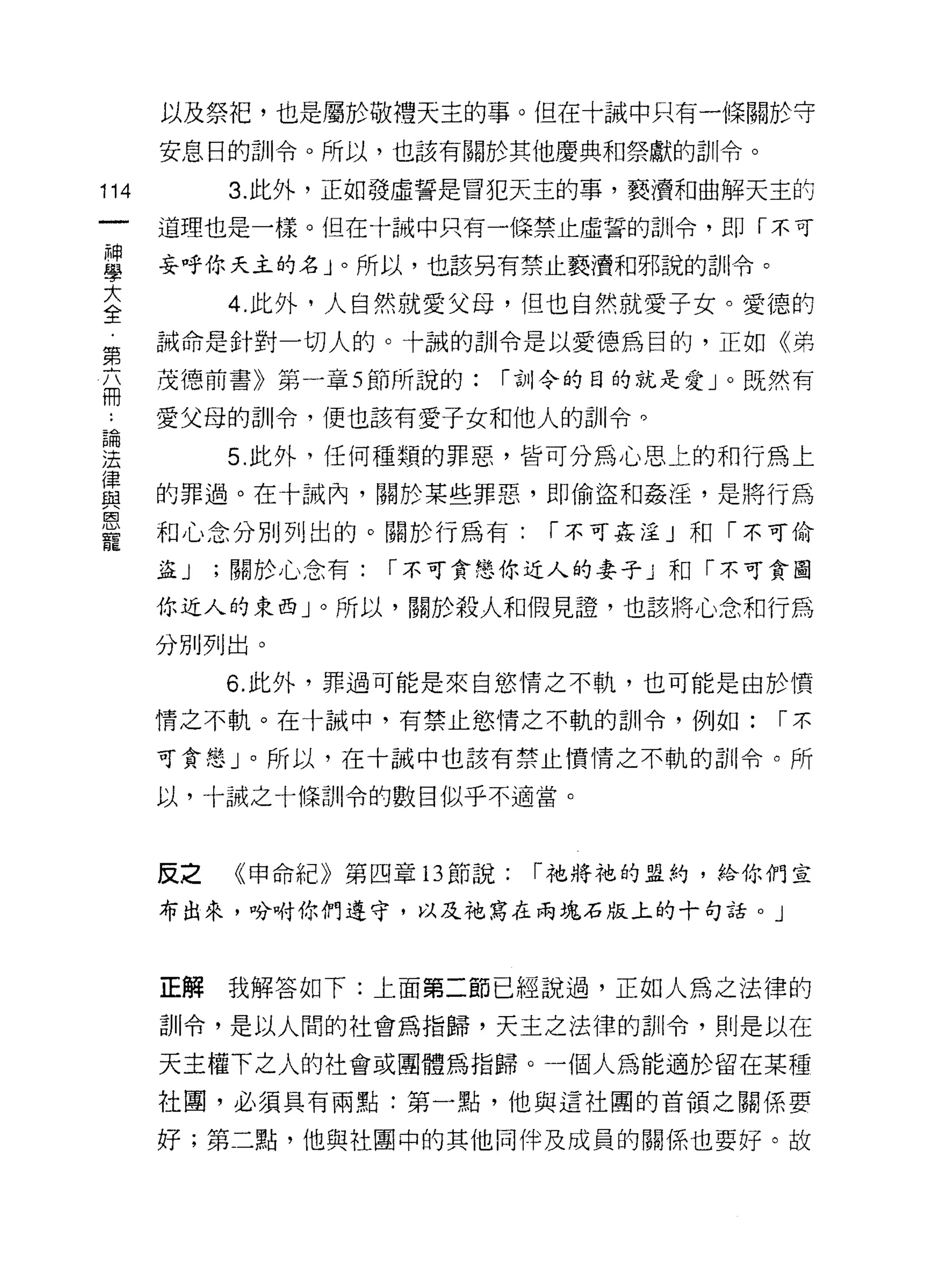 以及祭把，也是屬於敬禮天主的事。但在十誡中只有一條關於守

      安息日的訓令。所以，也該有關於其他慶典和祭獻的訓令。

114        3. 此外，正如發虛誓是冒犯天主的事，褻 j費和曲解天主的

      道理也是一樣。但在十誡中只有一條禁止虛誓的訓令，即「不可

單     妄呼你天主的名」。所以，也該另有禁止褻j費和邪說的訓令。
至        4 此外，人自然就愛父母，但也自然就愛子女。愛德的
第     誡命是針對一切人的。十誠的訓令是以愛德為目的，正如《弟

      茂德前書》第一章 5 節所說的:     [""古1I 令的目的就是愛」。既然有
冊
4     愛父母的訓令，便也該有愛子女和他人的訓令。

里          5 此外，任何種類的罪惡，皆可分為心思上的和行為上
律
      的罪過。在十誡內，關於某些罪惡，即偷盜和姦淫，是將行為
與
恩
      和心念分別列出的。關於行為有:        [""不可姦淫」和「不可偷
寵
      益J   ;關於心念有:   [""不可貪戀你近人的妻子 J ~日「不可貪圖

      你近人的東西」。所以，關於殺人和假見證，也該將心念和行為

      分別手IJ 出。
           6. 此外，罪過可能是來自慾情之不軌，也可能是由於憤

      情之不軌。在十誠中，有禁止慾情之不軌的訓令，例如:            [""不

      可貪戀」。所以，在十誡中也該有禁止價情之不軌的計iI令。所

      以，十誠之十條訓令的數目似乎不適當。



      反之   《申命紀》第四章 13 節說:   [""祂將祂的盟約，給你們宣

      布出來，吩咐你們遵守，以及祂寫在兩塊石版上的十句話。」



      正解我解答如下:上面第二節已經說過，正如人為之法律的
      訓令，是以人間的社會為指歸，天主之法律的白 11 令，則是以在

      天主權下之人的社會或團體為指歸。一個人為能適於留在某種
      社圈，必須具有兩點:第一點，他與這社團的首領之關係要

      好;第二點，他與社閩中的其他同伴及成員的關係也要好。故
 