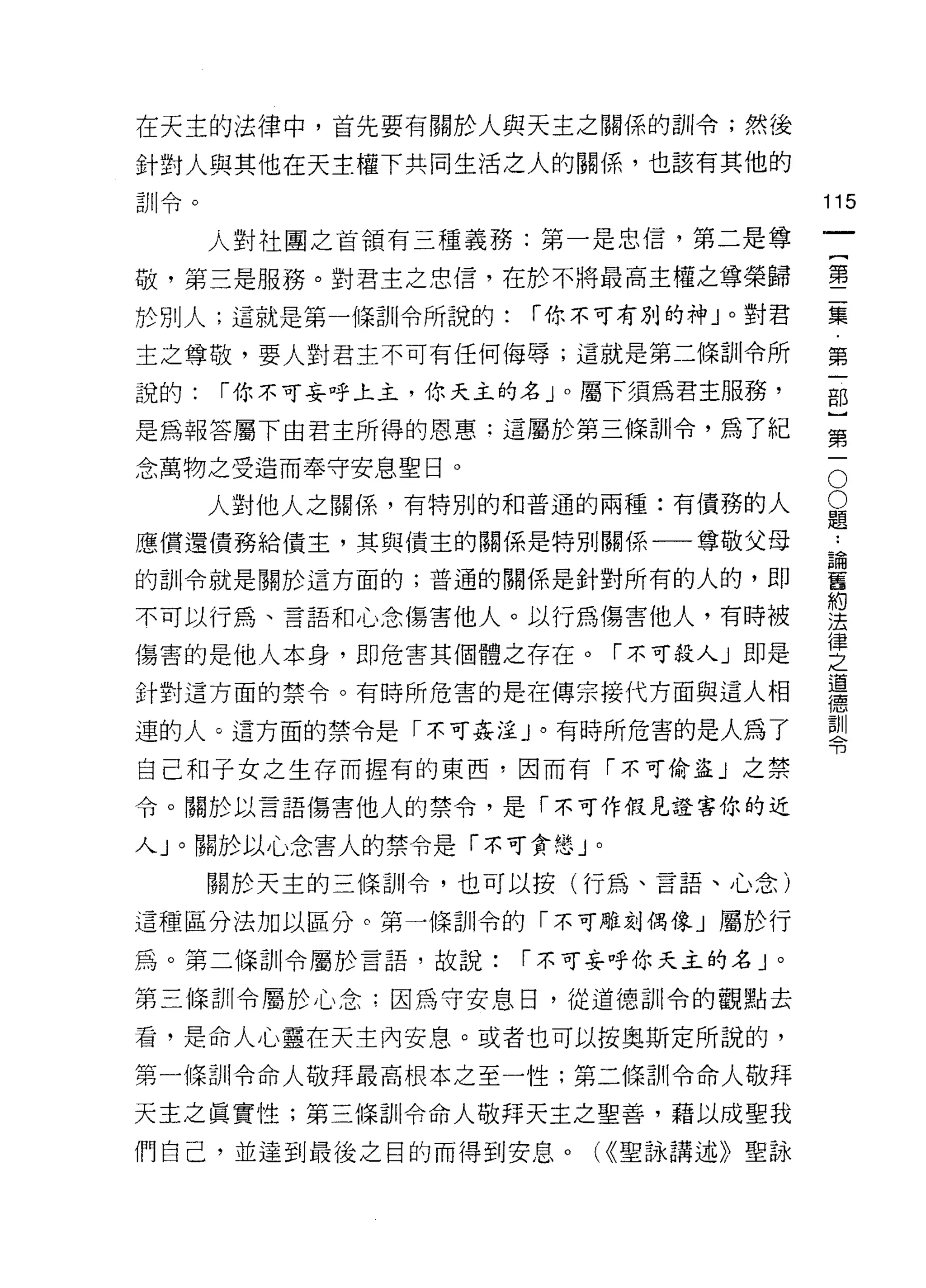 在天主的法律中，首先要有關於人與天主之關係的訓令;然後

針對人與其他在天主權下共同生活之人的關係，也該有其他的
訓令。                                 115
      人對社團之首領有三種義務:第一是忠信，第二是尊
                                         一
                                         {
敬，第三是服務。對君主之忠信，在於不將最高主權之尊榮歸
                                         第
於別人;這就是第一條訓令所說的:    í 你不可有別的神」。對君        二
主之尊敬，要人對君主不可有任何侮辱;這就是第二條訓令所              集
說的:   í 你不可妄呼上主，你天主的名」。屬下須為君主服務，         第
是為報答屬下由君主所得的恩惠:這屬於第三條訓令，為了紀
                                         一
                                         部
                                     O
念萬物之受造而奉守安息聖日。
                                     O   }
      人對他人之關係，有特別的和普通的兩種:有債務的人       題   第
應償還債務給債主，其與債主的關係是特別關係一一尊敬父母
                                     ••
                                     論   一
                                     舊
的訓令就是關於這方面的;普通的關係是針對所有的人的，即          約
                                     法
不可以行為、言語和心念傷害他人。以行為傷害他人，有時被          律
                                     之
傷害的是他人本身，即危害其個體之存在。「不可殺人」即是          道
                                     德
針對這方面的禁令。有時所危害的是在傳宗接代方面與這人相          訓
                                     令
連的人。這方面的禁令是「不可姦淫」。有時所危害的是人為了

自己和子女之生存而握有的東西，因而有「不可偷盜」之禁
令。關於以言語傷害他人的禁令，是「不可作假見證害你的近

人」。關於以心念害人的禁令是「不可貪戀」。

      關於天主的三條訓令，也可以按(行為、言語、心念)

這種區分法加以區分。第一條訓令的「不可雕刻偶像」屬於行

為。第二條訓令屬於言語，故說:    í 不可妄呼你天主的名」。

第三條訓令屬於心念;因為守安息日，從道德訓令的觀點去

看，是命人心靈在天主內安息。或者也可以按奧斯定所說的，

第一條訓令命人敬拜最高根本之至一性;第二條訓令命人敬拜

天主之真實性;第三條訓令命人敬拜天主之聖善，藉以成聖我

們自己，並達到最後之目的而得到安息。     U( 聖詠講述》聖詠
 