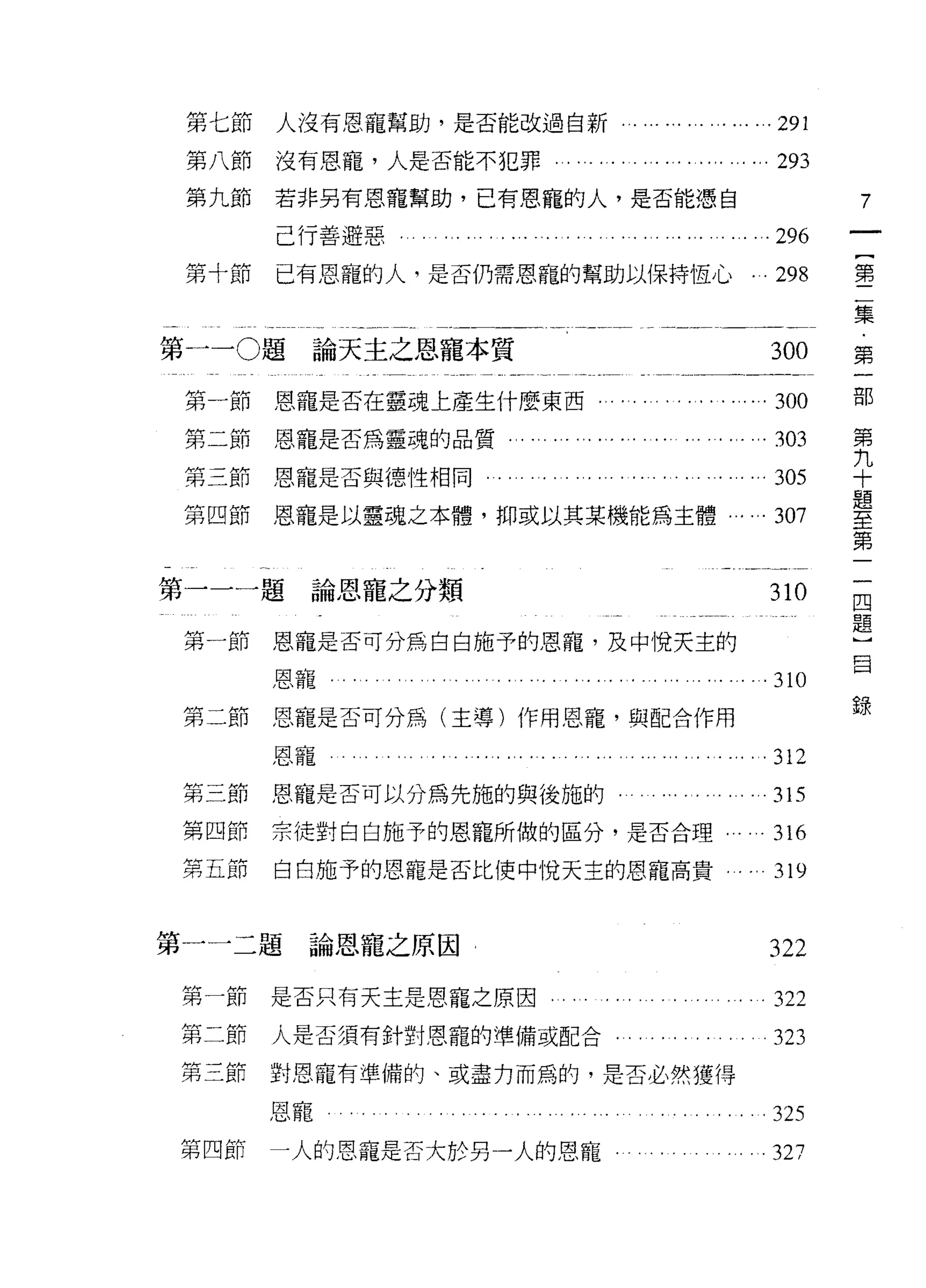 第七節           人沒有恩寵幫助，是否能改過自新   . ... ... ... ... ... ...291
        第八節           沒有恩寵，人是否能不犯罪.                            293
        第九節           若非另有恩寵幫助，已有恩寵的人，是否能憑自                            7
                      己行善避惡                                ...296
        第十節           已有恩寵的人，是否仍需恩寵的幫助以保持恆心.                . 298      第

                                                                       集
第一 -0 題論天主之恩寵本質                                               300      第

                                                                       部
        第一節           恩寵是否在靈魂上產生什麼東西，                     ...300
                                                                       第
        第二節恩寵是否為靈魂的品質                                       .303       九
                                                                       十
        第三節恩寵是否與德性相同                                          305      題
                                                                       至
        第四節           恩寵是以靈魂之本體，抑或以其某機能為主體               . ...307      第
                                                                       二
    一                                                                  四
    第             題                                                    題
                       論恩寵之分類                                310       ]
                                                                       自
        第一節           恩寵是否可分為白白施予的恩寵，及中悅天主的

                  恩寵，                                         310
                                                                       錄
        第二節           恩寵是否可分為(主導)作用恩寵，與配合作用

                  恩寵                                     . . .312
        第三節       恩寵是否可以分為先施的與後施的﹒                            315
        第四節       宗徒對白白施予的恩寵所做的區分，是否合理...                   . 316
        第五節           白白施予的恩寵是否比使中悅天主的恩寵高貴                 ..319

第         一   題
          一            論恩寵之原因                                322
        第一節       是否只有天主是恩寵之原因.                               322
        第二節       人是否須有針對恩寵的準備或配合                             323
        第三節   對恩寵有準備的、或盡力而為的，是否必然獲得

              恩寵                                            。 325

        第四節   一人的恩寵是否大於另一人的恩寵-                                327
 