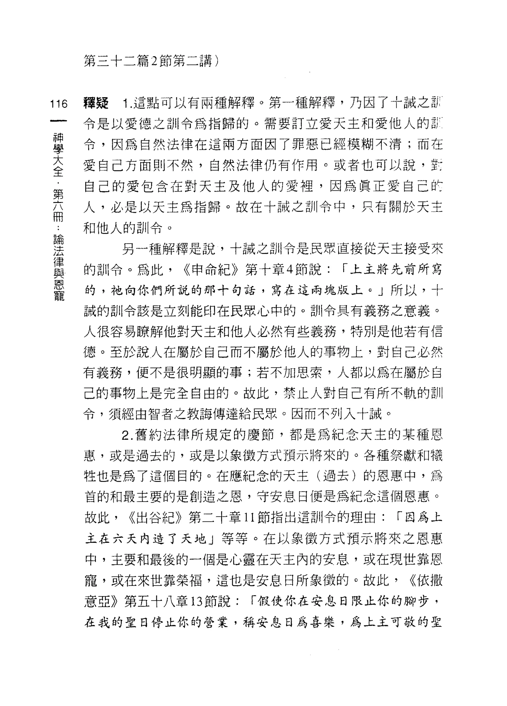 第三十二篇 2 節第二講)



116   釋疑    1 .這點可以有兩種解釋。第一種解釋，乃因了十誠之古
      令是以愛德之首 11 令為指歸的。需要訂立愛天主和愛他人的罰

單     令，因為自然法律在這兩方面因了罪惡已經模糊不清;而在
室     愛自己方面則不然，自然法律仍有作用。或者也可以說，主
靠     自己的愛包含在對天主及他人的愛裡，因為真正愛自己飲
      人，必是以天主為指歸。故在十誠之訓令中，只有關於天主
用
      和他人的訓令。
論
:土          另一種解釋是說，十誠之訓令是民眾直接從天主接受來
律
      的司 11 令。為此，   <<申命紀》第十章 4 節說:   í 上主將先前所寫
與
恩
      的，祂向你們所說的那十句話，寫在這兩塊版上。」所以，十
寵
      誠的訓令該是立刻能印在民眾心中的。訓令具有義務之意義。

      人很容易瞭解他對天主和他人必然有些義務，特別是他若有信

      德。至於說人在屬於自己而不屬於他人的事物上，對自己必然
      有義務，便不是很明顯的事;若不加思索，人都以為在屬於自

      己的事物上是完全自由的。故此，禁止人對自己有所不軌的訓
      令，須經由智者之教誨傳達給民眾。因而不列入十誠。

            2. 舊約法律所規定的慶節，都是為紀念天主的某種恩
      惠，或是過去的，或是以象徵方式預示將來的。各種祭獻和犧

      牲也是為了這個目的。在應紀念的天主(過去)的恩惠中，為

      首的和最主要的是創造之恩，守安息日便是為紀念這個恩惠。

      故此，   <<出谷紀》第二十章 11 節指出這訓令的理由:      í 因為上

      主在六天內造了天地」等等。在以象徵方式預示將來之恩惠

      中，主要和最後的一個是心靈在天主內的安息，或在現世靠恩

      寵，或在來世靠榮福，這也是安息日所象{致的。故此，             <<依撒

      意亞》第五十八章l3節說:       í 假使你在安息日限止你的腳步，

      在我的聖日停止你的營業，稱安息日為喜樂，為上主可敬的聖
 