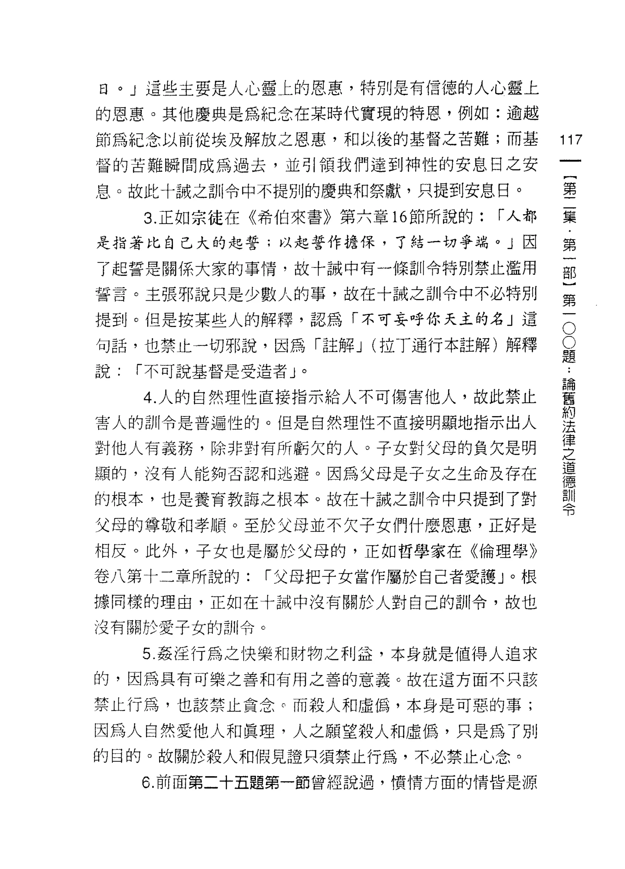 日。」這些主要是人心靈上的恩惠，特別是有信德的人心靈上

的恩惠。其他慶典是為紀念在某時代實現的特恩，例如:逾越
節為紀念以前從埃及解放之恩惠，和以後的基督之苦難;而基              117
督的苦難瞬間成為過去，並引領我們達到神性的安息日之安
                                                  一
                                                  {
息。故此十誠之訓令中不提別的慶典和祭獻，只提到安息日。
                                                  第
     3. 正如宗徒在《希伯來書》第六章的節所說的:      r 人都            二
是指著比自己大的起誓;以起誓作擔保，了結一切爭端。」因                       集
了起誓是關係大家的事情，故十誠中有一條訓令特別禁止濫用                       ﹒
誓言。主張邪說只是少數人的事，故在十誡之訓令中不必特別                       第
提到。但是按某些人的解釋，認為「不可妄呼你天主的名」這                   O
                                                  一
                                              O   部
句話，也禁止一切邪說，因為「註解 J (拉 T通行本註解)解釋           題
                                          ﹒       }
說:   í 不可說基督是受造者」。                        論
                                          舊
                                                  第
     4. 人的自然理性直接指示給人不可傷害他人，故此禁止           約       一
                                          法
害人的訓令是普遍性的。但是自然理性不直接明顯地指示出人               律
                                          之
對他人有義務，除非對有所虧欠的人。子女對父母的負欠是明               道
                                          德
顯的，沒有人能夠否認和逃避。因為父母是子女之生命及存在               訓
的根本，也是養育教誨之根本。故在十誡之訓令中只提到了對               令

父母的尊敬和孝順。至於父母並不欠子女們什麼恩惠，正好是
相反。此外，子女也是屬於父母的，正如哲學家在《倫理學》

卷八第十二章所說的:        í 父母把子女當作屬於自己者愛護」。根
據同樣的理由，正如在十誡中沒有關於人對自己的訓令，故也

沒有關於愛子女的計 11 令。

     5. 姦淫行為之快樂和財物之利益，本身就是值得人追求
的，因為具有可樂之善和有用之善的意義 c 故在這方面不只該

禁止行為，也該禁止貪念。而殺人和虛偽，本身是可惡的事;

因為人自然愛他人和真理，人之願望殺人和虛偽，只是為了別
的目的。故關於殺人和假見證只須禁止行為，不必禁止心念。
     6. 前面第二十五題第一節曾經說過，憤情方面的情皆是源
 