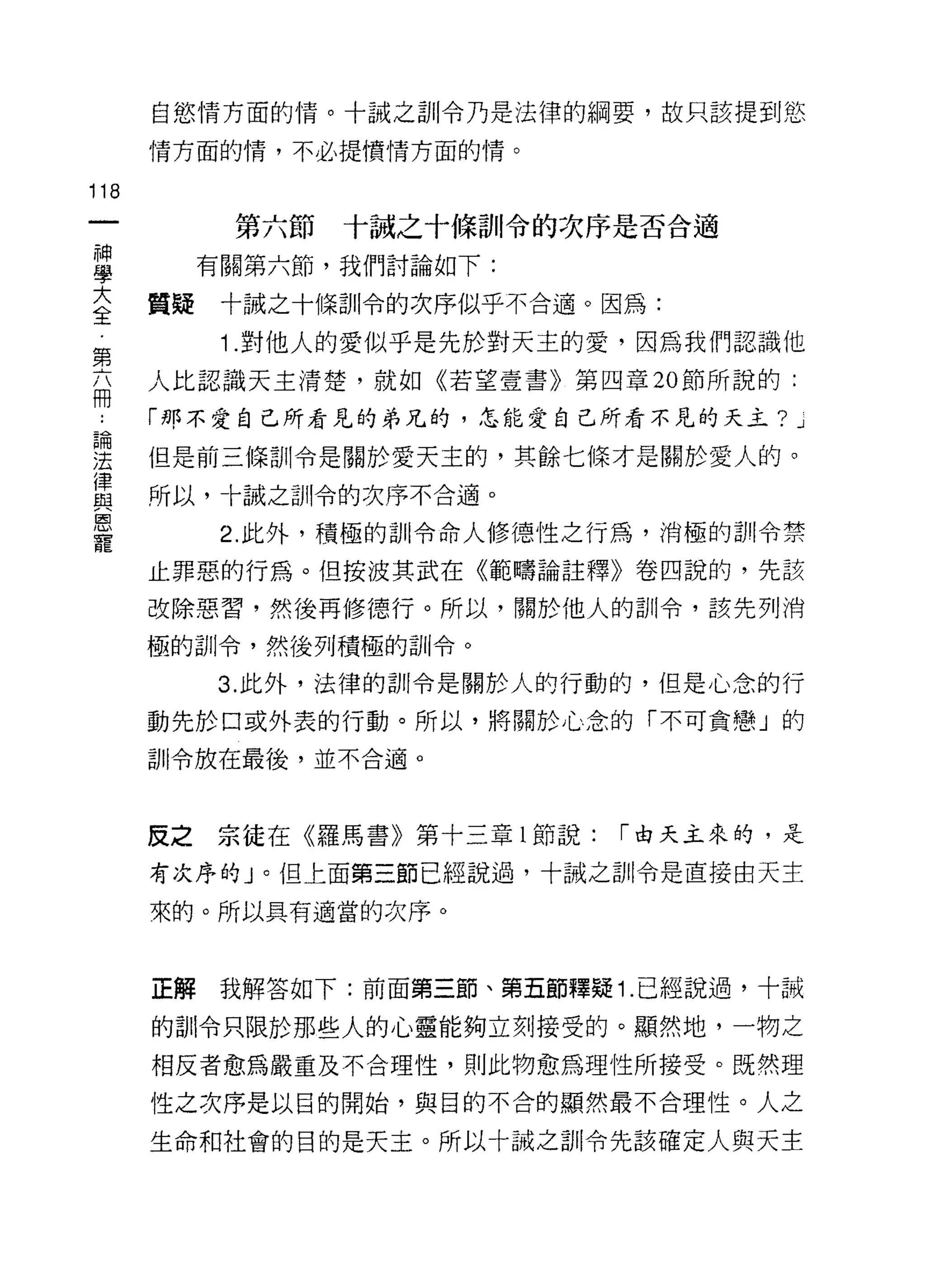 自慾情方面的↑青。十誠之訓令乃是法律的綱要，故只該提到慾

      情方面的情，不必提憤情方面的情。

118
         第六節   十誠之十條訓令的次序是否合適

旦       有關第六節，我們討論如下:
三     質疑十誠之十條訓令的次序似乎不合適。因為:
第        1 .對他人的愛似乎是先於對天主的愛，因為我們認識他
      人比認識天主清楚，就如《若望壹書》第四章 20 節所說的:
用
      「那不愛自己所看見的弟兄的，怎能愛自己所看不見的天主?     .J


要     但是前三條訓令是關於愛天主的，其餘七條才是關於愛人的。
律
      所以，卡誠之訓令的次序不合適。
與
因
         2. 此外，積極的訓令命人修德性之行為，消極的計!I令禁
寵
      止罪惡的行為。但按波其武在《範疇論註釋》卷四說的，先該

      改除惡習，然後再修德行。所以，關於他人的訓令，該先列消

      極的訓令，然後列積極的訓令。

         3. 此外，法律的訓令是關於人的行動的，但是心念的行

      動先於口或外表的行動。所以，將關於心念的「不可貪戀」的

      訓令放在最後，並不合適。



      反之宗徒在《羅馬書》第十三章 l 節說:   1"由天主來的，是

      有次序的」。但上面第三節已經說過，十誠之訓令是直接由天主

      來的。所以具有適當的次序。



      正解我解答如下:前面第三節、第五節釋疑 1 .已經說過，十誠

      的訓令只限於那些人的心靈能夠立刻接受的。顯然地，一物之

      相反者愈為嚴重及不合理性，貝 IJ 此物愈為理性所接受。既然理
      性之次序是以目的開始，與目的不合的顯然最不合理性。人之

      生命和社會的目的是天主。所以十誠之首iI令先該確定人與天主
 