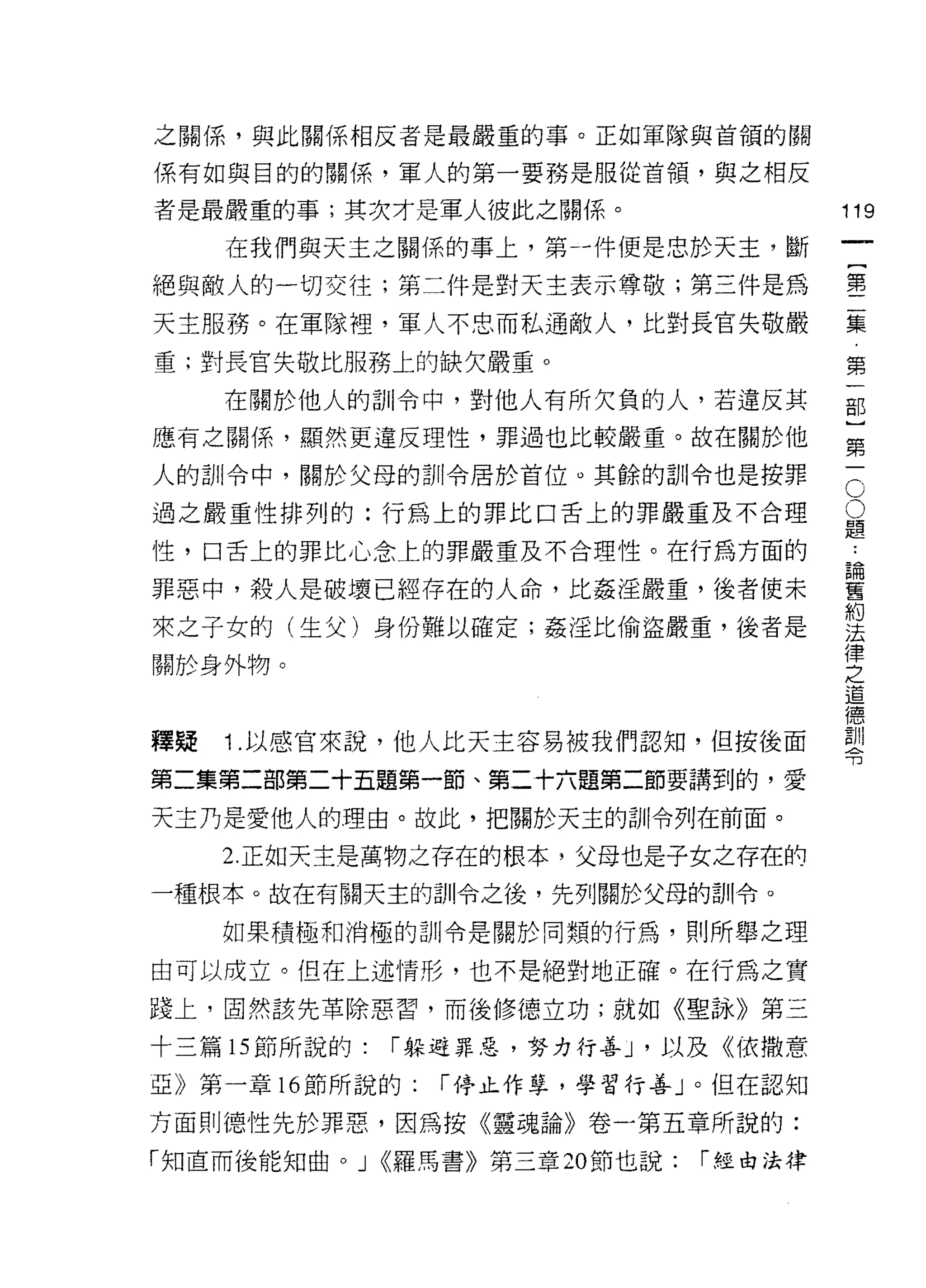 之關係'與此關係相反者是最嚴重的事。正如軍隊與首領的關

係有如與目的的關係，軍人的第一要務是服從首領，與之相反

者是最嚴重的事;其次才是軍人彼此之關係。                     119
     在我們與天主之關係的事上，第-件便是忠於天主，斷
                                              一
                                              {
絕與敵人的一切交往;第二件是對天主表示尊敬;第三件是為
                                              第
天主服務。在軍隊裡，軍人不忠而私通敵人，比對長官失敬嚴                   二
重;對長官失敬比服務上的缺欠嚴重。                             集
     在關於他人的訓令中，對他人有所欠負的人，若違反其                 第
應有之關係，顯然更違反理性，罪過也比較嚴重。故在關於他                   一
人的訓令中，關於父母的訓令居於首位。其餘的訓令也是按罪               C   部
                                          O   }
過之嚴重性排列的:行為上的罪比口舌上的罪嚴重及不合理                題
                                          ﹒   第
性，口舌上的罪比心念上的罪嚴重及不合理性。在行為方面的               論
                                          舊
                                              一
罪惡、中，殺人是破壞已經存在的人命，比姦淫嚴重，後者使未              約
                                          法
來之子女的(生父)身份難以確定;姦淫比偷盜嚴重，後者是               律
                                          之
關於身外物。
                                          道
                                          德
                                          訓
釋疑   1 .以感官來說，他人比天主容易被我們認知，但按後面           令

第二集第二部第二十五題第一節、第二十六題第二節要講到的，愛

天主乃是愛他人的理由。故此，把關於天主的白 11令列在前面。

     2. 正如天主是萬物之存在的根本，父母也是子女之存在的
一種根本。故在有關天主的訓令之後，先列關於父母的訓令。

     如果積極和消極的訓令是關於同類的行為，貝 IJ 所舉之理

由可以成立。但在上述情形，也不是絕對地正確。在行為之實

踐上，固然該先革除惡習，而後修德立功;就如《聖詠》第三

十三篇的節所說的:    r 躲避罪惡，努力行善 J '以及《依撒意
亞》第一章 16 節所說的:   r 停止作孽，學習行善」。但在認知

方面則德性先於罪惡，因為按《靈魂論》卷一第五章所說的:

「知直而後能知曲。 J <<羅馬書》第三章 20 節也說:   r 經由法律
 