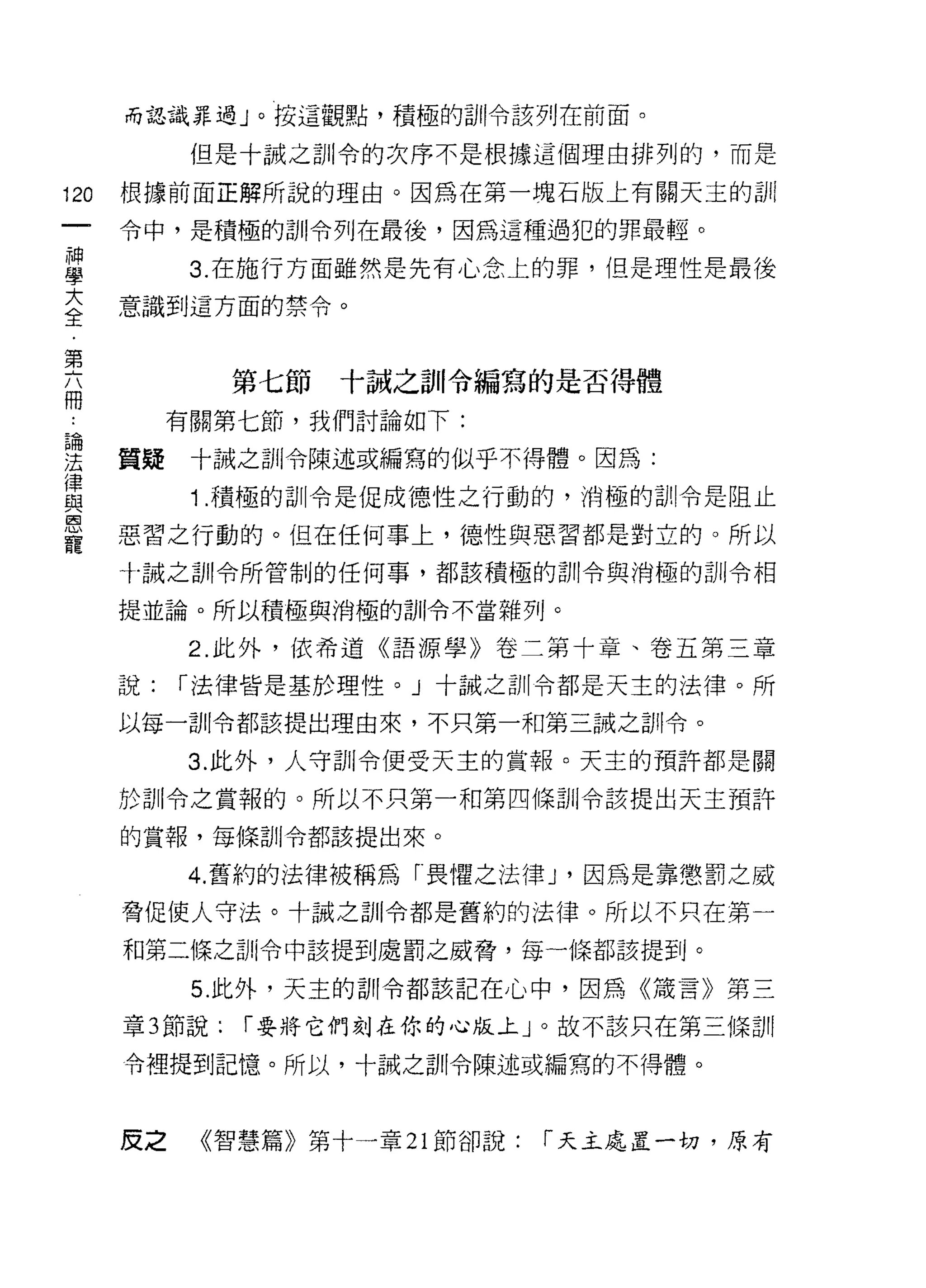 而認識罪過」。按這觀點，積極的訓令該列在前面。

            但是十誠之訓令的次序不是根據這個理由排列的，而是

120   根據前面正解所說的理由。因為在第一塊石版上有關天主的訓

      令中，是積極的訓令列在最後，因為這種過犯的罪最輕。
神
學           3. 在施行方面雖然是先有心念上的罪，但是理性是最後
否     意識到這方面的禁令。

第
                第七節   十誠之首 n 令編寫的是否得體
冊
           有關第七節，我們討論如下:

;去    質疑十誠之訓令陳述或編寫的似乎不得體。因為:
律
自2          1 .積極的訓令是促成德性之行動的，消極的訓令是阻止
恩
      惡習之行動的。但在任何事上，德性與惡習都是對立的。所以
寵
      十誠之訓令所管制的任何事，都該積極的訓令與消極的訓令相

      提並論。所以積極與消極的訓令不當雜列。

            2. 此外，依希道《語源學》卷二第十章、卷五第三章

      說:   r 法律皆是基於理性。」十誠之訓令都是天主的法律。所

      以每一訓令都該提出理由來，不只第一和第三誠之訓令。

            3. 此外，人守訓令便受天主的賞報。天主的預許都是關

      於訓令之賞報的。所以不只第一和第四條訓令該提出天主預詐
      的賞報，每條訓令都該提出來。

           4. 舊約的法律被稱為「畏懼之法律 J '因為是靠懲罰之威
      脅促使人守法。十誠之訓令都是舊約的法律。所以不只在第一

      和第二條之訓令中該提到處罰之威脅，每一條都該提到。

            5. 此外，天主的司 11 令都該記在心中，因為《清言》第三

      章 3 節說:   r 要將它們刻在你的心版上」。故不該只在第三條訓

      令裡提到記憶。所以，十誠之首11 令陳述或編寫的不得體。



      皮之    《智慧篇》第十一章 21 節卻說:   r 天主處置一切，原有
 