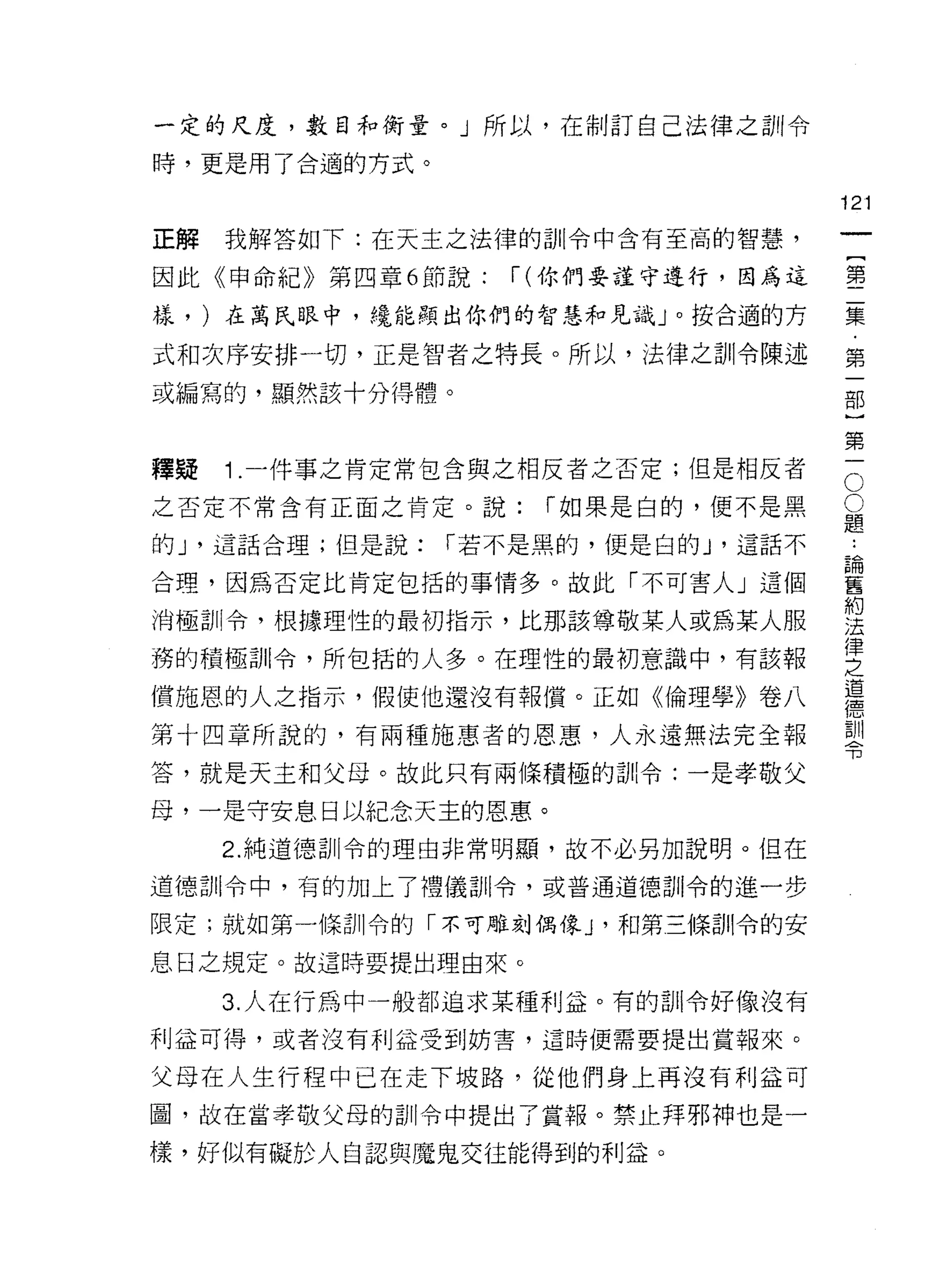 一定的尺度，數目和衡量。」所以，在制訂自己法律之訓令

時，更是用了合適的方式。

                                       121
正解   我解答如下:在天主之法律的訓令中含有至高的智慧，
                                            一
                                            {
因此《申命紀》第四章 6 節說:    í   (你們要謹守進行，因為這
                                            第
樣， )在萬氏眼中，繞能顯出你們的智慧和見識」。按合適的方               二
式和次序安排一切，正是智者之特長。所以，法律之訓令陳述                 集
或編寫的，顯然該十分得體。                               ﹒
                                            第
                                            一
                                        O
                                        O部
釋疑   1 .一件事之肯定常包含與之相反者之否定;但是相反者
之否定不常含有正面之肯定。說:         í 如果是白的，便不是黑    題}

                                        論第
                                        ..
的 J '這話合理;但是說:   í 若不是黑的，便是白的 J '這話不
                                        舊一
合理，因為否定比肯定包括的事情多。故此「不可害人」這個             約
                                        法
消極訓令，根據理性的最初指示，比那該尊敬某人或為某人服             律
                                        之
務的積極司 11 令，所包括的人多。在理性的最初意識中，有該報
                                        道
償施恩的人之指示，假使他還沒有報償。正如《倫理學》卷八
                                        德
                                        訓
第十四章所說的，有兩種施惠者的恩惠，人永遠無法完全報              令

答，就是天主和父母。故此只有兩條積極的訓令:一是孝敬父

母，一是守安息日以紀念天主的恩惠。

     2. 純道德訓令的理由非常明顯，故不必另加說明。但在

道德首 11 令中，有的加上了禮儀訓令，或普通道德司 11 令的進一步

限定;就如第一條訓令的「不可雕刻偶像 J '和第三條訓令的安

息日之規定。故這時要提出理由來。

     3. 人在行為中一般都追求某種利益。有的白 11 令好像沒有
利益可得，或者沒有利益受到妨害，這時便需要提出賞報來。

父母在人生行程中已在走下坡路，從他們身上再沒有利益可
圖，故在當孝敬父母的訓令中提出了賞報。禁止拜邪神也是一

樣，好似有礙於人自認與魔鬼交往能得到的利益。
 