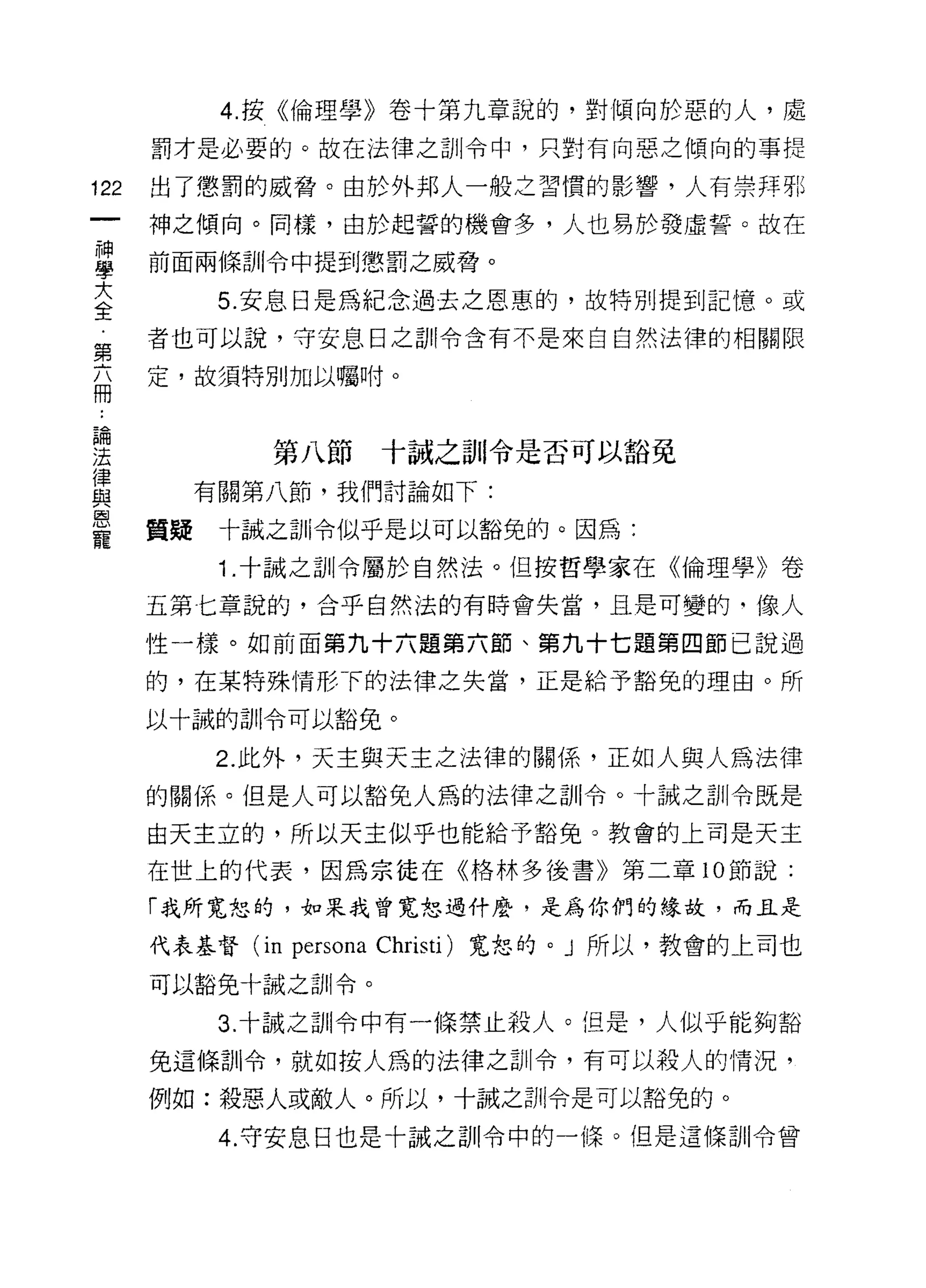 4. 按《倫理學》卷十第九章說的，對傾向於惡的人，處
      罰才是必要的。故在法律之訓令中，只對有向惡之傾向的事提

122   出了懲罰的威脅。由於外邦人一般之習慣的影響，人有崇拜那
      神之傾向。同樣，由於起誓的機會多，人也易於發虛誓。故在

車     前面兩條訓令中提到懲罰之威脅。
三         5 安息日是為紀念過去之恩惠的，故特別提到記憶。或
第     者也可以說，守安息日之訓令含有不是來自自然法律的相關限

自     定，故須特別加以囑咐。



要            第八節十誠之首11 令是否可以豁免
豈       有關第八節，我們討論如下:
是     質疑十誡扭Ii令似乎是以可以豁免的。因為:
          1 .十誠之訓令屬於自然法。但按哲學家在《倫理學》卷
      五第七章說的，合乎自然法的有時會失當，且是可變的， f象人

      性一樣。如前面第九十六題第六節、第九十七題第四節己說過

      的，在某特殊情形下的法律之失當，正是給予豁免的理由。所

      以十誠的訓令可以豁免。

          2. 此外，天主與天主之法律的關係，正如人與人為法律
      的關係。但是人可以豁免人為的法律之訓令。十誠之訓令既是

      由天主立的，所以天主似乎也能給予豁免。教會的上司是天主
      在世上的代表，因為宗徒在《格林多後書》第二章 10 節說:

      「我所寬恕的，如果我曾寬恕過什麼，是為你們的緣故，而且是

      代表基督 (in   persona   Christi) 寬恕的。」所以，教會的上司也

      可以豁免十誠之訓令。

          3. 十誠之訓令中有一條禁止殺人。但是，人似乎能夠豁

      免這條訓令，就如按人為的法律之訓令，有可以殺人的情況，

      例如:殺惡人或敵人。所以，十誠之訓令是可以豁免的。

          4. 守安息日也是十誠之訓令中的一條。但是這條訓令曾
 