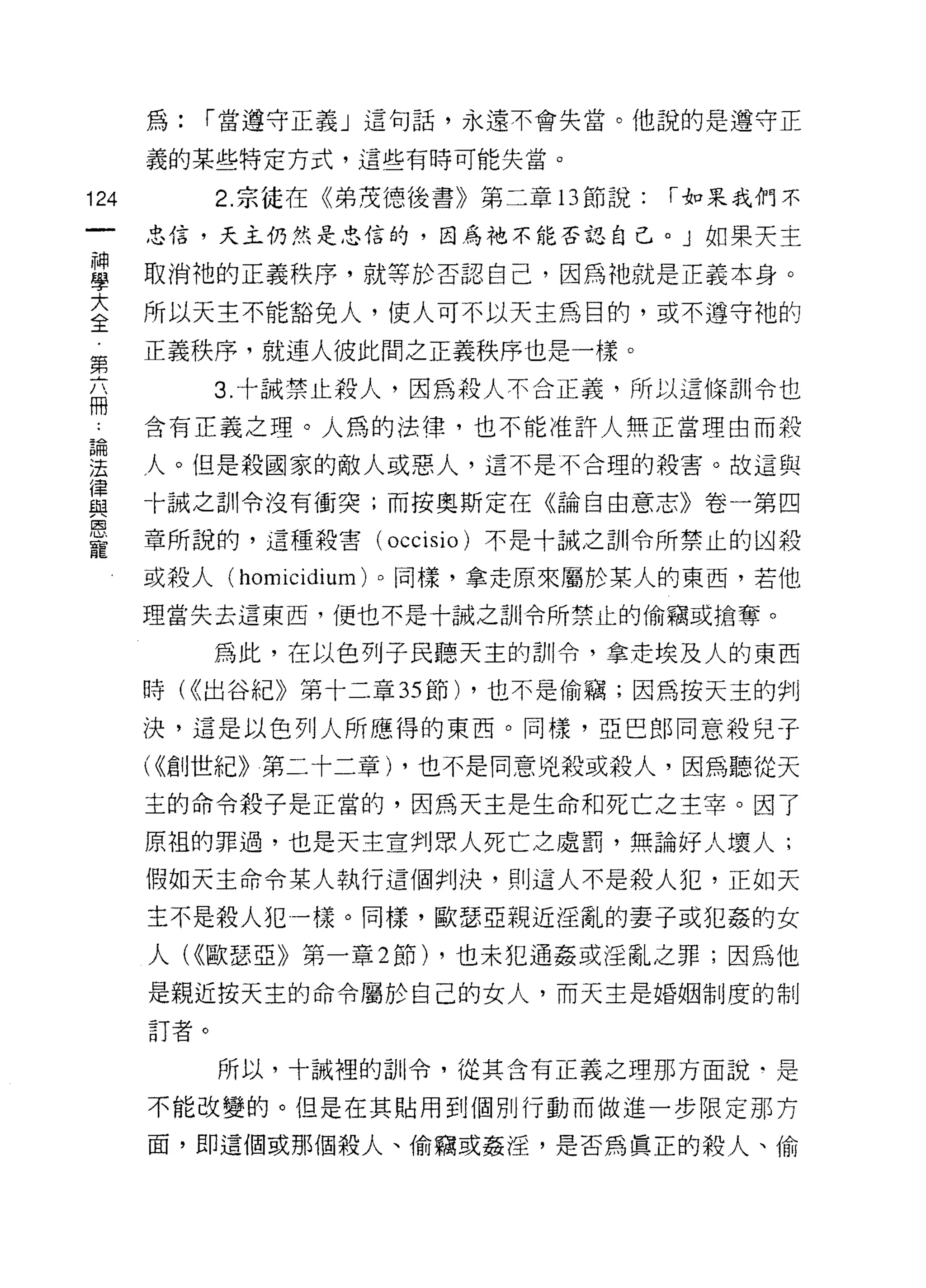 為:   r 當 i遵守正義」這句話，永遠不會失當。他說的是遵守正

      義的某些特定方式，這些有時可能失當。

124         2. 宗徒在《弟茂德後書》第二章的節說:    r 如果我們不

      忠信，天主仍然是忠信的，因為祂不能否認自己。」如果天主

當     取消祂的正義秩序，就等於否認自己，因為祂就是正義本身。
至     所以天主不能豁免人，使人可不以天主闊的，或不遵守祂的
第     正義秩序，就連人彼此間之正義秩序也是一樣。
            3. 十誡禁止殺人，因為殺人不合正義，所以這條訂iI令也
冊
4     含有正義之理。人為的法律，也不能准許人無正當理由而殺
。冊
法     人。但是殺國家的敵人或惡人，這不是不合理的殺害。故這與
i聿
      十誠之訓令沒有衝突;而按奧斯定在《論自由意志》卷一第四
與
恩
      章所說的，這種殺害     (occisio) 不是十誠之訓令所禁止的凶殺

      或殺人(   homicidium )。同樣，拿走原來屬於某人的東西，若他
      理當失去這東西，便也不是十誠之司 11 令所禁止的偷竊或搶奪。

            為此，在以色列子民聽天主的訓令，拿走埃及人的東西
      時(<<出谷紀》第十二章 35 節) ，也不是偷竊;因為按天主的判

      決，這是以色列人所應得的東西。同樣，亞巴郎同意殺兒子

      ( ((創世紀》第二十二章) ，也不是同意兇殺或殺人，因為聽從天
      主的命令殺子是正當的，因為天主是生命和死亡之主宰。因了

      原祖的罪過，也是天主宣判眾人死亡之處罰，無論好人壞人;

      假如天主命令某人執行這個判決，貝 IJ 這人不是殺人犯，正如天
      主不是殺人犯一樣。同樣，歐瑟亞親近淫亂的妻子或犯姦的女
      人 U(歐瑟亞》第一章 2 節) ，也未犯通姦或淫亂之罪;因為他

      是親近按天主的命令屬於自己的女人，而天主是婚姻制度的制
      訂者。

            所以，十誡裡的訓令，從其含有正義之理那方面說‘是

      不能改變的。但是在其貼用到個月 IJ 行動而做進一步限定那方
      面，即這個或那個殺人、偷竊或姦淫，是否為真正的殺人、偷
 