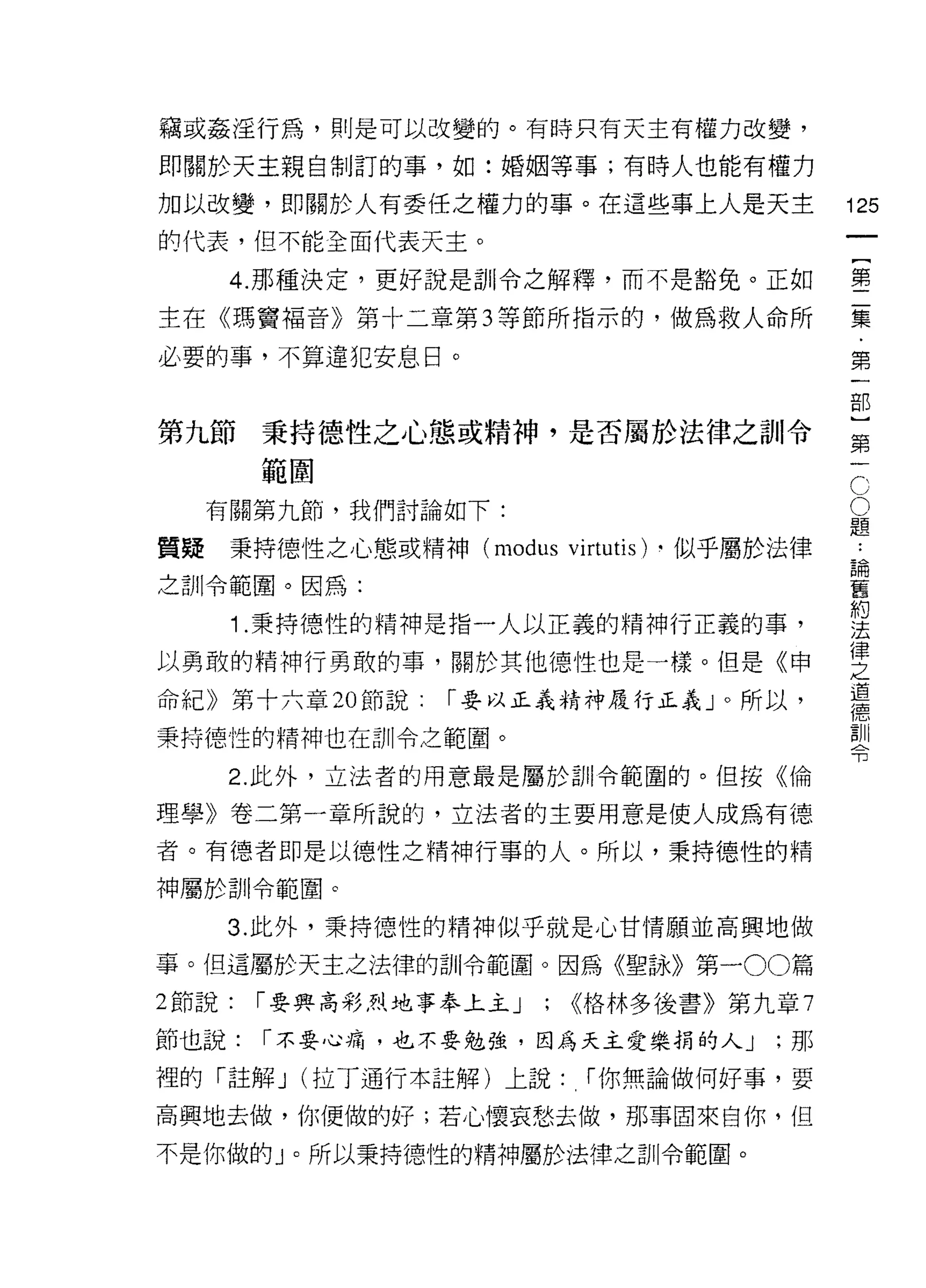 竊或姦淫行為，則是可以改變的。有時只有天主有權力改變，

即關於天主親自制訂的事，如:婚姻等事;有時人也能有權力

加以改變，即關於人有委任之權力的事。在這些事上人是天主                     125
的代表，但不能全面代表天主。
                                                     一
                                                     {
      4. 那種決定，更好說是訓令之解釋，而不是豁免。正如
                                                     第
主在《瑪竇褔音》第十二章第 3 等節所指示的，做為救人命所                        二
必要的事，不算違犯安息日。                                        集
                                                     ﹒
第九節     秉持德性之心態或精神，是否屬於法律之訓令
                                                     第
                                                     一
                                                 C
        範閻
                                                 O   部
     有關第九節，我們討論如下:                               題   }
質疑    秉持德性之心態或精神 (modus   vÌrtutÌs)   .似乎屬於法律    論   第
                                                     ••

之訓令範圈。因為:
                                                 舊
                                                 約
                                                     一
                                                 法
      1 .秉持德性的精神是指一人以正義的精神行正義的事，                 律
                                                 之
以勇敢的精神行勇敢的事，關於其他德性也是一樣。但是《申                      道
                                                 德
命紀》第十六章 20 節說:    r 要以正義精神履行正義」。所以，              訓
                                                 令
秉持德性的精神也在訓令之範圈。

      2. 此外，立法者的用意最是屬於自 11 令範圍的。但按《倫

理學》卷二第一章所說的，立法者的主要用意是使人成為有德

者。有德者即是以德性之精神行事的人。所以，秉持德性的精

神屬於訓|令範圈。

     3. 此外，秉持德性的精神似乎就是心甘情願並高興地做

事。但這屬於天主之法律的訓令範圈。因為《聖詠》第一 00 篇
2 節說:   r 要興高彩烈地事奉上主 J   ; <<格林多後書》第九章 7
節也說:    r 不要心痛，也不要勉強，因為天主愛樂捐的人 J           ;那

裡的「註解 J (拉丁通行本註解)上說:        r 你無論做何好事，要

高興地去做，你便做的好;若心懷哀愁去做，那事回來自你，但

不是你做的」。所以秉持德性的精神屬於法律之訓令範圈。
 