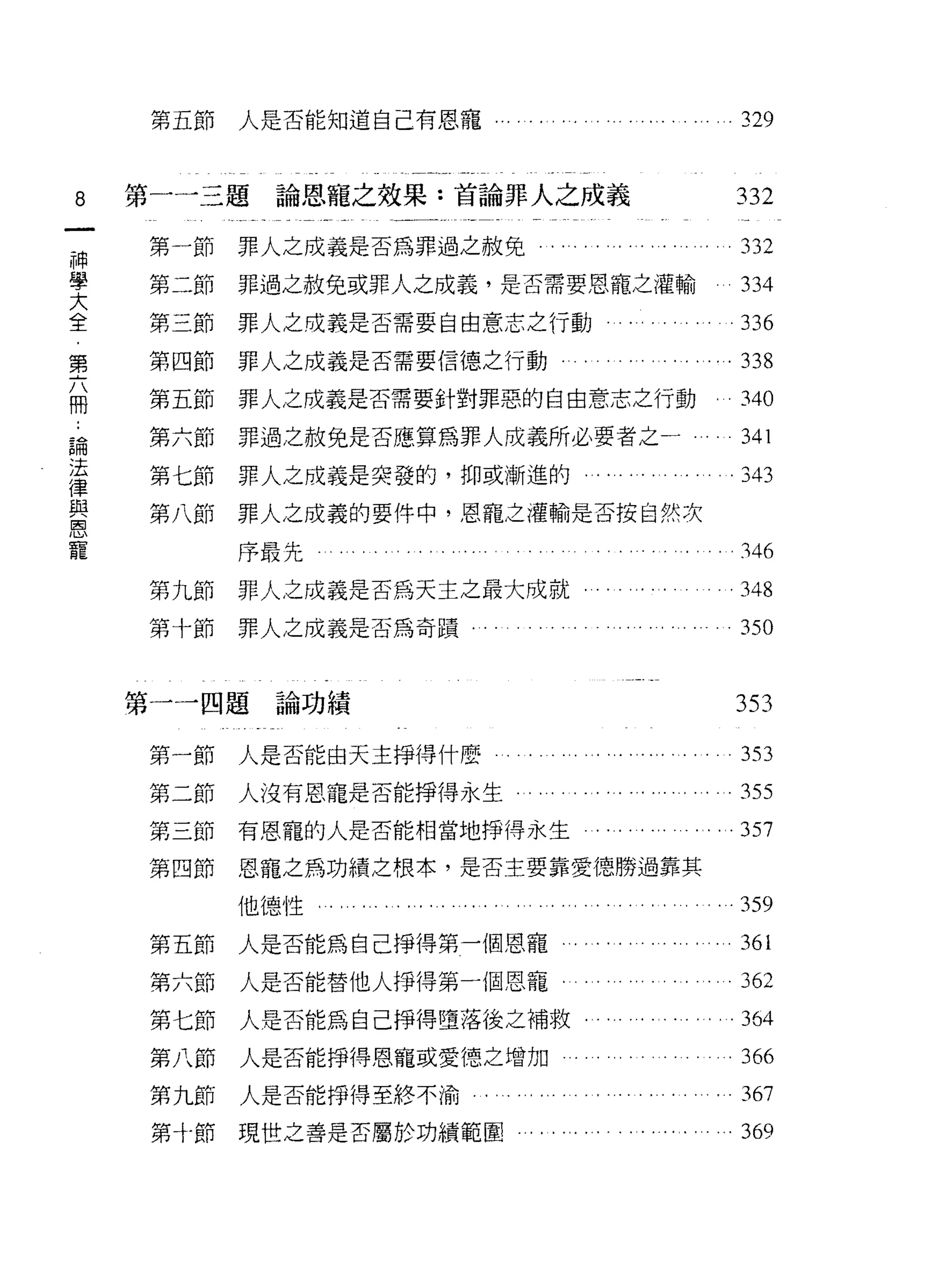 第五節   人是否能知道自己有恩寵........................                                   .3~




8       第一一三題論恩寵之效果:首論罪人之成義                                                         332

神       第一節   罪人之成義是否為罪過之赦免                   . ". . . '.. . . . . '. ... 332
學
大       第二節   罪過之赦免或罪人之成義，是否需要恩寵之灌輸                                                  334
全
﹒       第三節   罪人之成義是否需要自由意志之行動                              .                  。     336
第
六       第四節   罪人之成義是否需要信德之行動                       .                    . . .. . 338
冊
        第五節   罪人之成義是否需要針對罪惡的自由意志之行動                                                 .340

    論   第六節   罪過之赦免是否應算為罪人成義所必要者之一                                         。         341
    法
    律   第七節   罪人之成義是突發的，抑或漸進的.                         . ... . . . . . . . . . .343
    與
    恩   第八節   罪人之成義的要件中，恩寵之灌輸是否按自然次
    寵
              序最先                                               '. .. ..            .346

        第九節   罪人之成義是否為天主之最大成就                             . .... ..                 .348
        第十節   罪人之成義是否為奇蹟﹒                                                            350


        第一一四題論功績                                                                    353

        第一節   人是否能由天主掙得什麼                          .. '.. ............353
        第二節   人沒有恩寵是否能掙得永生                  . ......... ... .........355
        第三節   有恩寵的人是否能相當地掙得永生                          . . . . . . . . . . . . .357
        第四節   恩寵之為功績之根本，是否主要靠愛德勝過靠其

              他德性.     ..... ............      .....                     ....359

        第五節   人是否能為自己掙得第一個恩寵                           . . . . . . . ... . '. . 361
        第六節   人是否能替他人掙得第一個恩寵                                                         362
        第七節   人是否能為自己掙得墮落後之補救﹒                                      .              . .364
        第八節   人是否能掙得恩寵或愛德之增加                           。. 366

        第九節   人是否能掙得至終不渝                      . . . . . .... . . . . . . . . . 367
        第十節現世之善是否屬於功績範園.....                   ............... ...369
 