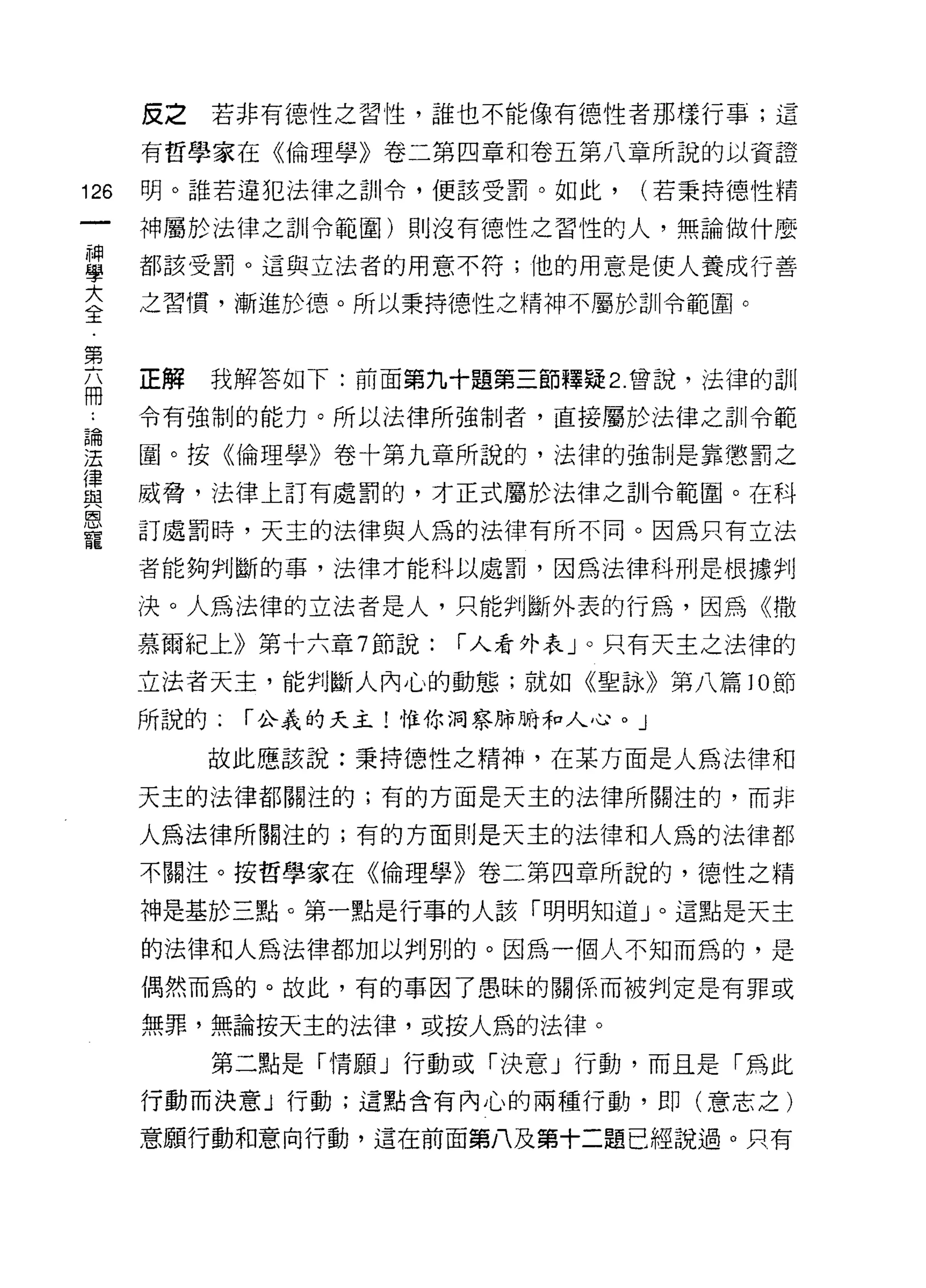 皮之   若非有德性之習性，誰也不能像有德性者那樣行事;這

      有哲學家在《倫理學》卷二第四章和卷五第八章所說的以資證

126   明。誰若違犯法律之訓令，便該受罰。如此，      (若秉持德性精

      神屬於法律之計 il 令範圈)貝 1] 沒有德性之習性的人，無論做什麼

昌     都該受罰。這與立法者的用意不符;他的用意是使人養成行善
言     之習慣，漸進於德。所以秉持德性之精神不屬於訓令範園。

第
      正解   我解答如下:前面第九十題第三節釋疑 2 曾說，法律的訓
冊
      令有強制的能力。所以法律所強制者，直接屬於法律之訓令範

涅     圈。按《倫理學》卷十第九章所說的，法律的強制是靠懲罰之
律
      威脅，法律上訂有處罰的，才正式屬於法律之訓令範圈。在科
與
恩
      訂處罰時，天主的法律與人為的法律有所不同。因為只有立法
寵
      者能夠判斷的事，法律才能科以處罰，因為法律科刑是根據判

      決。人為法律的立法者是人，只能判斷外表的行為，因為《撒
      慕爾紀上》第十六章 7 節說:   í 人看外表」。只有天主之法律的

      立法者天主，能判斷人內心的動態;就如《聖詠》第八篇 10 節
      所說的:   í 公義的天主!惟你洞察肺晴和人心。」

           故此應該說:秉持德性之精神，在某方面是人為法律和

      天主的法律都關注的;有的方面是天主的法律所關注的，而非

      人為法律所關注的;有的方面則是天主的法律和人為的法律都

      不關注。按哲學家在《倫理學》卷二第四章所說的，德性之精

      神是基於三點。第一點是行事的人該「明明知道」。這點是天主

      的法律和人為法律都加以判別的。因為一個人不知而為的，是
      偶然而為的。故此，有的事因了愚昧的關係而被判定是有罪或

      無罪，無論按天主的法律，或按人為的法律。

           第二點是「情願」行動或「決意」行動，而且是「為此

      行動而決意」行動;這點含有內心的兩種行動，即(意志之)

      意願行動和意向行動，這在前面第八及第十二題已經說過。只有
 
