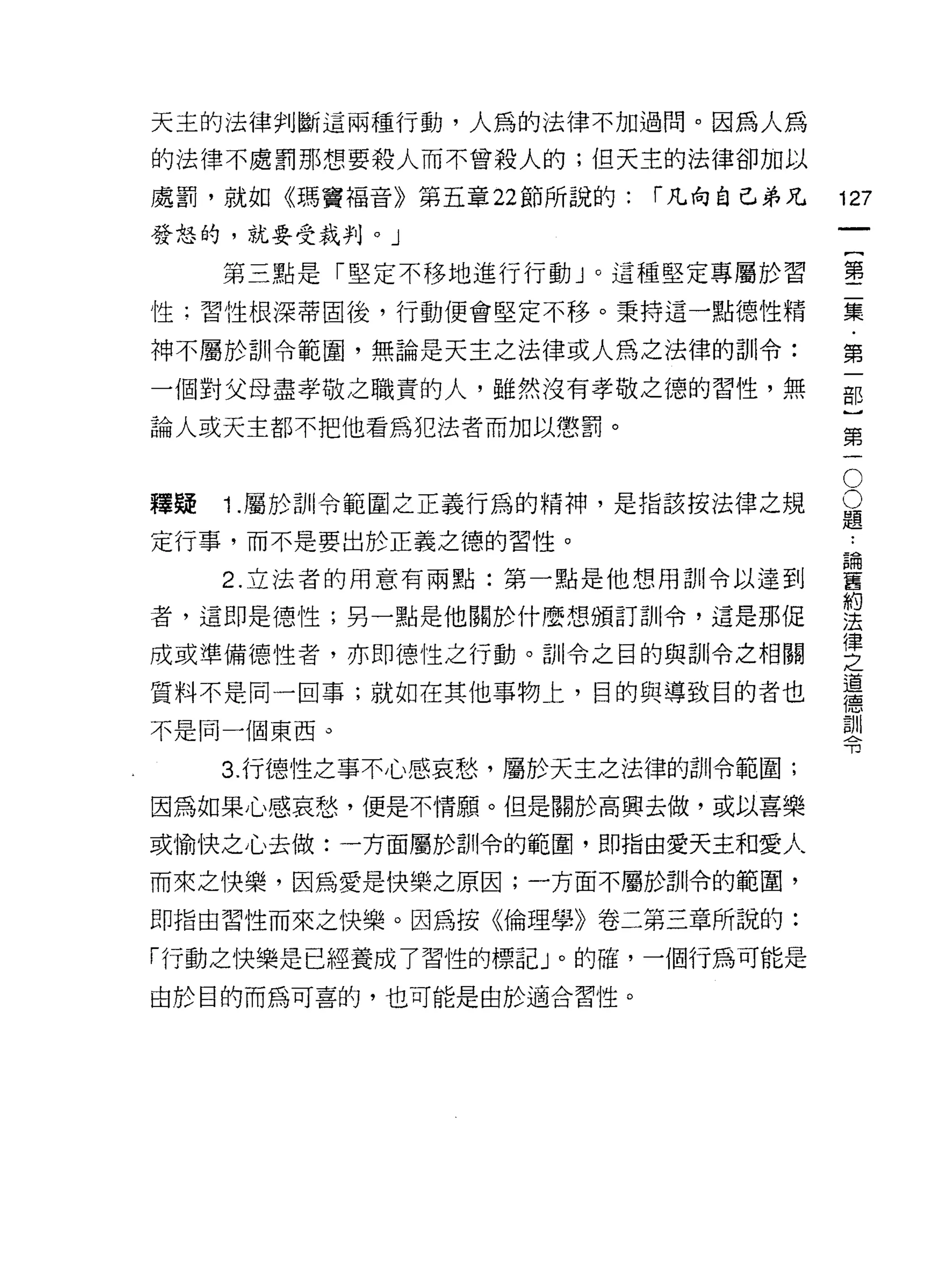 天主的法律判斷這兩種行動，人為的法律不加過問。因為人為

的法律不處罰那想要殺人而不曾殺人的;但天主的法律卻加以

處罰，就如《瑪竇褔音》第五章 22 節所說的:   r 凡向自己弟兄   127
發怒的，就要受裁判。」
                                              一
                                              {
     第三點是「堅定不移地進行行動」。這種堅定專屬於習
                                              第
性;習性根深蒂固後，行動便會堅定不移。秉持這一點德性精
                                              二
神不屬於訓令範圈，無論是天主之法律或人為之法律的訓令:                   集
一個對父母盡孝敬之職責的人，雖然沒有孝敬之德的習性，無                   ﹒
論人或天主都不把他看為犯法者而加以懲罰。
                                              第
                                      O
                                              一
                                      O       部
釋賠   1 .屬於訓令範圍之正義行為的精神，是指該按法律之規       題
                                              }
                                              第
                                          ••
定行事，而不是要出於正義之德的習性。                        論
                                          舊
     2. 立法者的用意有兩點:第一點是他想用訓令以達到            約   一
者，這即是德性;另一點是他關於什麼想頒訂訓|令，這是那促
                                          法
                                          律
成或準備德性者，亦即德性之行動。訓令之目的與訓令之相關
                                          之
                                          道
質料不是同一回事;就如在其他事物上，目的與導致目的者也               德
                                          訓
不是同一個東西。                                  令

     3. 行德性之事不心感哀愁，屬於天主之法律的訓令範圍;
因為如果心感哀愁，便是不情願。但是關於高興去做，或以喜樂

或愉快之心去做:一方面屬於訓令的範圈，即指由愛天主和愛人

而來之快樂，因為愛是快樂之原因;一方面不屬於司 11令的範圈，

即指由習性而來之快樂。因為按《倫理學》卷二第三章所說的:

「行動之快樂是已經養成了習性的標記」。的確，一個行為可能是

由於目的而為可喜的，也可能是由於適合習性。
 