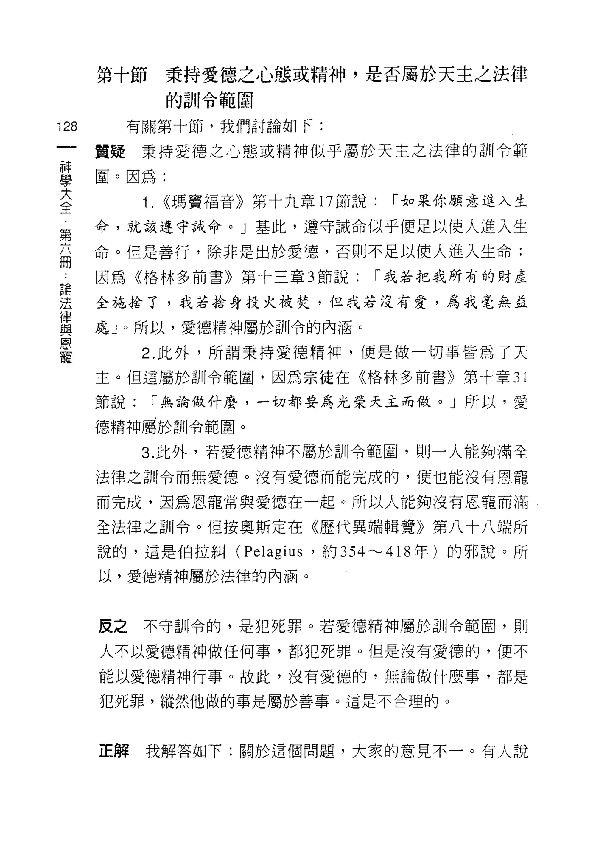 第十節秉持愛德之心態、或精神，是否屬於天主之法律
              的訓令範閻
128     有關第十節，我們討論如下:

      質疑秉持愛德之心態或精神似乎屬於天主之法律的訓令範
當圈。因為:
大           1. <<瑪竇福音》第十九章 17 節說:   ï 如果你願意進入生
全
第     命，就該遵守誡命。」基此，遵守誡命似乎便足以使人進入生

      命。但是善行，除非是出於愛德，否則不足以使人進入生命;
冊
論     因為《格林多前書》第十三章 3 節說:       ï 我若把我所有的財產

法     全施拾了，我若捨身投火被焚，但我若沒有愛，為我毫無益
律
與     處 J 0 所以，愛德精神屬於訓令的內涵。
恩
寵           2. 此外，所謂秉持愛德精神，便是做一切事皆為了天

      主。但這屬於訓令範閣，因為宗徒在《格林多前書》第十章 31

      節說:   ï 無論做什麼，一切都要為光榮天主而做。」所以，愛

      德精神屬於訓令範圍。

            3. 此外，若愛德精神不屬於訓令範圍，則一人能夠滿全

      法律之訓令而無愛德。沒有愛德而能完成的，便也能沒有恩寵

      而完成，因為恩寵常與愛德在一起。所以人能夠沒有恩寵而滿

      全法律之訓令。但按奧斯定在《歷代異端輯覽》第八十八端所

      說的，這是伯拉糾( Pe1agi 肘，約 354'"'-'418 年)的邪說。所

      以，愛德精神屬於法律的內涵。



      反之不守司 11 令的，是犯死罪。若愛德精神屬於訓令範圈，貝 IJ

      人不以愛德精神做任何事，都犯死罪。但是沒有愛德的，便不

      能以愛德精神行事。故此，沒有愛德的，無論做什麼事，都是

      犯死罪，縱然他做的事是屬於善事。這是不合理的。



      正解    我解答如下:關於這個問題，大家的意見不一。有人說
 