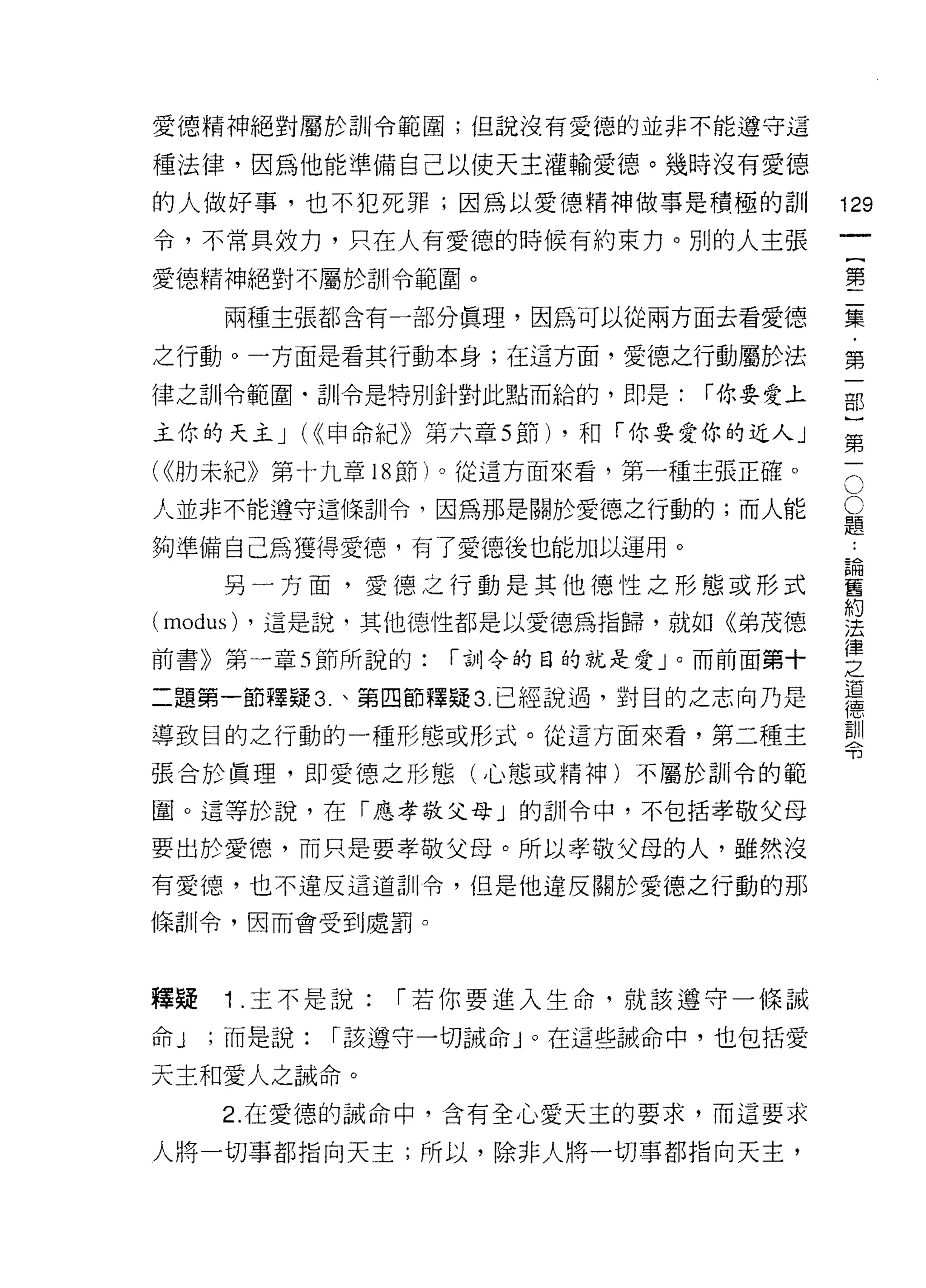 愛德精神絕對屬於訓令範圓;但說沒有愛德的並非不能遵守這

種法律，因為他能準備自己以使天主灌輸愛德。幾時沒有愛德

的人做好事，也不犯死罪;因為以愛德精神做事是積極的訓               129
令，不常具效力，只在人有愛德的時候有約束力。別的人主張
                                              一
                                              {
愛德精神絕對不屬於訓令範圍。
                                              第
     兩種主張都含有一部分真理，因為可以從兩方面去看愛德                二
之行動。一方面是看其行動本身;在這方面，愛德之行動屬於法                  集
律之訓令範圍﹒訓令是特別針對此點而給的，即是:         í 你要愛上        ﹒
                                              第
主你的天主 J (<<甲命紀》第六章 5 節) ，和「你要愛你的近人」
                                              一
                                          O
                                          O部
( <<肋未紀》第十九章    18 節)。從這方面來看，第一種主張正確。

人並非不能遵守這條訓令，因為那是關於愛德之行動的;而人能              題)
                                          :
夠準備自己為獲得愛德，有了愛德後也能加以運用。                   論第
                                          舊一
     另一方面，愛德之行動是其他德性之形態或形式                約
                                          法
(modus)   ，這是說，其他德性都是以愛德為指歸，就如《弟茂德        律
前書》第一章 5 節所說的:     í 古Jj令的目的就是愛」。而前面第十
                                          之
                                          道
二題第一節釋疑 3. 、第四節釋疑 3. 已經說過，對目的之志向乃是
                                          德
                                          訓
導致目的之行動的一種形態或形式。從這方面來看，第二種主               令

張合於真理，即愛德之形態(心態或精神)不屬於剖|令的範

圈。這等於說，在「應孝敬父母」的訓令中，不包括孝敬父母

要出於愛德，而只是要孝敬父母。所以孝敬父母的人，雖然沒
有愛德，也不違反這道訓令，但是他違反關於愛德之行動的那

條訓令，因而會受到處罰。




釋疑   1 .主不是說:    í 若你要進入生命，就該遵守一條誡
命J   ;而是說:   í 該遵守一切誡命」。在這些誠命中，也包括愛

天主和愛人之誡命。
     2. 在愛德的誡命中，含有全心愛天主的要求，而這要求

人將一切事都指向天主;所以，除非人將一切事都指向天主，
 