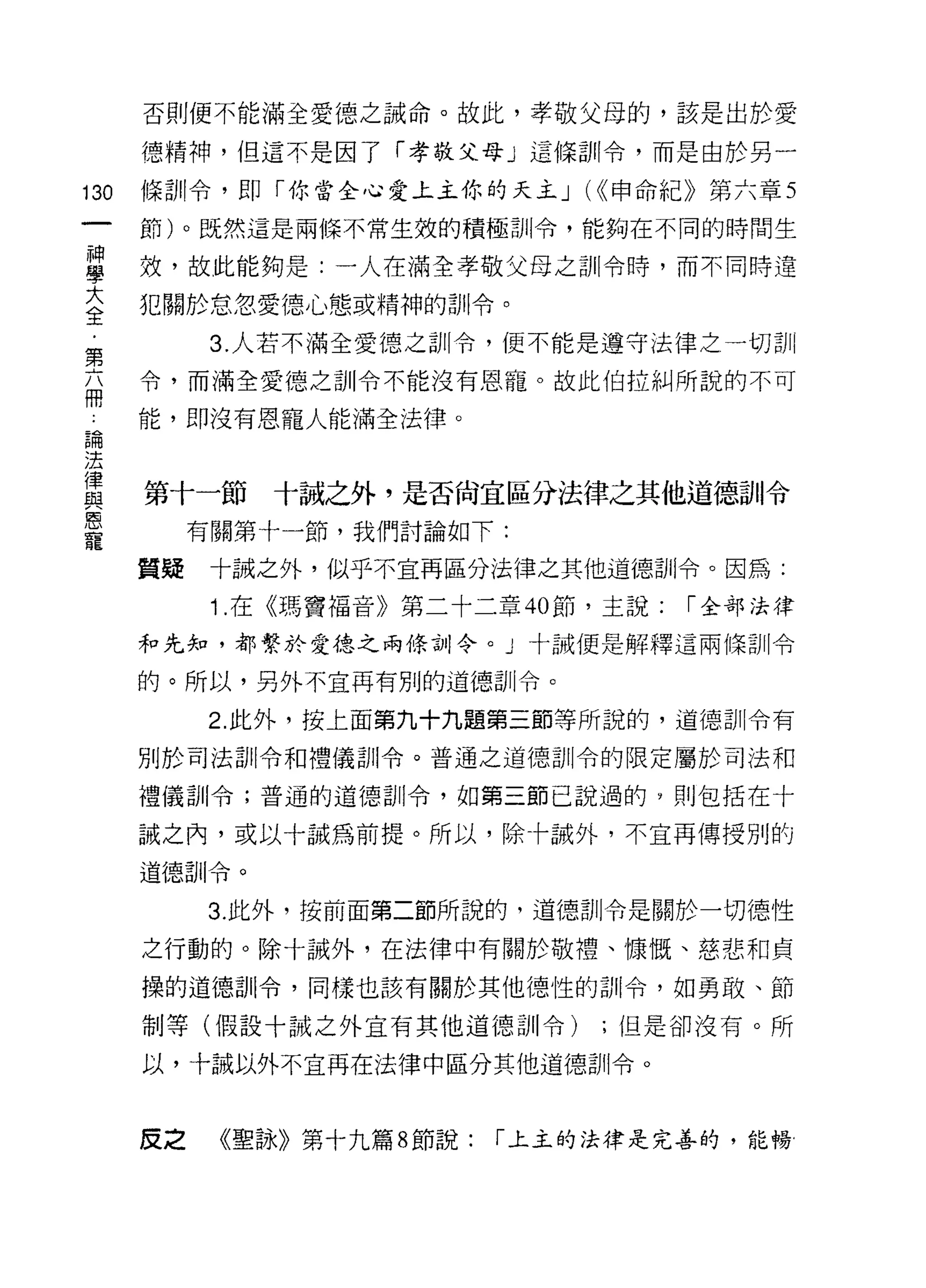 否則便不能滿全愛德之誡命。故此，孝敬父母的，該是出於愛

      德精神，但這不是因了「孝敬父母」這條訓令，而是由於另一

130   條訓令，即「你當全心愛上主你的天主 J (((申命紀》第六章 5
      節)。既然這是兩條不常生效的積極訓令，能夠在不同的時間生

草     效，故此能夠是:一人在滿全孝敬父母之訓令時，而不同時還
大     犯關於怠忽愛德心態或精神的訓令。
全
            3. 人若不滿全愛德之訓令，便不能是遵守法律之一切訓
第
志     令，而滿全愛德之訓令不能沒有恩寵。故此伯拉糾所說的不可

 論    能，即沒有恩寵人能滿全法律。
 法
 律
 與
 恩    第十一節十誠之外，是否尚宜區分法律之其他道德、訓令
 寵
           有關第十一節，我們討論如下:

      質疑    十誠之外，似乎不宜再區分法律之其他道德訓令。因為:

            1 .在《瑪竇福音》第二十二章 40 節，主說:   I 全部法律

      和先知，都繫於愛德之兩條訓令。」十誡便是解釋這兩條訓令

      的。所以，另外不宜再有別的道德訓令。

           2. 此外，按上面第九十九題第三節等所說的，道德訓令有

      別於司法訓令和禮儀訓令。普通之道德訓令的限定屬於司法和

      禮儀訓令;普通的道德訓令，如第三節己說過的，則包括在十

      誠之內，或以十誠為前提。所以，除卡誡外，不宜再傳授別的

      道德訓令。

           3. 此外，按前面第二節所說的，道德訓令是關於一切德性

      之行動的。除十誡外，在法律中有關於敬禮、慷慨、慈悲和貞

      操的道德訓令，同樣也該有關於其他德性的古iI令，如勇敢、節

      制等(假設十誠之外宣有其他道德訓令)         ;但是卻沒有。所

      以，十誠以外不宜再在法律中區分其他道德訓令。



      皮之    《聖詠》第十九篇 8 節說:   I 上主的法律是完善的，能暢
 