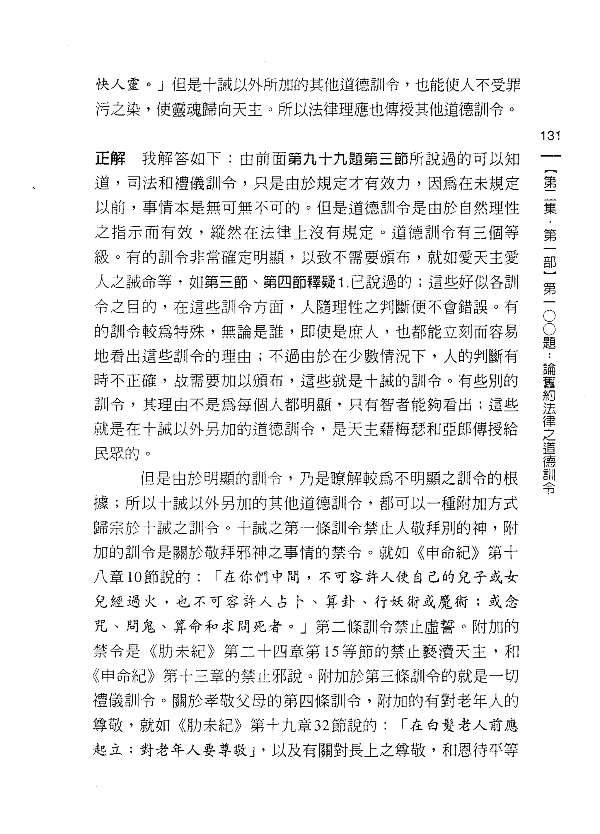 快人靈。」但是十誡以外所加的其他道德訓令，也能使人不受罪

污之染，使靈魂歸向天主。所以法律理應也傳授其他道德訓令。

                                     131
正解   我解答如下:由前面第九十九題第三節所說過的可以知
                                              一
                                              {
道，司法和禮儀訓令，只是由於規定才有效力，因為在未規定
                                              第
以前，事情本是無可無不可的。但是道德訓令是由於自然理性
                                              二
之指示而有效，縱然在法律上沒有規定。道德訓令有三個等                    集
級。有的訓令非常確定明顯，以致不需要頒布，就如愛天主愛                   第
人之誡命等，如第三節、第四節釋疑 1 己說過的;這些好似各訓
                                              一
                                              部
                                          O
令之目的，在這些訓令方面，人隨理性之判斷便不會錯誤。有
                                          O   )
的訓令較為特殊，無論是誰，即使是庶人，也都能立刻而容易               題   第
                                      論一
                                          ..
地看出這些訓令的理由;不過由於在少數情況下，人的判斷有
                                      舊
時不正確，故需要加以頒布，這些就是十誠的訓令。有些別的
                                      約
訓令，其理由不是為每個人都明顯，只有智者能夠看出;這些
                                      法
                                      律
就是在十誡以外另加的道德訓令，是天主藉梅瑟和亞郎傳授給           之
                                      道
民眾的。                                  德
                                      訓
     但是由於明顯的司 11 令，乃是瞭解較為不明顯之訓令的根     令

據;所以十誡以外另加的其他道德哥 11 令，都可以一種附加方式

歸宗於十誠之訓令。十誠之第一條訓令禁止人敬拜別的神，附

加的訓令是關於敬拜邪神之事情的禁令。就如《申命紀》第十

八章 10 節說的:   r 在你們中悶，不可容許人使自己的兒子或女

兒經過火，也不可容許人占 1、、算卦、行妖術或魔術;或念

咒、問鬼、算命和求問死者。」第二條訓令禁止虛誓。附加的

禁令是《肋未紀》第二十四章第 15 等節的禁止褻潰天主，和

《申命紀》第十三章的禁止邪說。附加於第三條司 11 令的就是一切

禮儀訓令。關於孝敬父母的第四條訓令，附加的有對老年人的

尊敬，就如《肋末紀》第十九章 32 節說的:   r 在白髮老人前應

起立:對老年人要尊敬 J '以及有關對長上之尊敬，和恩待平等
 