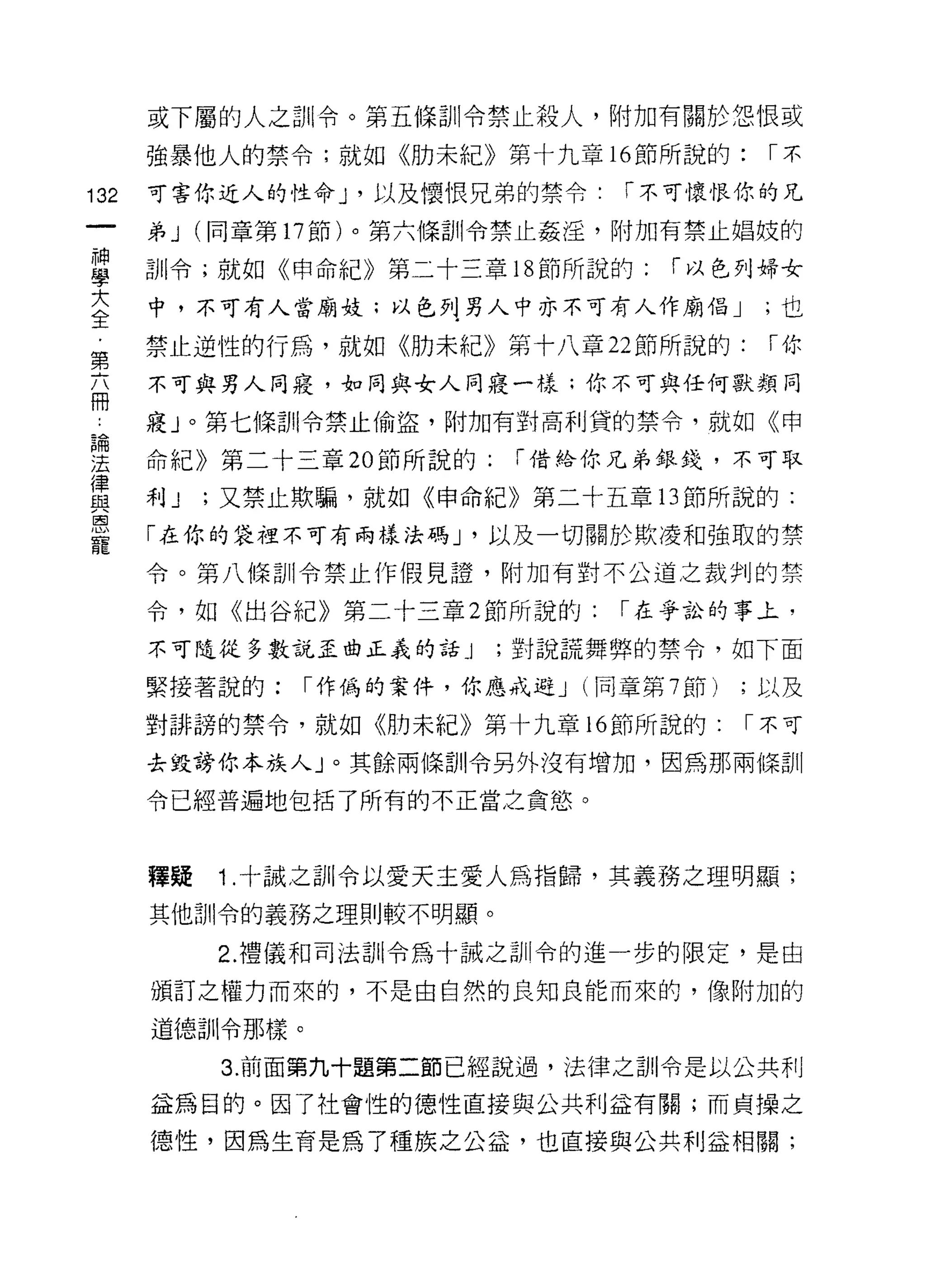 或下屬的人之訓令。第五條訓令禁止殺人，附加有關於怨恨致
      強暴他人的禁令;就如《肋未紀》第十九章 16 節所說的:            í不

132   可害你近人的性命 J '以及懷恨兄弟的禁令﹒       「不可懷恨你的兄

      弟 J (同章第 17 節)。第六條訓令禁止姦淫，附加有禁止娟妓的

車     司11令;就如《申命紀》第二十三章 18 節所說的: í 以色列婦女
言     中，不可有人當廟妓;以色 F愣人中亦不可有人作廟倡 J             ;也
需     禁止逆性的行為，就如《肋未紀》第十八章 22 節所說的:            í你
      不可與男人同寢，如同與女人同寢一樣;你不可與任何獸類同
冊
      寢」。第七條訂 11 令禁止偷盜，附加有對高利貸的禁令，就如《申

理     命紀》第二十三章 20 節所說的:    í 借給你兄弟生的是，不可取
靈     利 J ;又禁止欺騙，就如《申命紀》第二十五章 13 節所說的:
是     「在你的袋裡不可有兩樣叫 J '以及一切關於欺凌和強取的禁
      令。第八條訓令禁止作假見證，附加有對不公道之裁判的禁

      令，如《出谷紀》第二十三章 2 節所說的:        í 在爭訟的事主，

      不可隨從多數說歪曲正義的話_j     ;對說謊舞弊的禁令，如下面

      緊接著說的:    í 作偽的案件，你應戒避 J   (同章第 7 節)   ;以及

      對 ð1F~旁的禁令，就如《肋未紀》第十九章 16 節所說的:        í 不可

      去毀謗你本族人」。其餘兩條訓令另外沒有增加，因為那兩條訓

      令已經普遍地包括了所有的不正當之貪慾。



      釋疑   1 .十誠之訓令以愛天主愛人為指歸，其義務之理明顯;
      其他訓令的義務之理則較不明顯。

           2. 禮儀和司法訓令為十誠之訓令的進一步的限定，是由

      頒訂之權力而來的，不是由自然的良知良能而來的， {象附加的

      道德訓令那樣。

           3. 前面第九十題第二節已經說過，法律之訓令是以公共利

      益為目的。因了社會性的德性直接與公共利益有關;而貞操之

      德性，因為生育是為了種族之公益，也直接與公共利益相關;
 