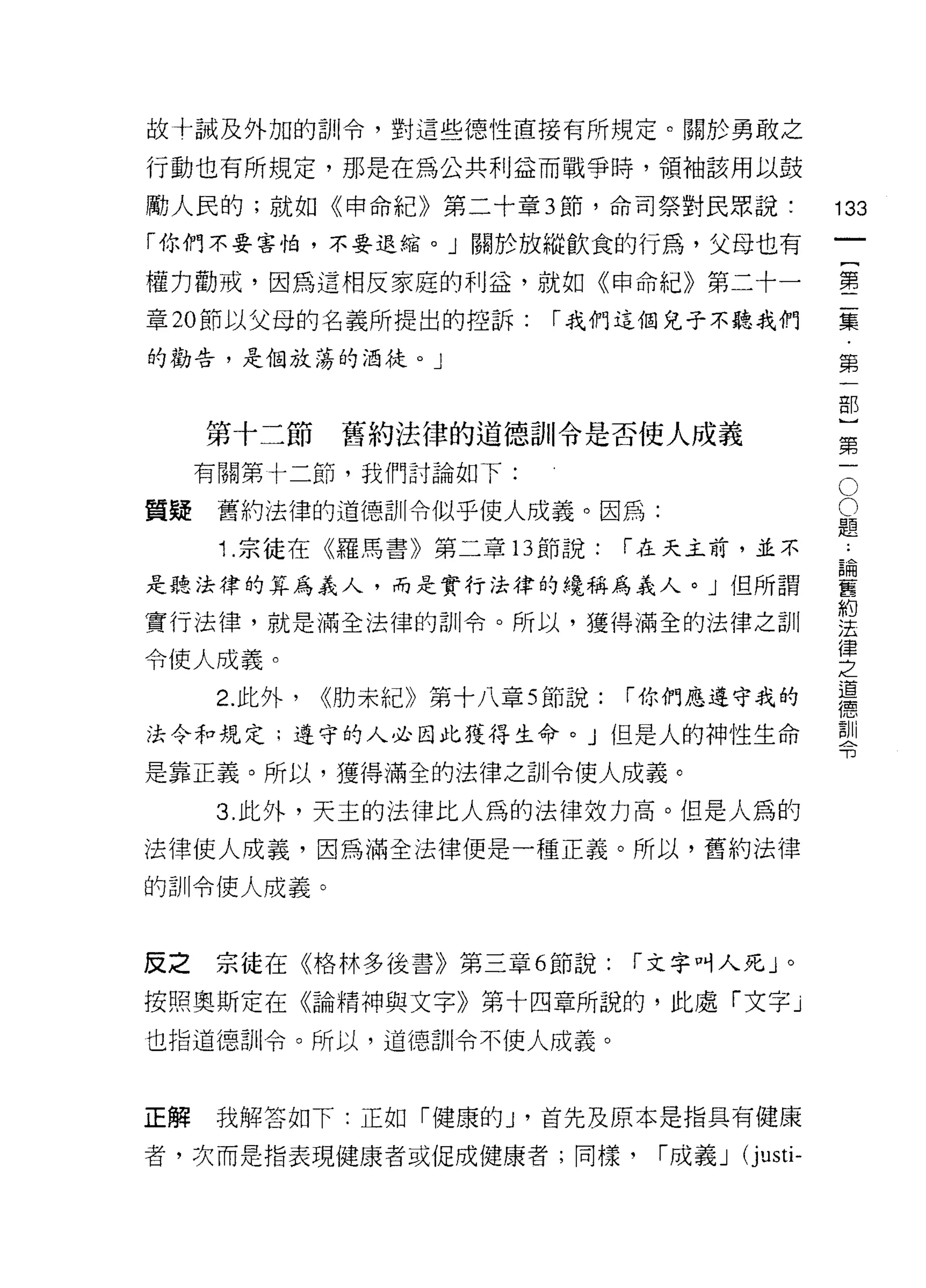 故十誡及外力口的訓令，對這些德性直接有所規定。關於勇敢之

行動也有所規定，那是在為公共利益而戰爭時，領袖該用以鼓

勵人民的;就如《申命紀》第二十章 3 節，命司祭對民眾說:                          133
「你們不要害怕，不要退縮。」關於放縱飲食的行為，父母也有
                                                                一
                                                                {
權力勸戒，因為這桐皮家庭的利益，就如《申命紀》第二十一
                                                                第
章 20 節以父母的名義所提出的控訴:         r 我們這個兒子不聽我們                        二
的勸告，是個放蕩的酒徒。」                                                   集
                                                                ﹒
     第十二節       舊約法律的道德訓令是否使人成義
                                                                第
                                                                一
                                                            O
     有關第十二節，我們討論如下:
                                                            O   部
質疑    舊約法律的道德訓令似乎使人成義。因為:                               題}
                                                        ﹒
      1 .宗徒在《羅馬書》第二章     13 節說:   r 在天主前，並不             論第
                                                        舊一
是聽法律的算為義人，而是實行法律的繞稱為義人。」但所謂                             約
                                                        法
實行法律，就是滿全法律的訓令。所以，獲得滿全的法律之訓
                                                        律
令使人成義。
                                                        之
                                                        道
      2. 此外，   <<肋未紀》第十八章 5 節說:   r 你們應遵守我的             德
                                                        訓
法令和規定;遵守的人必因此獲得生命。」但是人的神性生命                             令

是靠正義。所以，獲得滿全的法律之訓令使人成義。

      3. 此外，天主的法律上仁人為的法律效力高。但是人為的
法律使人成義，因為滿全法律便是一種正義。所以，舊約法律
的訓令使人成義。



反之   宗徒在《格林多後書》第三章 6 節說:          r 文字叫人死」。

按照奧斯定在《論精神與文字》第十四章所說的，此處「文字」

也指道德哥 11 令。所以，道德哥 11令不使人成義。



正解   我解答如下:正如「健康的 y 首先及原本是指具有健康

者，次而是指表現健康者或促成健康者;同樣，              r 成義 J   (j usti-
 