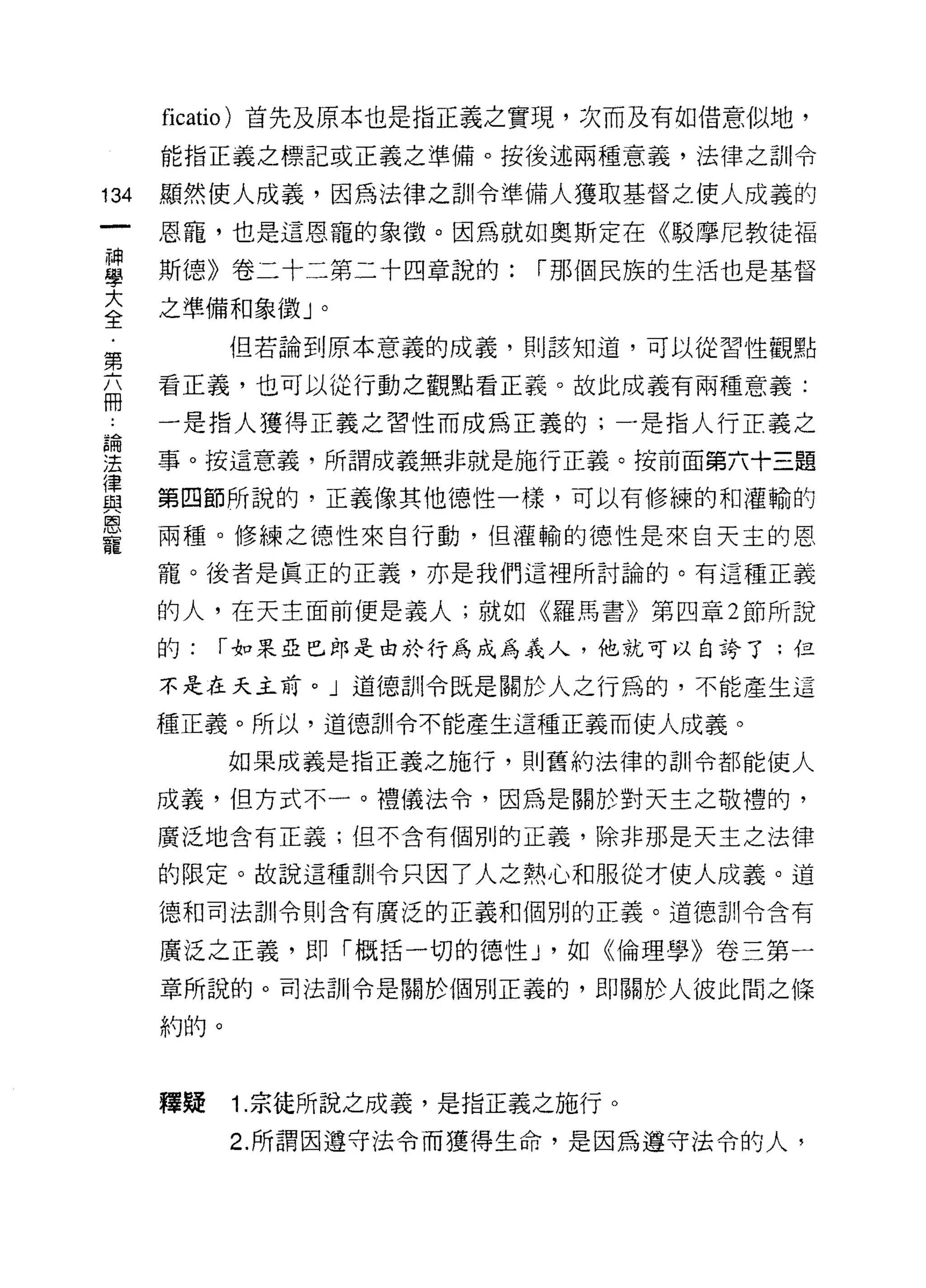 ficatio) 首先及原本也是指正義之實現，次而及有如借意似地，
      能指正義之標記或正義之準備。按後述兩種意義，法律之訓令

134   顯然使人成義，因為法律之訓令準備人獲取基督之使人成義的

      恩寵，也是這恩寵的象徵。因為就如奧斯定在《駁摩尼教徒福
昌     斯德》卷二十二第二十四章說的: í 那個民族的生活也是基督
室     之準備和象徵」。
            但若論到原本意義的成義，員 IJ 該知道，可以從習性觀點
第
      看正義，也可以從行動之觀點看正義。故此成義有兩種意義:
冊
為     一是指人獲得正義之習性而成為正義的;一是指人行正義之

法     事。按這意義，所謂成義無非就是施行正義。按前面第六十三題
{聿
血2    第四節所說的，正義像其他德性一樣，可以有修練的和灌輸的
庸、
      兩種。修練之德性來自行動，但灌輸的德性是來白天主的恩
寵
      寵。後者是真正的正義，亦是我們這裡所討論的。有這種正義

      的人，在天主面前便是義人;就如《羅馬書》第四章 2 節所說

      的:   í 如果亞巴郎是由於行為成為義人，他就可以自誇了;但

      不是在天主前。」道德訓令既是關於人之行為的，不能產生這

      種正義。所以，道德訓令不能產生這種正義而使人成義。

            如果成義是指正義之施行，貝 IJ 舊約法律的訓令都能使人

      成義，但方式不一。禮儀法令，因為是關於對天主之敬禮的，

      廣泛地含有正義;但不含有個別的正義，除非那是天主之法律

      的限定。故說這種訓令只因了人之熱心和服從才使人成義。道
      德和司法訓令則含有廣泛的正義和個別的正義。道德訓令含有

      廣泛之正義，即「概括一切的德性 J '如《倫理學》卷三第一
      章所說的。司法訓令是關於個別正義的，即關於人彼此間之條

      約的。



      釋疑    1. 宗徒所說之成義，是指正義之施行。
            2. 所謂因遵守法令而獲得生命，是因為遵守法令的人，
 
