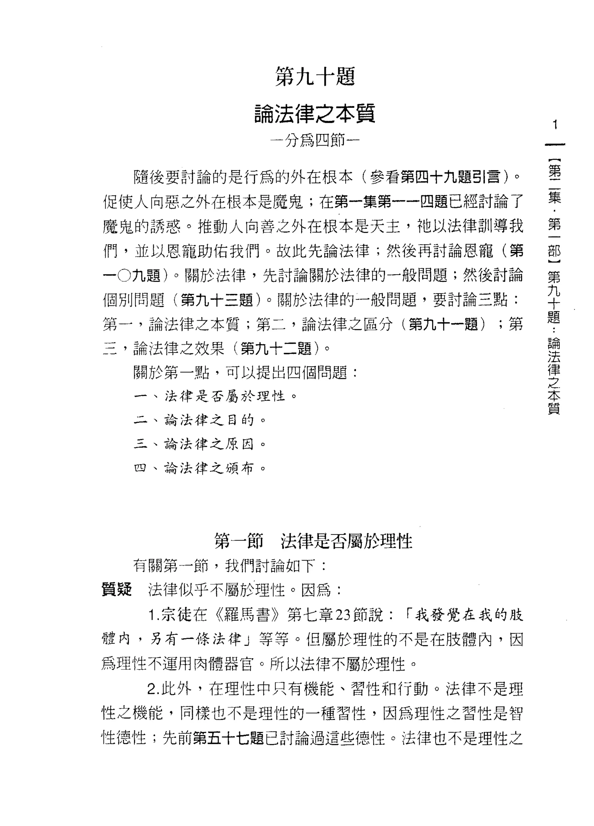 第   九   十   題
                   法   律   之   本
               。   白   嗎   間   和   質
               間
                   /               ­

                                                       {
                                                       第
  隨後要討論的是行為的外在根本(參看第四十九題引言)。

促使人向惡之外在根本是魔鬼;在第一集第一一四題已經討論了                       集
魔鬼的誘惑。推動人向善之外在根本是天主，祂以法律訓導我                        第

1門，並以恩寵助佑我們。故此先論法律;然後再討論恩寵(第                       部

-0 九題)。關於法律，先討論關於法律的一般問題;然後討論                      第

個別問題(第九十三題)。關於法律的一般問題，要討論三點:                       平
第一，論法律之本質;第二，論法律之區分(第九十一題) ;第                      題
                                                   論
三，論法律之效果(第九十二題)。                                   法
                                                   律
  關於第一點，可以提出四個問題:                                  之
                                                   本
  一、法律是否屬於理性。                                      質

  4 、論法律之目的。

  三、論法律之原因。

  四、論法律之頭布。




        第一節法律是否屬於理性
  有關第一節，我們討論如下:

質疑法律似乎不屬於理性。因為:
   1 .宗徒在《羅馬書》第七章 23 節說:               í 我發覺在我的肢
體內，另有一條法律」等等。但屬於理性的不是在肢體內，因

為理性不運用肉體器官。所以法律不屬於理性。

   2. 此外，在理性中只有機能、習性和行動。法律不是理

性之機能，同樣也不是理性的一種習性，因為理性之習性是智

性德性;先前第五十七題已討論過這些德性。法律也不是理性之
 