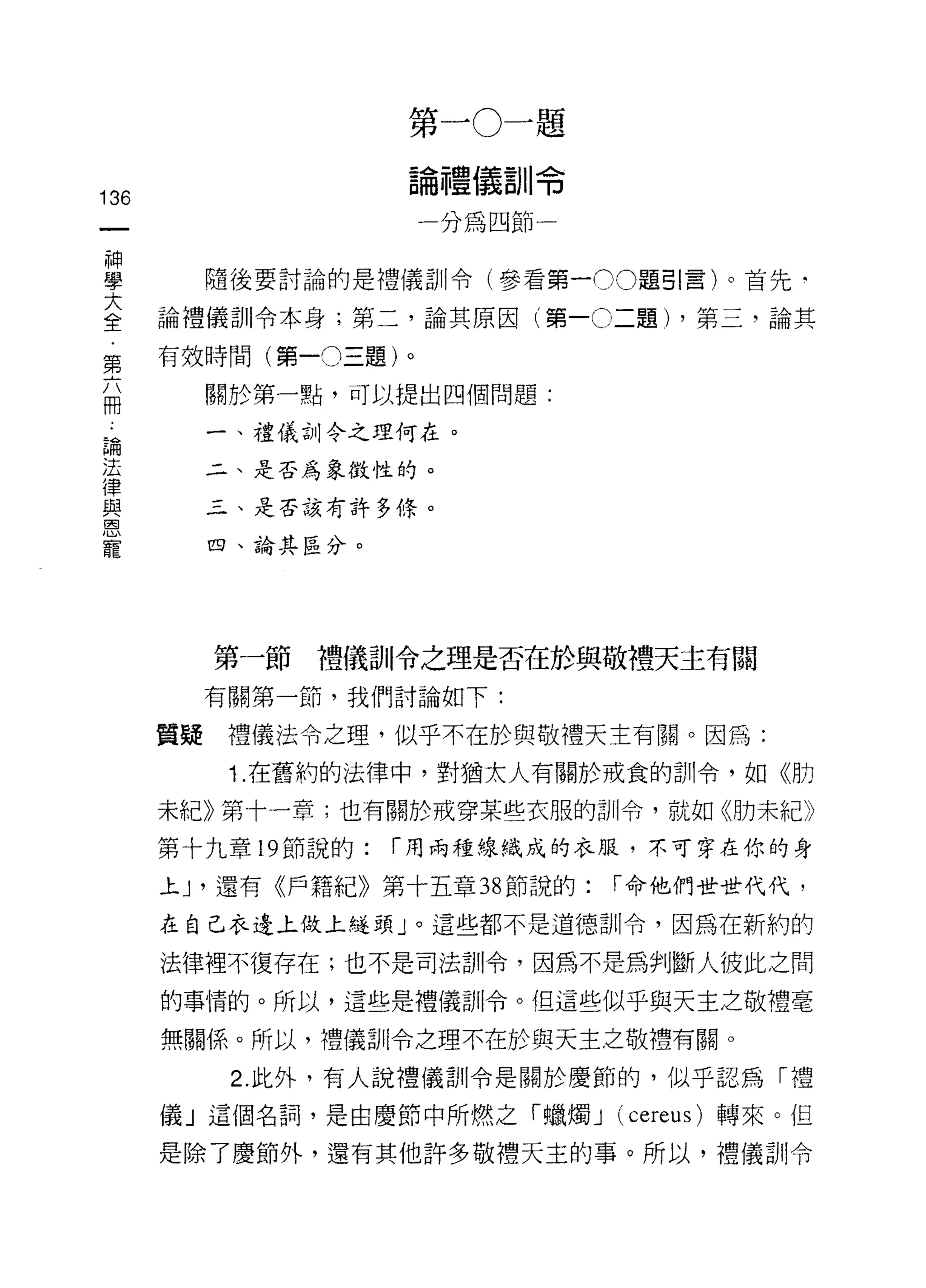 第   一   。       題
                       論       儼       令
                                   -

                           禮
                                   U
                                   H
                       一               一
                               細
                                   H
                           加       叫
136                                卅
                                   日
                                   抖


神
學          隨後要討論的是禮儀訓令(參看第一 00 題引言)。首先‘

室     論禮儀訓令本身;第二，論其原因(第一0二題) ，第三，論其
第     有效時間(第一0三題)。
           關於第一點，可以提出四個問題:
冊
 論         一、禮儀古1) 令之理何在。
 法
 律         二、是否為象徵性的。
 與
 恩         三、是否該有許多條。
 寵
           四、論其區分。




           第一節禮儀訓令之理是否在於與敬禮天主有關
           有關第一節，我們討論如下:

      質疑    禮儀法令之理，似乎不在於與敬禮天主有關。因為:

            1. 在舊約的法律中，對猶太人有關於戒食的訓令，如《月力

      未紀》第十一章;也有關於戒穿某些衣服的訓令，就如《肋未紀》

      第十九章 19 節說的:   í 用兩種線織成的衣服，不可穿在你的身

      上尸還有《戶籍紀》第十五章 38 節說的:                í 命他們世世代代，

      在自己衣邊上做上縫頭」。這些都不是道德訓令，因為在新約的

      法律裡不復存在;也不是司法訓令，因為不是為判斷人彼此之間

      的事情的。所以，這些是禮儀剖|令。但這些似乎與天主之敬禮毫

      無關係。所以，禮儀司 11 令之理不在於與天主之敬禮有關。

            2. 此外，有人說禮儀訓令是關於慶節的，似乎認為「禮

      儀」這個名詞，是由慶節中所燃之「蠟燭 J (cereus) 轉來。但

      是除了慶節外，還有其他許多敬禮天主的事。所以，禮儀訓令
 