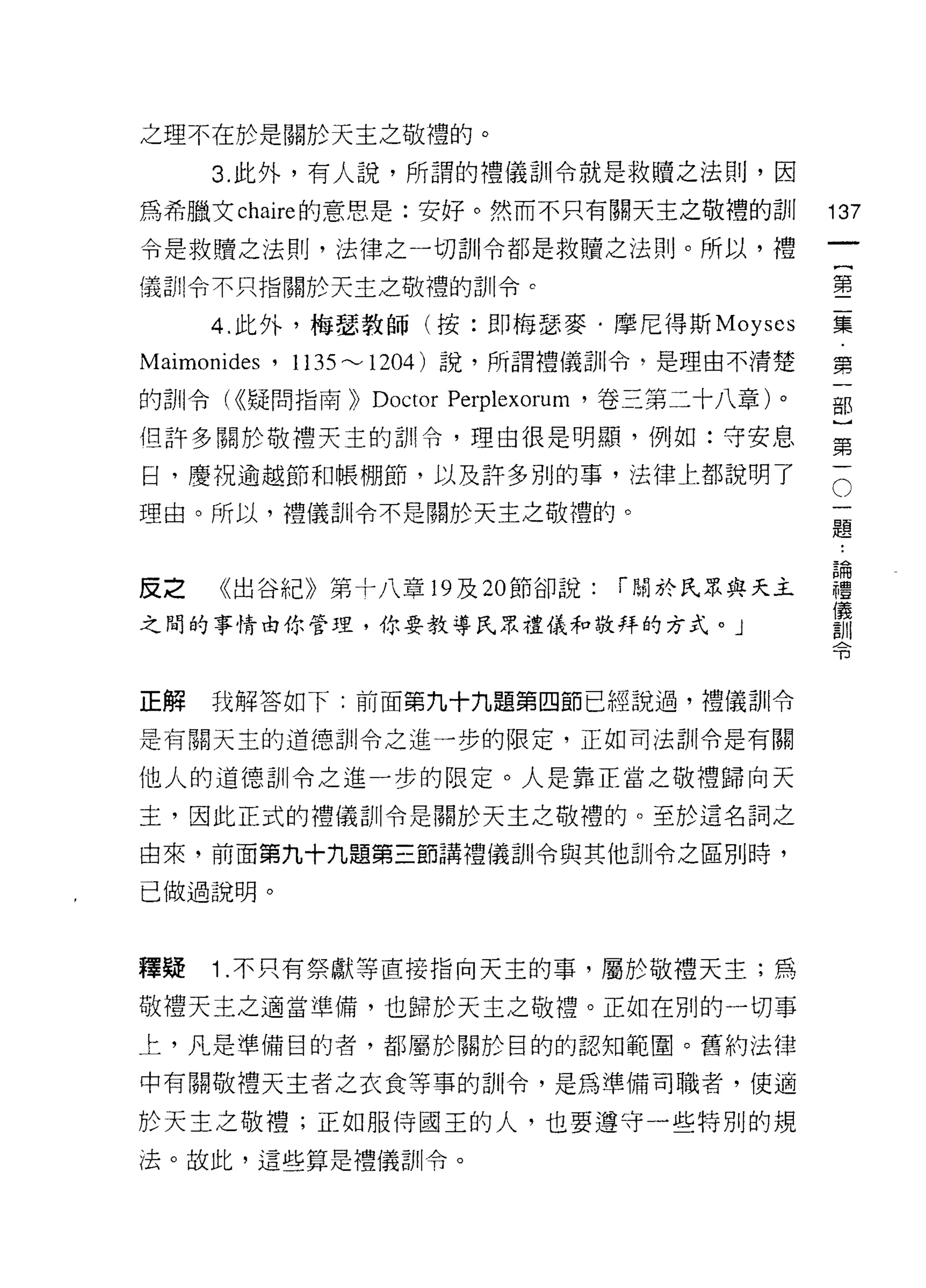 之理不在於是關於天主之敬禮的。

     3. 此外，有人說，所謂的禮儀訓令就是救贖之法則，因
為希臘文 chaire 的意思是:安好。然而不只有關天主之敬禮的訓               137
令是救贖之法則，法律之一切訓令都是救贖之法則。所以，禮
                                                 一
                                                 {
儀自iI令不只指關於天主之敬禮的訓令。
                                                 第
     4. 此外，梅瑟教師(按:即梅瑟麥﹒摩尼得斯 Moyscs               二
Maimonides ' 1135 ~ 1204 )說，所謂禮儀訓令，是理由不清楚        集
的訓令( <<疑問指南))   Doctor Perplexorum '卷三第二十八章)。    第
但許多關於敬禮天主的計 11 令，理由很是明顯，例如:守安息
                                                 一
                                                 部
日，慶祝逾越節和帳棚節，以及許多別的事，法律上都說明了
                                                 )
理由。所以，禮儀訓令不是關於天主之敬禮的。                            第
                                                 一
皮之   《出谷紀》第十八章 19 及 20 節卻說:      r 關於民眾與天主       。
之間的事情由你管理，你要教導民眾禮儀和敬拜的方式。」
                                                 一
                                                 題
                                                 論
正解   我解答如下:前面第九十九題第四節已經說過，禮儀訓令
                                                 禮
是有關天主的道德首iI令之進一步的限定，正如司法剖|令是有關                   儀
他人的道德訓令之進一步的限定。人是靠正當之敬禮歸向天                       訓
主，因此正式的禮儀訓令是關於天主之敬禮的。至於這名詞之
                                                 令
由來，前面第九十九題第三節講禮儀訓令與其他訓令之區別時，

己做過說明。



釋疑   1 .不只有祭獻等直接指向天主的事，屬於敬禮天主;為
敬禮天主之適當準備，也歸於天主之敬禮。正如在別的一切事

上，凡是準備目的者，都屬於關於目的的認知範圍。舊約法律

中有關敬禮天主者之衣食等事的訓令，是為準備司職者，使適

於天主之敬禮;正如服侍國王的人，也要遵守一些特別的規
法。故此，這些算是禮儀訓令。
 