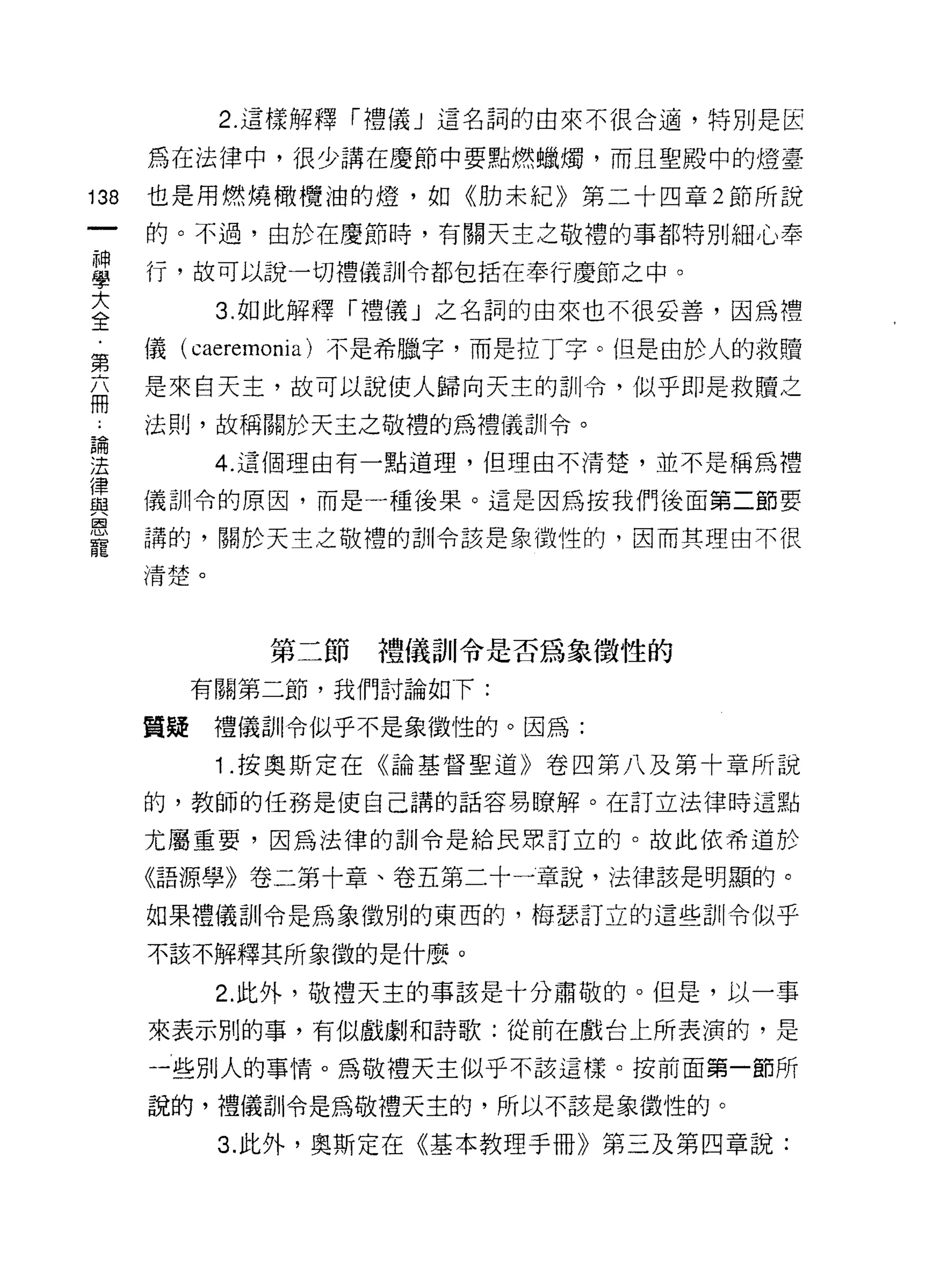 2. 這樣解釋「禮儀」這名詞的由來不很合適，特別是官

      為在法律中，很少講在慶節中要點燃蠟燭，而且聖殿中的燈臺

138   也是用燃燒橄欖油的燈，如《肋未紀》第二十四章 2 節所說
      的。不過，由於在慶節時，有關天主之敬禮的事都特別細心奉

單     行，故可以說一切禮儀訓令都包括在奉行慶節之中。
至        3 如此解釋「禮儀」之名詞的由來也不很妥善，因為禮
第     儀( caeremonia )不是希臘字，而是拉丁字。但是由於人的救贖
面     是來白天主，故可以說使人歸向天主的訓令，似乎即是救贖之
      法則，故稱關於天主之敬禮的為禮儀訓令。

建           4 這個理由有一點道理，但理由不清楚，並不是稱為禮
律
血2    儀訓令的原因，而是一種後果。這是因為按我們後面第二節要
庸、
      講的，關於天主之敬禮的訓令該是象徵性的，因而其理由不很
寵
      清楚。



              第二節禮儀訓令是否為象徵性的

           有關第二節，我們討論如下:

      質疑    禮儀訓令似乎不是象徵性的。因為:

            1 .按奧斯定在《論基督聖道》卷四第八及第十章所說
      的，教師的任務是使自己講的話容易暸解。在訂立法律時這點

      尤屬重要，因為法律的訓令是給民眾訂立的。故此依希道於

      《語源學》卷二第十章、卷五第二十一章說，法律該是明顯的。

      如果禮儀訓令是為象徵別的東西的，梅瑟訂立的這些訓令似乎

      不該不解釋其所象徵的是什麼。

            2. 此外，敬禮天主的事該是十分肅敬的。但是，以一事

      來表示別的事，有似戲劇和詩歌:從前在戲台上所表演的，是

      一些別人的事情。為敬禮天主似乎不該這樣。按前面第一節所

      說的，禮儀訓令是為敬禮天主的，所以不該是象徵性的。

            3. 此外，奧斯定在《基本教理手冊》第三及第四章說:
 