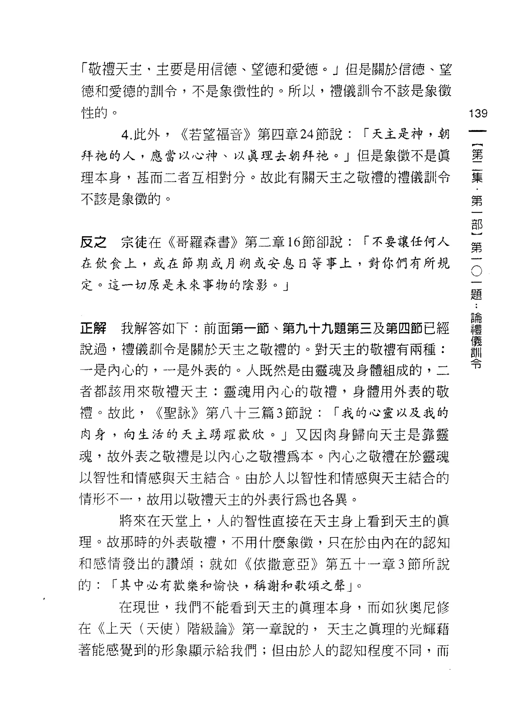 「敬禮天主，主要是用信德、望德和愛德。」但是關於信德、望
德和愛德的訓令，不是象徵性的。所以，禮儀訓令不該是象徵

性的。                                               139
      4. 此外，   <<若望褔音》第四章 24 節說:       í 天主是神，朝

拜祂的人，應當以心神、以真理去朝拜祂。 J 但是象徵不是真                     墨

理本身，甚而二者互相對分。故此有關天主之敬禮的禮儀訓令                       豆豆
不該是象徵的。                                           第

                                                  部


反之宗徒在《哥羅森書》第二章 16 節卻說:                 í 不要讓任何人   第

在飲食上，或在節期成月朔或安息日等事上，對你們有所規                        三
定。這一切原是未來事物的陰影。」
                                                  題



正解    我解答如下:前面第一節、第九十九題第三及第四節已經                   建
                                                  (義
說過，禮儀訓令是關於天主之敬禮的。對天主的敬禮有兩種:                       詞 11
                                                  可3
一是內心的，一是外表的。人既然是由靈魂及身體組成的，二

者都該用來敬禮天主:靈魂用內心的敬禮，身體用外表的敬

禮。故此，     <<聖詠》第八十三篇 3 節說:    í 我的心靈以及我的

肉身，向生活的天主踴躍歡欣。」又因肉身歸向天主是靠靈

魂，故外表之敬禮是以內心之敬禮為本。內心之敬禮在於靈魂
以智性和情感與天主結合。由於人以智性和情感與天主結合的

情形不一，故用以敬禮天主的外表行為也各異。

      將來在天堂上，人的智性直接在天主身上看到天主的真

理。故那時的外表敬禮，不用什麼象徵，只在於白內在的認知

和感情發出的讚頌;就如《依撒意亞》第五十一章 3 節所說

的:   í 其中必有歡樂和愉快，稱謝和歌頌之聲 J         0




      在現世，我們不能看到天主的真理本身，而如狄奧尼 {I多

在《上天(天使)階級論》第一章說的，天主之真理的光輝藉
著能感覺到的形象顯示給我們;但由於人的認知程度不同，而
 