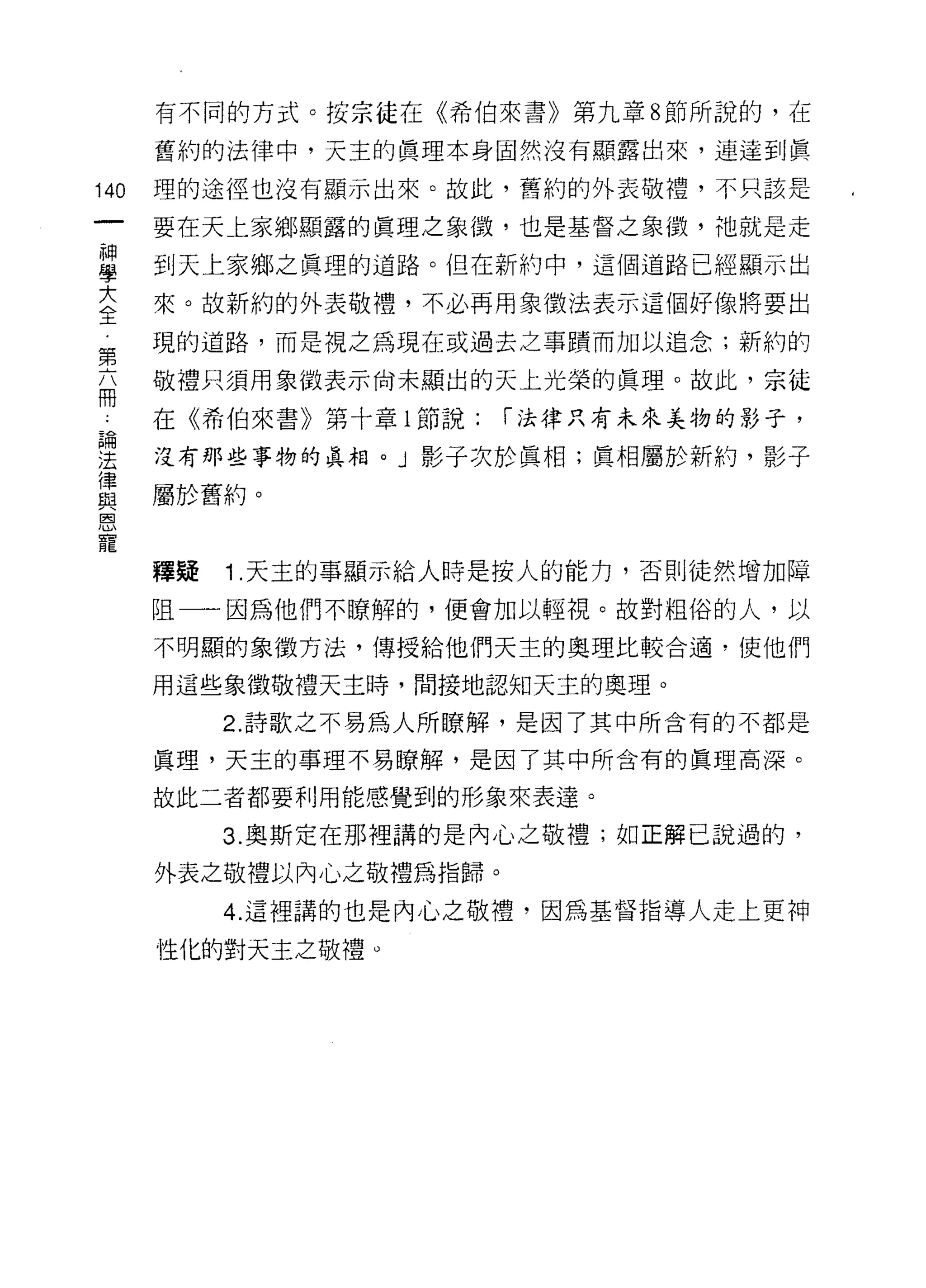 有不同的方式。按宗徒在《希伯來書》第九章 8 節所說的，在

      舊約的法律中，天主的真理本身固然沒有顯露出來，連達到真

140   理的途徑也沒有顯示出來。故此，舊約的外表敬禮，不只該是

      要在天上家鄉顯露的真理之象徵，也是基督之象{毀，祂就是走

蓋     到天上家鄉之真理的道路。但在新約中，這個道路已經顯示出
言     來。故新約的外表敬禮，不必再用象徵法表示這個好像將要出
第     現的道路，而是視之為現在或過去之事蹟而加以追念;新約的

      敬禮只須用象徵表示尚未顯出的天上光榮的真理。故此，宗徒
問

      在《希伯來書》第十章 l 節說:   I 法律只有未來美物的影子，

里     沒有那些事物的真相。」影子次於真相;真相屬於新約，影子
重     屬於舊約。
因


寵
      釋疑   1 .天主的事顯示給人時是按人的能力，否則徒然增加障
      阻一一因為他們不瞭解的，便會加以輕視。故對粗俗的人，以

      不明顯的象徵方法，傳授給他們天主的奧理比較合適，使他們

      用這些象徵敬禮天主時，間接地認知天主的奧理。

           2. 詩歌之不易為人所瞭解，是因了其中所含有的不都是

      真理，天主的事理不易瞭解，是因了其中所含有的真理高深。

      故此二者都要利用能感覺到的形象來表達。

           3. 奧斯定在那裡講的是內心之敬禮;如正解己說過的，

      外表之敬禮以內心之敬禮為指歸。

           4. 這裡講的也是內心之敬禮，因為基督指導人走上更神

      性化的對天主之敬禮 ο
 