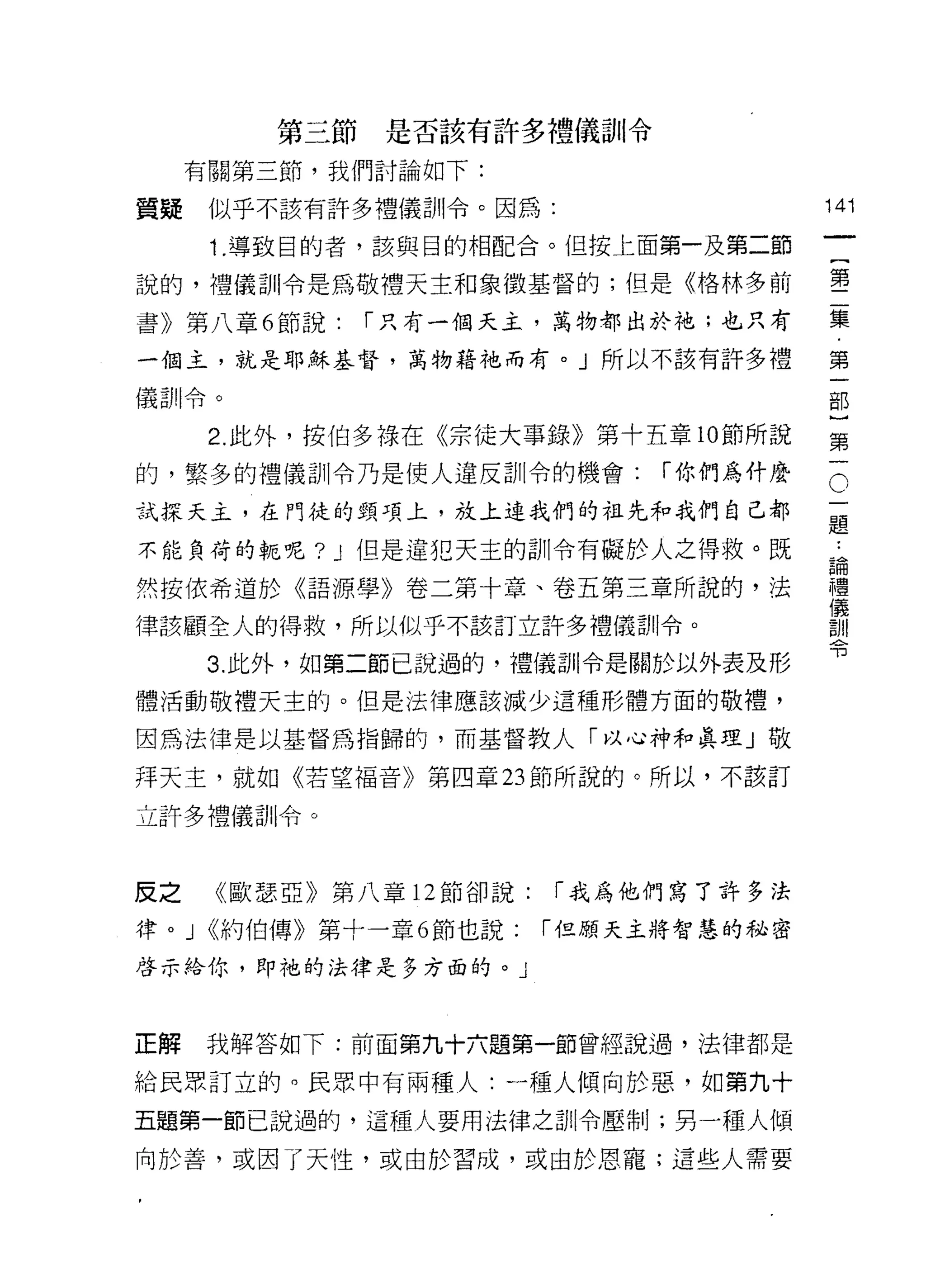 第三節是否該有許多禮儀訊l 令

     有關第三節，我們討論如下:

質疑     似乎不該有許多禮儀訓令。因為:                    141
       1. 導致目的者，該與目的相配合。{且按上面第一及第二節

說的，禮儀訓令是為敬禮天主和象徵基督的;但是《格林多前               璽
書》第八章 6 節說:    í 只有一個天主，萬物都出於祂;也只有        集

一個主，就是耶穌基督，萬物藉祂而有。」所以不該有許多禮               第

(義哥 !I 令。                                 部


       2. 此外，按伯多祿在《宗徒大事錄》第十五章 10 節所說      第
的，繁多的禮儀訓令乃是使人違反訓令的機會:           í 你們鳥什麼

試探天主，在門徒的頸項上，放上連我們的拉先和我們自己都               。
                                          題
不能負荷的輒呢? J 但是違犯天主的訓令有礙於人之得救。既              自
然按依希道於《語源學》卷二第十章、卷五第三章所說的，法               禮
                                          儀
律該顧全人的得救，所以似乎不該訂立許多禮儀訓令。                  言JII
                                          可3
       3. 此外，如第二節已說過的，禮儀哥 11 令是關於以外表及形

體活動敬禮天主的。但是法律應該減少這種形體方面的敬禮，

因為法律是以基督為指歸的，而基督教人「以心神和真理」敬

拜天主，就如《若望褔音》第四章 23 節所說的。所以，不該訂

立許多禮儀司 11 令。



反之      《歐瑟亞》第八章 12 節卻說:   í 我為他們寫了許多法

律。 J <<約伯傳》第十一章 6 節也說:     í 但願天主將智慧的秘密

啟示給你，即祂的法律是多方面的。」



正解     我解答如下:前面第九十六題第一節曾經說過，法律都是

給民眾訂立的。民眾中有兩種人:一種人傾向於惡，如第九十

五題第一節己說過的，這種人要用法律之訓令壓制;另一種人傾

向於善，或因了天性，或由於習成，或由於恩寵;這些人需要
 