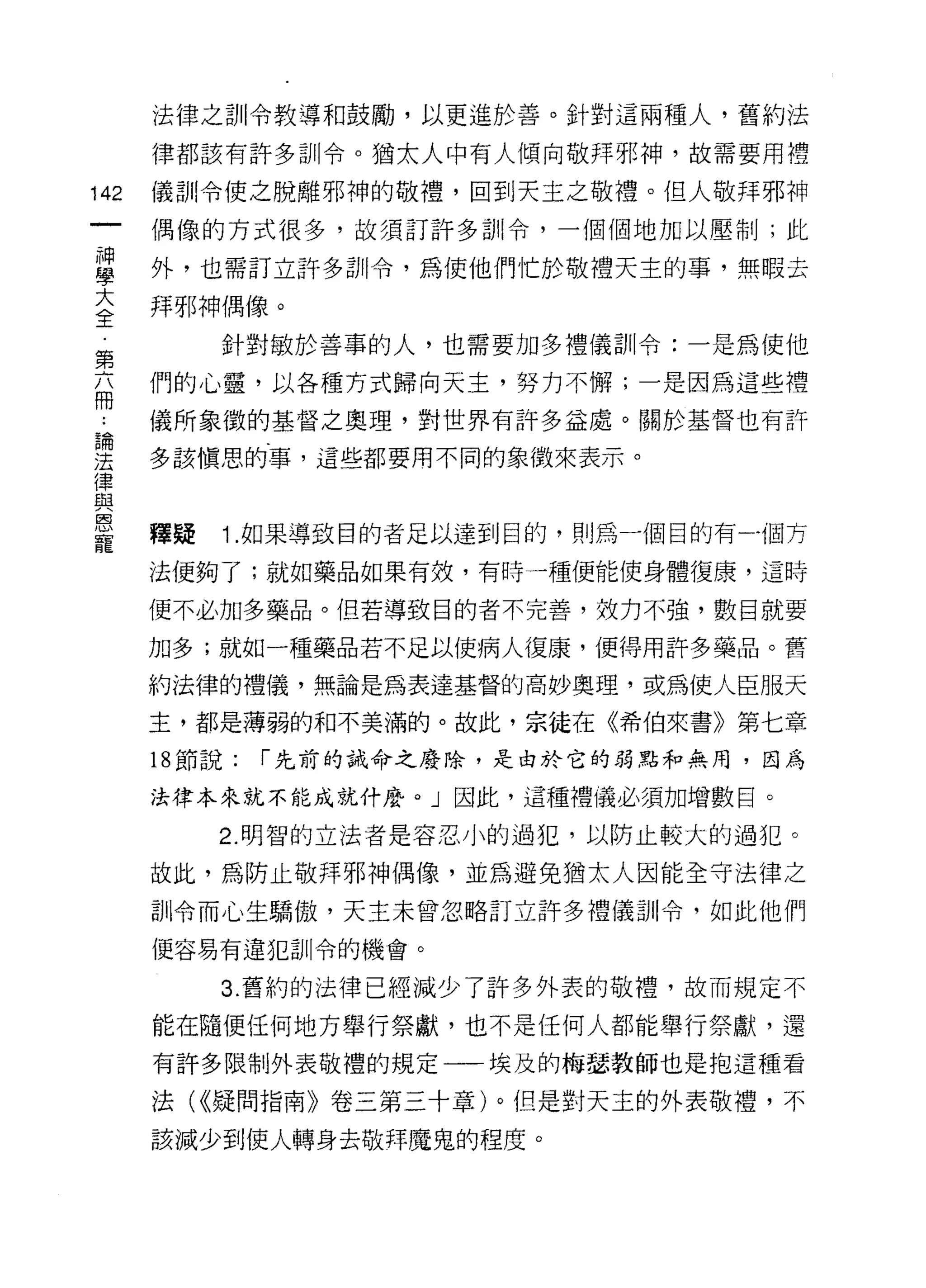 法律之訓令教導和鼓勵，以更進於善。針對這兩種人，舊約法

      律都該有許多訓令。猶太人中有人傾向敬拜邪神，故需要用禮

142   儀訓令使之脫離邪神的敬禮，回到天主之敬禮。但人敬拜邪神
      偶像的方式很多，故須訂許多訓令，一個個地加以壓制;此

當     外，也需訂立許多訓令，為使他們|亡於敬禮天主的事，無暇去
室     拜邪神偶像。
           針對敏於善事的人，也需要加多禮儀訓令:一是為使他
第
      們的心靈，以各種方式歸向天主，努力不懈;一是因為這些禮
冊
      儀所象徵的基督之奧理，對世界有許多益處。關於基督也有許
論

j去    多該慎思的事，這些都要用不同的象徵來表示。
i聿
且2
恩
      釋疑   1.如果導致目的者足以達到目的，則為一個目的有一個方
寵
      法便夠了;就如藥品如果有效，有時一種便能使身體復康，這時

      便不必加多藥品。但若導致目的者不完善，效力不強，數目就要

      加多;就如一種藥品若不足以使病人復康，便得用許多藥品。舊

      約法律的禮儀，無論是為表達基督的高妙奧理，或為使人臣服天

      主，都是薄弱的和不美滿的。故此，宗徒在《希伯來書》第七章

      18 節說:   r 先前的誡命之廢除，是由於它的弱點和無用，因為

      法律本來就不能成就什麼。」因此，這種禮儀必須加增數目。

           2. 明智的立法者是容忍小的過犯，以防止較大的過犯。

      故此，為防止敬拜邪神偶像，並為避免猶太人因能全守法律之

      訓令而心生驕傲，天主未曾忽略訂立許多禮儀到|令，如此他們
      便容易有違犯訓令的機會。

           3. 舊約的法律已經減少了許多外表的敬禮，故而規定不

      能在隨便任何地方舉行祭獻，也不是任何人都能舉行祭獻，還

      有許多限制外表敬禮的規定一一埃及的梅瑟教師也是抱這種看

      法( <<疑問指南》卷三第三十章)。但是對天主的外表敬禮，不

      該減少到使人轉身去敬拜魔鬼的程度。
 