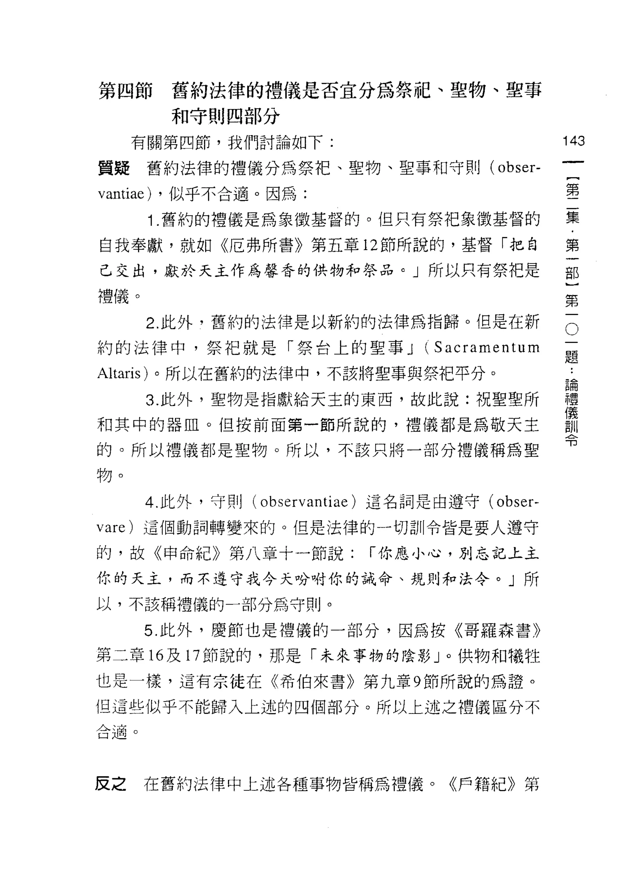 第四節        舊約法律的禮儀是否宜分為祭品巴、聖物、聖事
           和守則四部分

     有關第四節，我們討論如下:                                   143
                                                              一
質疑舊約法律的禮儀分為祭把、聖物、聖事和守則( obser-
                                                              {
vantiae)   ，似乎不合適。因為:                                         第
       1 .舊約的禮儀是為象徵基督的。但只有祭把象徵基督的                             二
自我奉獻，就如《厄弗所書》第五章 12 節所說的，基督「把自                                集
己交出，獻於天主作為馨香的供物和祭品。」所以只有祭把是
                                                              ﹒
                                                              第
禮儀。
                                                              一
                                                          O
       2. 此外，舊約的法律是以新約的法律為指歸。但是在新
                                                      一
                                                              部
約的法律中，祭把就是「祭台上的聖事 J               (Sacramentum        題}
                                                      論第
                                                              ..
Altaris) 。所以在舊約的法律中，不該將聖事與祭把平分。
                                                      禮一
       3. 此外，聖物是指獻給天主的東西，故此說:祝聖聖所                     儀
                                                      訓
和其中的器血。但按前面第一節所說的，禮儀都是為敬天主                            令
的。所以禮儀都是聖物。所以，不該只將一部分禮儀稱為聖

物。

       4. 此外，守則( obs 巴 rvantiae) 這名詞是由遵守(   obser-
vare) 這個動詞轉變來的。但是法律的一切訓令皆是要人遵守

的，故《申命紀》第八章十一節說:            í 你應小心，別忘記上主

你的天主，而不遵守我今天吩咐你的誡命、規則牙口法令。」所

以，不該稱禮儀的一部分為守則。

      5. 此外，慶節也是禮儀的一部分，因為按《哥羅森書》

第二章 16 及 17 節說的，那是「未來事物的陰影」。供物和犧牲
也是一樣，這有宗徒在《希伯來書》第九章 9 節所說的為證。

但這些似乎不能歸入上述的四個部分。所以上述之禮儀區分不
合適。




反之    在舊約法律中上述各種事物皆稱為禮儀。《戶籍紀》第
 