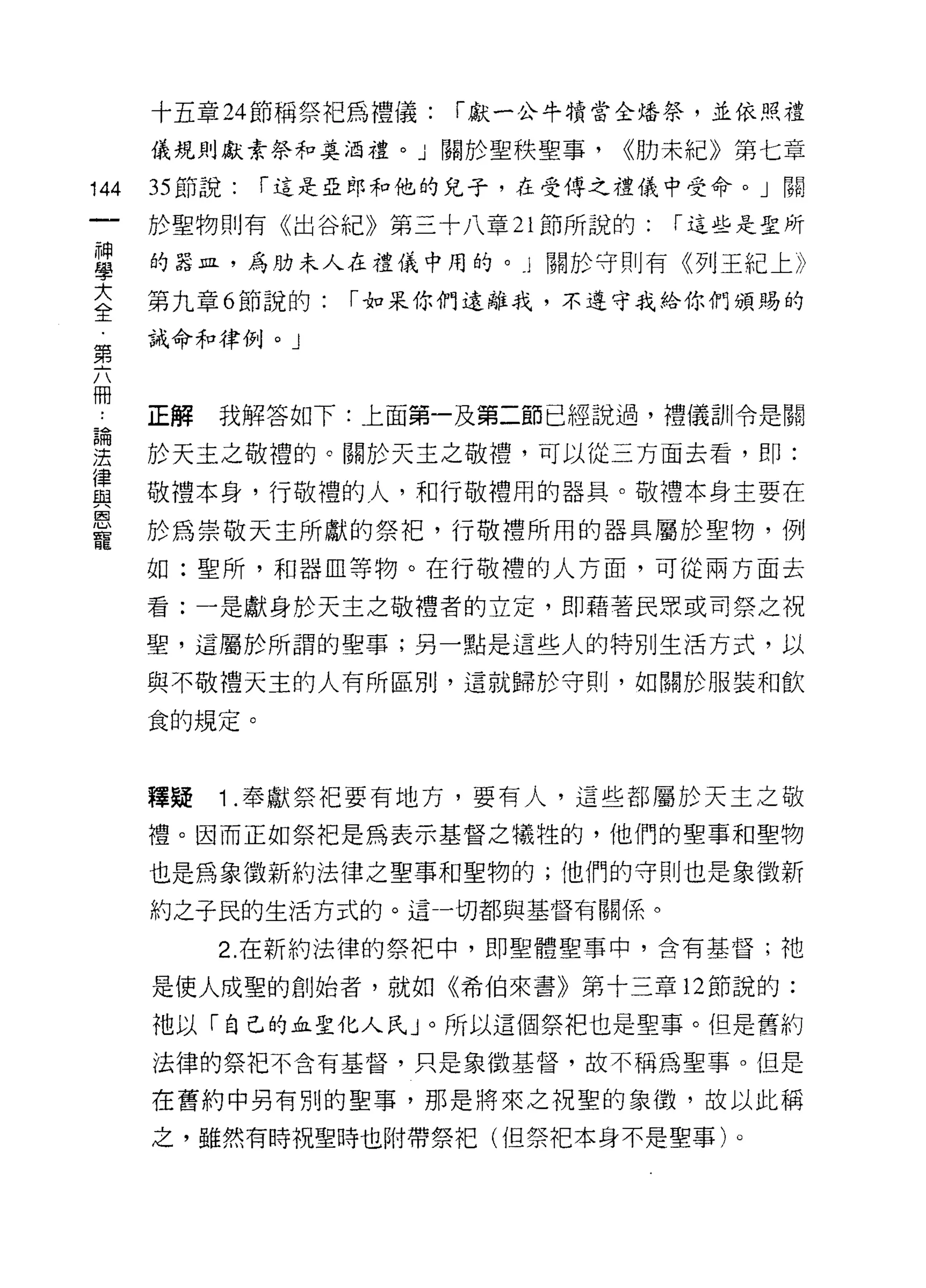 十五章 24 節稱祭把為禮儀:   í 獻一公牛蜻當全培祭，並依照禮

      儀規則獻素祭和莫泊禮。」關於聖秩聖事，      <<肋末紀》第七章

144   35 節說:   í 這是亞郎和他的兒子，在受傳之禮儀中受命。」關

      於聖物則有《出谷紀》第三十八章 21 節所說的:    í 這些是聖所

富     的器且，為肋末人在禮儀中用的。 l 關於守則有《列王紀上》
大     第九章 6 節說的:   í 如呆你們遠離我，不遵守我給你們頒賜的
全
      誡命和律例。」
第

冊
      正解   我解答如下:上面第一及第二節已經說過，禮儀訓令是關

要     於天主之敬禮的。關於天主之敬禮，可以從三方面去看，即:
員     敬禮本身，行敬禮的人，和行敬禮用的器具。敬禮本身主要在
星     於為崇敬天主所獻的鯽，行敬禮所用的器具屬於聖物，例
      如:聖所，和器血等物。在行敬禮的人方面，可從兩方面去
      看:一是獻身於天主之敬禮者的立定，即藉著民眾或司祭之祝

      聖，這屬於所謂的聖事;另一點是這些人的特別生活方式，以

      與不敬禮天主的人有所區別，這就歸於守則，如關於服裝和飲

      食的規定。



      釋疑   1 .奉獻祭把要有地方，要有人，這些都屬於天主之敬
      禮。因而正如祭把是為表示基督之犧牲的，他們的聖事和聖物

      也是為象徵新約法律之聖事和聖物的;他們的守則也是象徵新
      約之子民的生活方式的。這一切都與基督有關係。

           2. 在新約法律的祭把中，即聖體聖事中，含有基督;祂

      是使人成聖的創始者，就如《希伯來書》第十三章 12 節說的:

      祂以「自己的血聖化人民 J 。所以這個祭把也是聖事。但是舊約
      法律的祭把不含有基督，只是象徵基督，故不稱為聖事。但是

      在舊約中另有別的聖事，那是將來之祝聖的象徵，故以此稱

      之，雖然有時祝聖時也附帶祭把(但祭把本身不是聖事)。
 