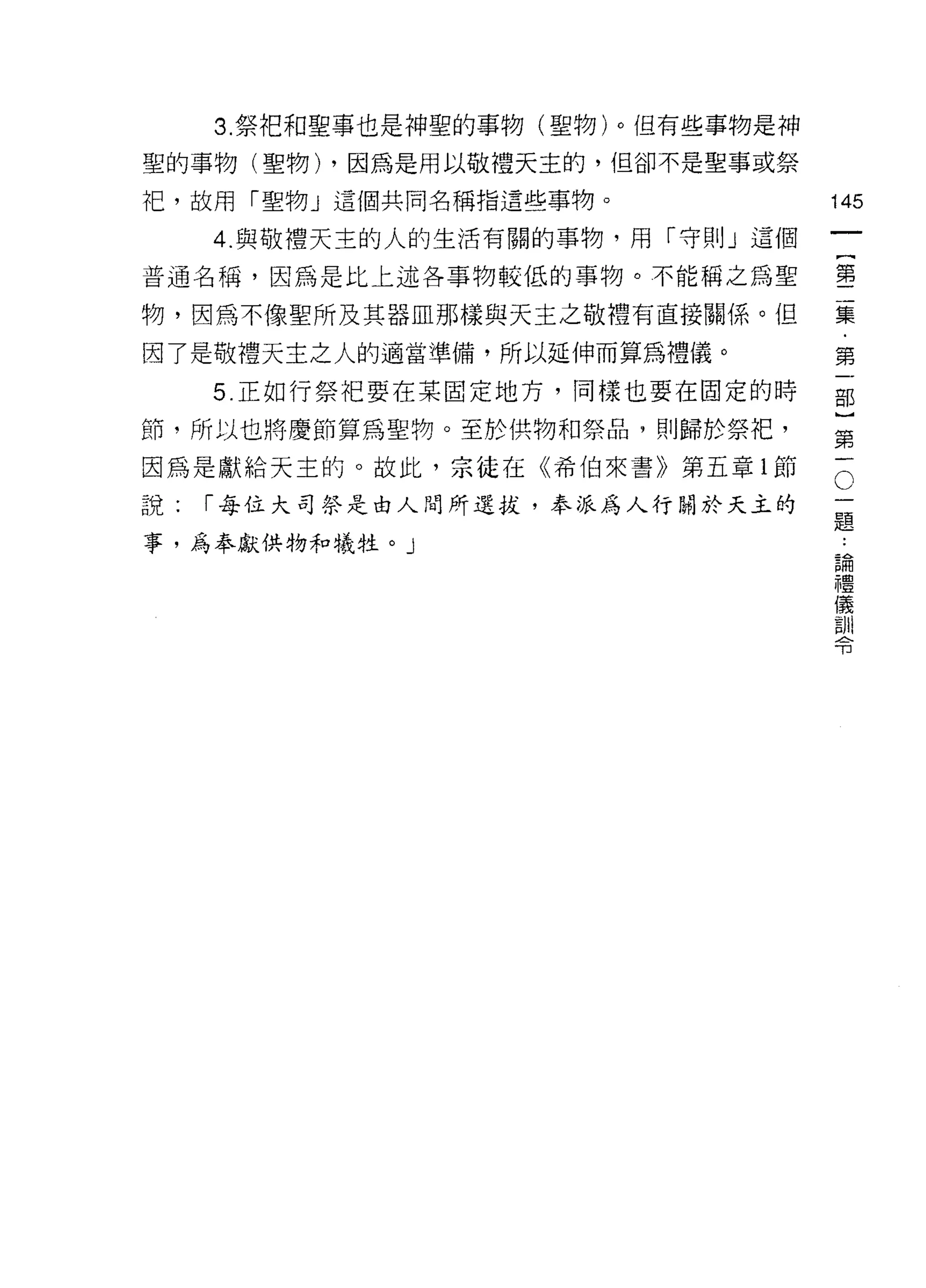 3. 祭把和聖事也是神聖的事物(聖物)。但有些事物是神
聖的事物(聖物) ，因為是用以敬禮天主的，但卻不是聖事或祭

中巴，故用「聖物」這個共問名稱指這些事物。              145

     4. 與敬禮天主的人的生活有關的事物，用「守則」這個

普通名稱，因為是比上述各事物較低的事物。不能稱之為聖         壟

物，因為不像聖所及其器血那樣與天主之敬禮有直接關係。但        集

悶了是敬禮天主之人的適當準備，所以延伸而算為禮儀。          第

     5. 正如行祭把要在某固定地方，同樣也要在固定的時     部

節，所以也將慶節算為聖物。至於供物和祭品，貝 IJ 歸於祭把，     第

因為是獻給天主的。故此，宗徒在《希伯來書》第五章 1 節       。

說:   r 每位大司祭是由人聞所選拔，奉派為人行關於天主的     自
                                   起旦

事，為奉獻供物和犧牲。」                            論
                                        禮
                                        儀
                                        訓
                                        令
 